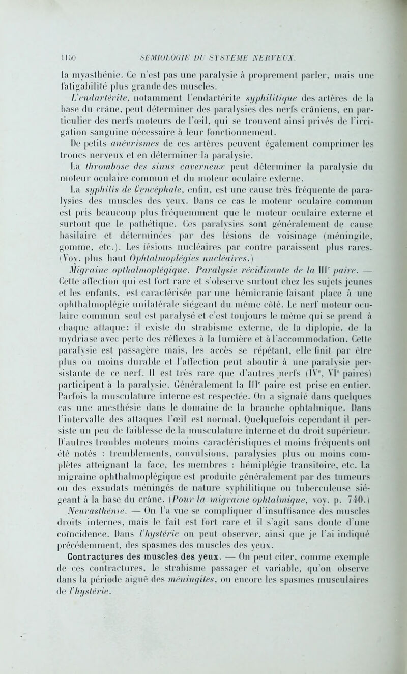 la myasthénie, (à* n'est pas une paralysie à proprement parler, mais une fatigabilité plus grande des muscles. L'endartërite, notamment l’endartérite syphilitique des artères de la base du crâne, peut déterminer des paralysies des nerfs crâniens, en par- ticulier des nerfs moteurs de l’œil, qui se trouvent ainsi privés de l'irri- gation sanguine nécessaire à leur fonctionnement. De petits anévrismes de ces artères peuvent également comprimer les troncs nerveux et en déterminer la paralysie. La thrombose des sinus caverneux peut déterminer la paralysie du moteur oculaire commun et du moteur oculaire externe. La syphilis de E encéphale, enfin, est une cause très fréquente de para- lysies des muscles des yeux. Dans ce cas le moteur oculaire commun est pris beaucoup plus fréquemment que le moteur oculaire externe et surtout que le pathétique. Ces paralysies sont généralement de cause basilaire et déterminées par des lésions de voisinage (méningite, gomme, etc.). Les lésions nucléaires par contre paraissent plus rares. (Yov. plus haut Ophtalmopléyies nucléaires.) Migraine opthalmoplégique. Paralysie récidivante de la IIIe paire. - Cette affection qui est fort rare et s’observe surtout chez les sujets jeunes et les enfants, est caractérisée par une hémicranie faisant place à une ophthalmoplégie unilatérale siégeant du même côté. Le nerf moteur ocu- laire commun seul est paralysé et c’est toujours le même qui se prend à chaque attaque: il existe du strabisme externe, de la diplopie, de la mydriasê avec perte des réflexes à la lumière et à l’accommodation. Cette paralysie est passagère mais, les accès se répétant, elle finit par être plus ou moins durable et l’affection peut aboutir à une paralysie per- sistante de ce nerf. Il est très rare que d’autres nerfs (IVe, VIe paires) participent à la paralysie. Généralement la IIIe paire est prise en entier. Parfois la musculature interne est respectée. On a signalé dans quelques cas une anesthésie dans le domaine de la branche ophtalmique. Dans l intervalle des attaques l’œil est normal. Quelquefois cependant il per- siste un peu de faiblesse delà musculature interne et du droit supérieur. D’autres troubles moteurs moins caractéristiques et moins fréquents ont été notés : tremblements, convulsions, paralysies plus ou moins com- plètes atteignant la face, les membres : hémiplégie transitoire, etc. La migraine ophthalmoplégique est produite généralement par des tumeurs ou des exsudats méningés de nature syphilitique ou tuberculeuse sié- geant à la base du crâne. (Pour la migraine ophtalmique, vov. p. 740.) Neurasthénie. — On I a vue se compliquer d insuffisance des muscles droits internes, mais le fait est fort rare et il s'agit sans doute d'une coïncidence. Dans / hystérie on peut observer, ainsi que je l'ai indiqué précédemment, des spasmes des muscles des yeux. Contractures des muscles des yeux. — On peut citer, comme exemple de ces contractures, le strabisme passager et variable, qu’on observe dans la période aiguë des méningites, ou encore les spasmes musculaires de I hystérie.