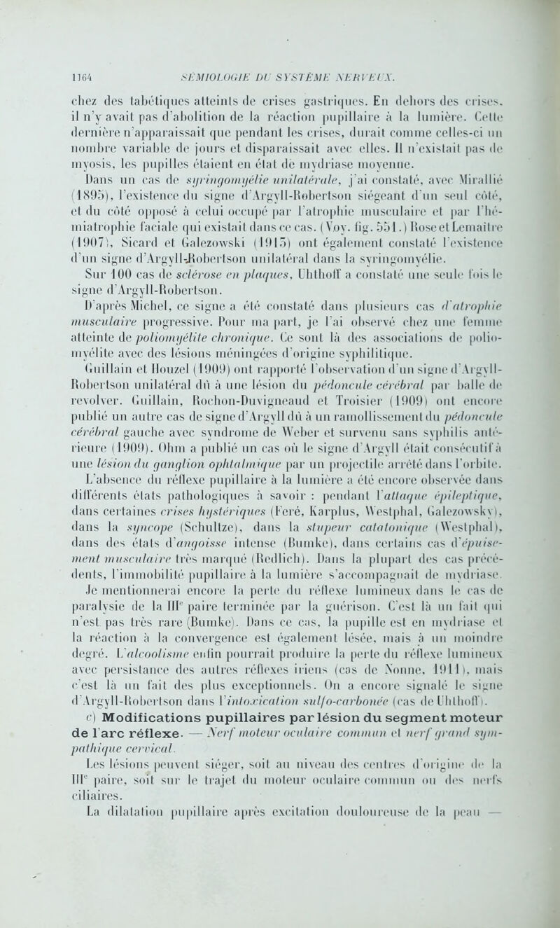 chez des tabétiques atteints de crises gastriques. En dehors des crises, il n’y avait pas d’abolition de la réaction pupillaire à la lumière. Celte dernière n’apparaissait que pendant les crises, durait comme celles-ci un nombre variable de jours et disparaissait avec elles. Il n’existait pas de myosis. les pupilles étaient en état de mydriase moyenne. Dans un cas de syringomyélie unilatérale, j’ai constaté, avec MiraiIié (1895), l’existence du signe d’Argyll-Robertson siégeant d’un seul côté, et du côté opposé à celui occupé par l'atrophie musculaire et par l’hé- miatrophie faciale qui existait dans ce cas. ( Voy. fig. 551.) lîoseet Lemaître (19071, Sicard et Galezowski (1915) ont également constaté l’existence d'un signe d’Argyll-JRobcrtson unilatéral dans la syringomyélie. Sur 100 cas de sclérose en plaques, Uhthoff a constaté une seule fois le signe d'Argyll-Robertson. D'après Michel, ce signe a été constaté dans plusieurs cas (Vatrophie musculaire progressive. Pour ma part, je l’ai observé chez une femme atteinte de poliomyélite chronique. Ce sont là des associations de polio- myélite avec des lésions méningées d’origine syphilitique. Cuillain et Ilouzel (1909) ont rapporté l'observation d'un signe dArgvll- Robertson unilatéral dû à une lésion du pédoncule cérébral par balle de revolver. Cuillain, Rochon-Duvigneaud et Troisier (1909) ont encore publié un autre cas de signe d’Argyll dû à un ramollissement du pédoncule cérébral gauche avec syndrome de Weber et survenu sans syphilis anlé- rieure ( 1909). Ohm a publié un cas où le signe d Argvll était consécutif à une lésion du ganglion ophtalmique par un projectile arrêté dans l'orbite. L'absence du réflexe pupillaire à la lumière a été encore observée dans différents états pathologiques à savoir : pendant 1 attaque épileptique, dans certaines crises hystériques (Feré, Karplus, West plia 1, Galezoxvsky), dans la syncope (Schultze), dans la stupeur cala tonique (Westphal), dans des états d'angoisse intense (Bumke), dans certains cas d’épuise- ment musculaire très marqué (Redlich). Dans la plupart des cas précé- dents, l’immobilité pupillaire à la lumière s’accompagnait de mydriase. Je mentionnerai encore la perle du réflexe lumineux dans le cas de paralysie de la IIIe paire terminée par la guérison. C'est là un fait qui n’est pas très rare (Bumke). Dans ce cas, la pupille est en mydriase et la réaction à la convergence est également lésée, mais à un moindre degré. L alcoolisme enlin pourrait produire la perte du réflexe lumineux avec persistance des autres réflexes iriens (cas de Nonne, 1911), mais c'est là un fait des plus exceptionnels. On a encore signalé le signe d Argyll-Robertson dans Y intoxication suif o-carbonée (cas deUhlhofli. c) Modifications pupillaires par lésion du segment moteur de l’arc réflexe- — Nerf moteur oculaire commun et nerf grand sym- pathique cervical. Les lésions peuvent siéger, soit au niveau des centres d origine de la IlIe paire, soit sur le trajet du moteur oculaire commun ou des nerfs ciliaires. La dilatation pupillaire après excitation douloureuse de la peau