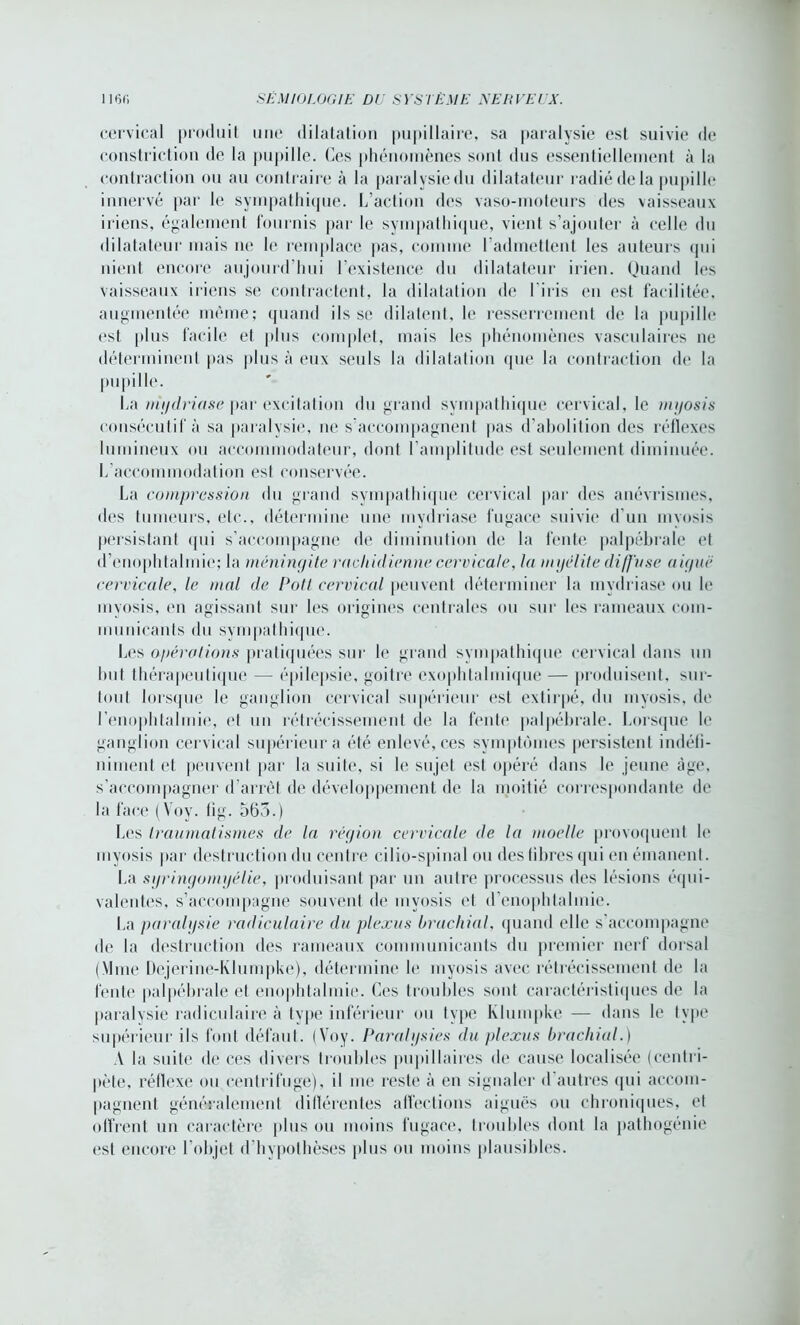 cervical produit une dilatation pupillaire, sa paralysie est suivie de constriction de la pupille. Ces phénomènes sont dus essentiellement à la contraction ou au contraire à la paralysiedu dilatateur radié de la pupille innervé par le sympathique. L’action des vaso-moteurs des vaisseaux iriens, également fournis par le sympathique, vient s’ajouter à celle du dilatateur mais ne le remplace pas, comme l’admettent les auteurs qui nient encore aujourd’hui l’existence du dilatateur irien. Quand les vaisseaux iriens se contractent, la dilatation de l'iris en est facilitée, augmentée même; quand ils se dilatent, le resserrement de la pupille est plus facile et plus complet, mais les phénomènes vasculaires ne déterminent pas plus à eux seuls la dilatation que la contraction de la pupille. La mydriase par excitation du grand sympathique cervical, le nujosis consécutif à sa paralysie, ne s’accompagnent pas d’abolition des réflexes lumineux ou accommodateur, dont l’amplitude est seulement diminuée. L accommodation esl conservée. La compression du grand sympathique cervical par des anévrismes, des tumeurs, etc., détermine une mydriase fugace suivie d’un myosis persistant qui s’accompagne de diminution de la fente palpébrale et d’enophtalmie; la méningite rachidienne cervicale, la myélite diffuse aigue cervicale, le mal de Pott cervical peuvent déterminer la mydriase ou le myosis, en agissant sur les origines centrales ou sur les rameaux com- municants du sympathique. Les opérations pratiquées sur le grand sympathique cervical dans un but thérapeutique — épilepsie, goitre exophtalmique — produisent, sur- tout lorsque le ganglion cervical supérieur est extirpé, du myosis, de l’enophtalmie, et un rétrécissement de la fente palpébrale. Lorsque le ganglion cervical supérieur a été enlevé, ces symptômes persistent indéfi- niment et peuvent par la suite, si le sujet est opéré dans le jeune âge, s’accompagner d’arrêt de développement de la moitié correspondante de la face (Voy. tig. 565.) Les traumatismes de la région cervicale de la moelle provoquent le myosis par destruction du centre cilio-spinal ou destibres qui en émanent. La syringomyélie, produisant par un autre processus des lésions équi- valentes, s’accompagne souvent de myosis et d’enophtalmie. La paralysie radiculaire du plexus brachial, quand elle s’accompagne de la destruction des rameaux communicants du premier nerf dorsal (Mme Dejerine-Klumpke), détermine le myosis avec rétrécissement de la fente palpébrale et enophtalmie. Ces troubles sont caractéristiques de la paralysie radiculaire à type inférieur ou type Klumpke — dans le type supérieur ils font défaut. (Voy. Paralysies du plexus brachial.) A la suite de ces divers troubles pupillaires de cause localisée (centri- pète, réflexe ou centrifuge), il me reste à en signaler d autres qui accom- pagnent généralement différentes affections aiguës ou chroniques, et offrent un caractère plus ou moins fugace, troubles dont la pathogénie est encore 1 objet d hypothèses plus ou moins plausibles.