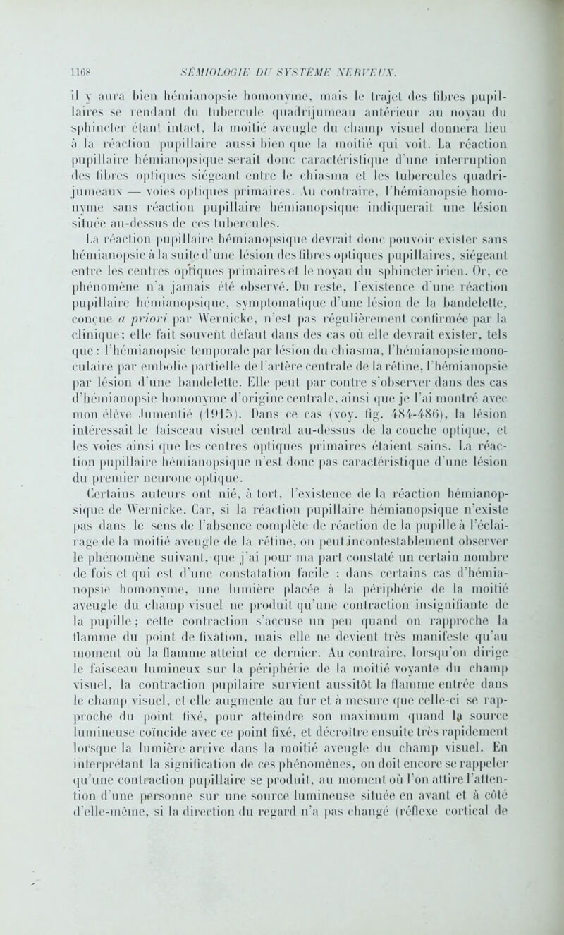 il y aura bien hémianopsie homonyme, mais le trajet des filtres pupil- laires se rendant du tubercule quadrijumeau antérieur au noyau du sphincter étant intact, la moitié aveugle du champ visuel donnera lieu à la réaction pupillaire aussi bien que la moitié qui voit. La réaction pupillaire hémianopsique sérail donc caractéristique d'une interruption des fibres optiques siégeant, entre le chiasma et les tubercules quadri- jumeaux — voies optiques primaires. Au contraire, l'hémianopsie homo- nyme sans réaction pupillaire hémianopsique indiquerait une lésion située au-dessus de ces tubercules. La réaction pupillaire hémianopsique devraiI donc pouvoir exister sans hémianopsie à la suite d'une lésion des libres optiques pupillaires, siégeant entre les centres optiques primaires et le noyau du sphincter irien. Or, ce phénomène n’a jamais été observé. Du reste, l’existence d'une réaction pupillaire hémianopsique, symptomatique d'une lésion de la bandelette, conçue a priori par Wernicke, n’est pas régulièrement confirmée par la clinique; elle fait souvent défaut dans des cas où elle devrait exister, tels que : l’hémianopsie temporale par lésion du chiasma, l’hémianopsie mono- culaire par embolie partielle de l’artère centrale de la rétine, l'hémianopsie par lésion d'une bandelette. Elle peut par contre s’observer dans des cas d’hémianopsie homonyme d’origine centrale, ainsi que je l’ai montré avec mon élève .lumentié (1915). Dans ce cas (voy. fig. 484-486), la lésion intéressait le faisceau visuel central au-dessus de la couche optique, et les voies ainsi que les centres optiques primaires étaient sains. La réac- tion pupillaire hémianopsique n’est donc pas caractéristique d'une lésion du premier neurone optique. Certains auteurs ont nié, à tort, l’existence de la réaction hémianop- sique de Wernicke. Car, si la réaction pupillaire hémianopsique n’existe pas dans le sens de l’absence complète de réaction de la pupille à l’éclai- rage de la moitié aveugle de la rétine, on peut incontestablement observer le phénomène suivant, que j’ai pour ma part constaté un certain nombre de fois et qui est d’une constatation facile : dans certains cas d’hémia- nopsie homonyme, une lumière placée à la périphérie de la moitié aveugle du champ visuel ne produit qu’une contraction insignifiante de la pupille ; cette contraction s’accuse un peu quand on rapproche la flamme du point de fixation, mais elle ne devient très manifeste qu'au moment où la llamme atteint ce dernier. Au contraire, lorsqu’on dirige le faisceau lumineux sur la périphérie «le la moitié voyante du champ visuel, la contraction pupilaire survient aussitôt la flamme entrée dans le champ visuel, et elle augmente au fur et à mesure «pie celle-ci se rap- proche du point fixé, pour atteindre son maximum quand la source lumineuse coïncide avec ce point fixé, et décroître ensuite très rapidement lorsque la lumière arrive dans la moitié aveugle du champ visuel. En interprétant la signification de ces phénomènes, on doit encore se rappeler qu’une contraction pupillaire se produit, au moment où l’on attire l’atten- tion d’une personne sur une source lumineuse située en avant et à côté d’elle-même, si la direction du regard n’a pas changé (réflexe cortical de
