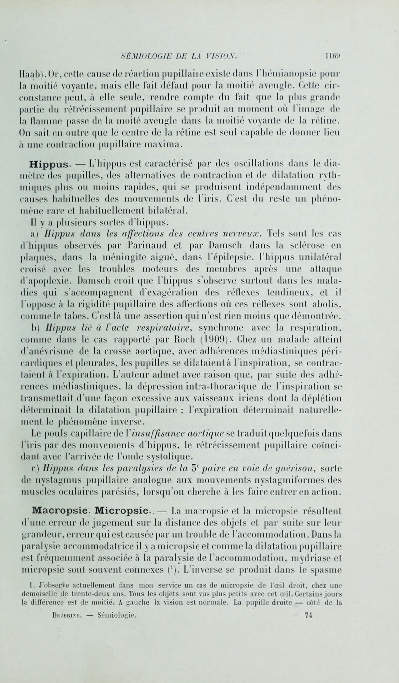 Ilaab). Or, cette cause de réaclion pupillaire existe dans I hémianopsie pour la moitié voyante, mais elle fait défaut pour la moitié aveugle. Cette cir- constance peut, à elle seule, rendre compte du fait que la plus grandi' partie du rétrécissement pupillaire se produit au moment où I image de la flamme passe de la moi té aveugle dans la moitié voyante de la rétine. On sait en outre que le centre de la rétine est seul capable de donner lieu à une contraction pupillaire inaxima. Hippus. — L'hippus est caractérisé par des oscillations dans le dia- mètre des pupilles, des alternatives de contraction et de dilatation ryth- miques [dus ou moins rapides, qui se produisent indépendamment des causes habituelles des mouvements de l'iris. C’est du reste un phéno- mène rare et habituellement bilatéral. Il y a plusieurs sortes (l’hippus. a) Ilippus dans les affections des centres nerveux. Tels sont les cas d'hippus observés par Parinaud et par Damscli dans la sclérose en plaques, dans la méningite aiguë, dans l'épilepsie. l'hippus unilatéral croisé avec les troubles moteurs des membres après une attaque d'apoplexie. Damsch croit que l’hippus s’observe surtout dans les mala- dies qui s’accompagnent d’exagération des réflexes tendineux, et il l'oppose à la rigidité pupillaire des affections où ces réflexes sont abolis, comme le tabes. C’est là une assertion qui u’est rien moins que démontrée. b) Hippus lié à l'acte respiratoire, synchrone avec la respiration, comme dans le cas rapporté par Roch (li)0!)). Chez un malade atteint d’anévrisme de la crosse aortique, avec adhérences médiastiniques péri- cardiques et pleurales, les pupilles se dilataient à l’inspiration, se contrac- taient à l’expiration. L’auteur admet avec raison que, par suite des adhé- rences médiastiniques, la dépression intra-thoracique de l'inspiration se transmettait d’une façon excessive aux vaisseaux iriens dont la déplétion déterminait la dilatation pupillaire ; l’expiration déterminait naturelle- ment le phénomène inverse. Le pouls capillaire de Y insuffisance aortique se traduit quelquefois dans l'iris par des mouvements d’hippus, le rétrécissement pupillaire coïnci- dant avec l’arrivée de l’onde systolique. c) Ilippus dans les paralysies de la 5e paire en voie de guérison, sorte de nystagmus pupillaire analogue aux mouvements nystagmiformes des muscles oculaires parésiés, lorsqu’on cherche à les faire entrer en action. Macropsie. Micropsie..— La macropsie et la mieropsie résultent d’une erreur de jugement sur la distance des objets et par suite sur leur grandeur, erreur qui est causée par un trouble de l’accommodation. Dans la paralysie accommodatricc il y a micropsie et comme la dilatation pupillaire est fréquemment associée à la paralysie de l’accommodation, mydriase et micropsie sont souvent connexes (*). L’inverse se produit dans le spasme 1. J observe actuellement dans mon service un cas de micropsie de l'œil droit, chez une demoiselle de trente-deux ans. Tous les objets sont vus plus petits avec cet œil. Certains jours la différence est de moitié. A gauche la vision est normale. La pupille droite — côté de la Dejerine. — Sémiologie. 74