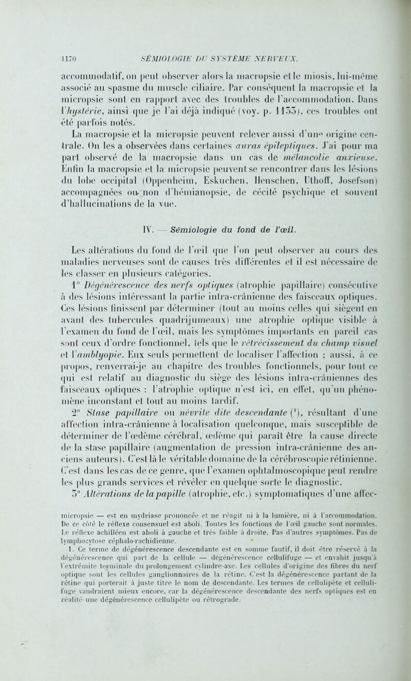 accommodai if, on peut observer alors la macropsie et le miosis, lui-mème associé an spasme du muscle ciliaire. Par conséquent la macropsie et la micropsie sont en rapport avec des troubles de l’accommodation. Dans l'hystérie, ainsi que je l'ai déjà indiqué (voy. p. 1155), ces troubles ont été parfois notés. La macropsie et la micropsie peuvent relever aussi d'une origine cen- trale. On les a observées dans certaines auras épileptiques. J'ai pour ma part observé de la macropsie dans un cas de mélancolie anxieuse. Enfin la macropsie et la micropsie peuvent se rencontrer dans les lésions du lobe occipital (Oppenhcim, Eskuchen, Henschen, Uthoff, Josefsonj accompagnées mv non d'hémianopsie, de cécité psychique et souvent d’hallucinations de la vue. IV. Sémiologie du fond de l’œil. Les altérations du fond de l’œil que l’on peut observer au cours des maladies nerveuses sont de causes très différentes et il est nécessaire de les classer en plusieurs catégories. 1° Dégénérescence des nerfs optiques (atrophie papillaire) consécutive à des lésions intéressant la partie intra-crânienne des faisceaux optiques. Ces lésions finissent par déterminer (tout au moins celles qui siègent en avant des tubercules quadrijumeaux) une atrophie optique visible à l’examen du fond de l'œil, mais les symptômes importants en pareil cas sont ceux d’ordre fonctionnel, tels que le rétrécissement du champ visuel et Yamhlyopie. Eux seuls permettent de localiser l'affection : aussi, à ce propos, renverrai-je au chapitre des troubles fonctionnels, pour tout ce qui est relatif au diagnostic du siège des lésions intra-crâniennes des faisceaux optiques : l’atrophie optique n’est ici, en elfet, qu'un phéno- mène inconstant et tout au moins tardif. 2° Stase papillaire ou névrite dite descendante (’), résultant d'une affection intra-crânienne à localisation quelconque, mais susceptible de déterminer de l’œdème cérébral, œdème qui parait être la cause directe de la stase papillaire (augmentation de pression intra-crânienne des an- ciens auteurs). C’est là le véritable domaine de la cérébroscopie rétinienne. C’est dans les cas de ce genre, que l’examen ophtalmoscopique peut rendre les plus grands services et révéler en quelque sorte le diagnostic. 5° Altérations de la papille (atrophie, etc.) symptomatiques d'une affec- micropsie — est en mydriase prononcée et ne réagit ni à la lumière, ni à l’accommodation. De ce côté le réflexe consensuel est aboli. Toutes les fonctions de l’œil gauche sont normales. Le réflexe acbilléen est aboli à gauche et très faible à droite. Pas d’autres symptômes. Pas de lymphocytose céphalo-rachidienne. I. Ce terme de dégénérescence descendante est en somme fautif, il doit être réservé à la dégénérescence qui part de la cellule — dégénérescence cellulifuge — et envahit jusqu’à Textrémite terminale du prolongement cylindre-axe. Les cellules d’origine des fibres du nerf optique sont les cellules ganglionnaires de la rétine. C’est la dégénérescence partant de la rétine qui porterait à juste titre le nom de descendante. Les termes de cellulipète et cclluli- fuge vaudraient mieux encore, car la dégénérescence descendante des nerfs optiques est en réalité une dégénérescence cellulipète ou rétrograde.