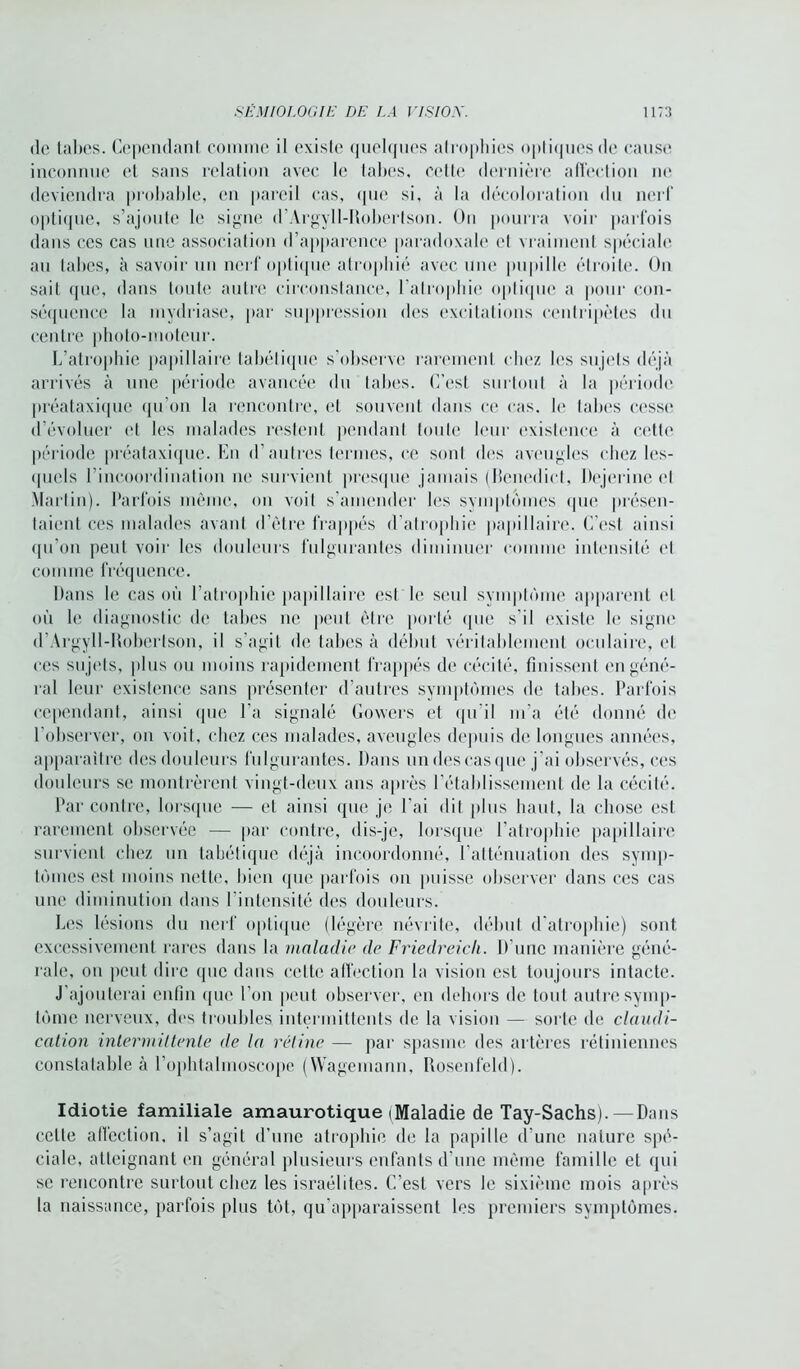 de faites. Cependant comme il existe quelques atrophies optiques de cause inconnue et sans relation avec le tabes, cette dernière affection ne deviendra probable, en pareil cas, que si, à la décoloration du nerf optique, s’ajoute le signe d’Argyll-Robertson. On pourra voir parfois dans ces cas une association d’apparence paradoxale et vraiment spéciale au tabes, à savoir un nerf optique atrophié avec une pupille étroite. On sait que, dans toute autre circonstance, l'atrophie optique a pour con- séquence la mydriase, par suppression des excitations centripètes du centre photo-moteur. L’atrophie papillaire tabétique s'observe rarement chez les sujets déjà arrivés à une période avancée du tabes. C’est surtout à la période préataxique qu’on la rencontre, et souvent dans ce cas. le tabes cesse d’évoluer et les malades restent pendant toute leur existence à cette période préataxique. En d’autres termes, ce sont des aveugles chez les- quels l’incoordination ne survient presque jamais (Bcnedict, Dejerine et Martin). Parfois même, on voit s’amender les symptômes (pie présen- taient ces malades avant d’ètre frappés d’atrophie papillaire. C’est ainsi qu’on peut voir les douleurs fulgurantes diminuer comme intensité cl comme fréquence. Dans le cas où l’atrophie papillaire est le seul symptôme apparent et où le diagnostic de tabes ne peut être porté que s’il existe le signe d’Argyll-Robertson, il s’agit de tabes à début véritablement oculaire, et ces sujets, plus ou moins rapidement frappés de cécité, finissent en géné- ral leur existence sans présenter d’autres symptômes de tabes. Parfois cependant, ainsi que l’a signalé Gowers et qu'il m’a été donné de l’observer, on voit, chez ces malades, aveugles depuis de longues années, apparaître des douleurs fulgurantes. Dans un des cas que j’ai observés, ces douleurs se montrèrent vingt-deux ans après l’établissement de la cécité. Par contre, lorsque — et ainsi que je l’ai dit plus haut, la chose est rarement observée — par contre, dis-je, lorsque l’atrophie papillaire survient chez un tabétique déjà incoordonné, l’atténuation des symp- tômes est moins nette, bien que parfois on puisse observer dans ces cas une diminution dans l’intensité des douleurs. Les lésions du nerf optique (légère névrite, début d'atrophie) sont excessivement rares dans la maladie de Friedreicli. D’une manière géné- rale, on peut dire que dans celte affection la vision est toujours intacte. J’ajouterai enfin que l’on peut observer, en dehors de tout autre symp- tôme nerveux, des troubles, intermittents de la vision — sorte de claudi- cation intermittente de la rétine — par spasme des artères rétiniennes constatable à l’ophtalmoscope (Wagemann, Rosenfeld). Idiotie familiale amaurotique (Maladie de Tay-Sachs). — Dans celle affection, il s’agit d’une atrophie de la papille d’une nature spé- ciale, atteignant en général plusieurs enfants d’une même famille et qui se rencontre surtout chez les israélites. C’est vers le sixième mois après la naissance, parfois plus tôt, qu’apparaissent les premiers symptômes.