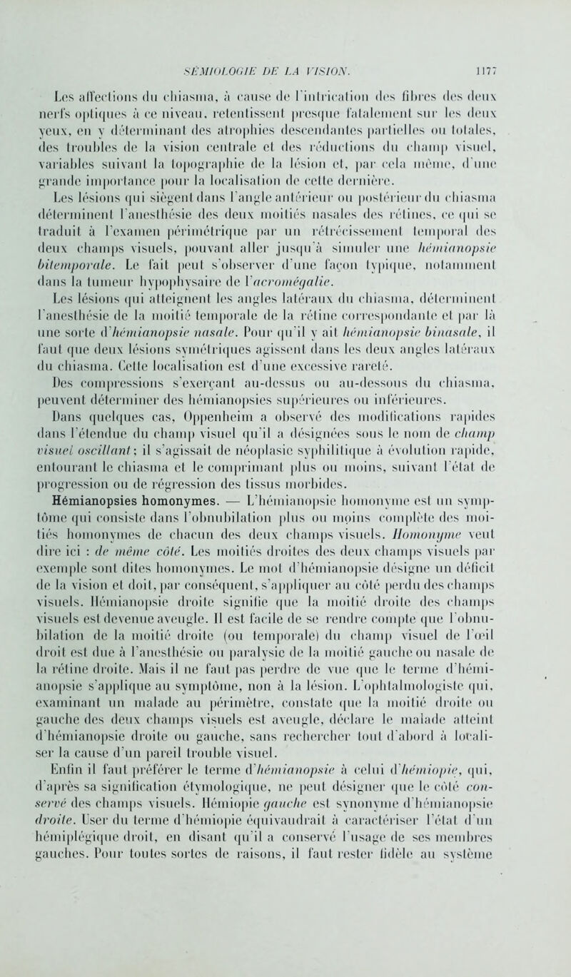 Les affections du ehiasma, à cause de l'intrication des filtres des deux nerfs optiques à ce niveau, retentissent presque fatalement sur les deux yeux, en v déterminant des atrophies descendantes partielles ou totales, des troubles de la vision centrale et des réductions du champ visuel, variables suivant la topographie de la lésion et, par cela même, d une grande importance pour la localisation de cette dernière. Les lésions qui siègent dans l’angle antérieur ou postérieur du ehiasma déterminent l’anesthésie des deux moitiés nasales des rétines, ce qui se traduit à l’examen périmétrique par un rétrécissement temporal des deux champs visuels, pouvant aller jusqu'à simuler une hémianopsie bitemporale. Le fait peut s’observer d’une façon typique, notamment dans la tumeur hypophysaire de l’acromégalie. Les lésions qui atteignent les angles latéraux du ehiasma, déterminent l’anesthésie de la moitié temporale de la rétine correspondante et par là une sorte (Yhémianopsie nasale. Pour qu’il v ait hémianopsie binasale, il faut que deux lésions symétriques agissent dans les deux angles latéraux du ehiasma. Cette localisation est d’une excessive rareté. Des compressions s’exerçant au-dessus ou au-dessous du ehiasma, peuvent déterminer des hémianopsies supérieures ou inférieures. Dans quelques cas, Oppenheim a observé des modifications rapides dans l’étendue du champ visuel qu'il a désignées sous le nom de champ visuel oscillant ; il s’agissait de néoplasie syphilitique à évolution rapide, entourant le ehiasma et le comprimant plus ou moins, suivant l étal de progression ou de régression des tissus morbides. Hémianopsies homonymes. — L’hémianopsie homonyme est un symp- tôme qui consiste dans l’obnubilation plus ou moins complète des moi- tiés homonymes de chacun des deux champs visuels. Homonyme veut dire ici : de même coté. Les moitiés droites des deux champs visuels par exemple sont dites homonymes. Le mot d’hémianopsie désigne un déficit de la vision et doit, par conséquent, s’appliquer au côté perdu des champs visuels. Hémianopsie droite signifie que la moitié droite des champs visuels est devenue aveugle. 11 est facile de se rendre compte (pie l’obnu- bilation de la moitié droite (ou temporale) du champ visuel de l'œil droit est due à l’anesthésie ou paralysie de la moitié gauche ou nasale de la rétine droite. Mais il ne faut pas perdre de vue que le terme d'hémi- anopsie s’applique au symptôme, non à la lésion. L’ophtalmologiste qui. examinant un malade au périmètre, constate (pie la moitié droite ou gauche des deux champs visuels est aveugle, déclare le malade atteint d’hémianopsie droite ou gauche, sans rechercher tout d'abord à locali- ser la cause d’un pareil trouble visuel. Enfin il faut préférer le terme A'hémianopsie à celui A hémiopie, qui, d’après sa signification étymologique, ne peut désigner «pie le côté con- servé des champs visuels. Hémiopie gauche est synonyme d hémianopsie droite. User du terme <1 hémiopie équivaudrait à caractériser l’état d'un hémiplégique droit, en disant qu’il a conservé l’usage de scs membres gauches. Pour toutes sortes de raisons, il faut rester fidèle au système