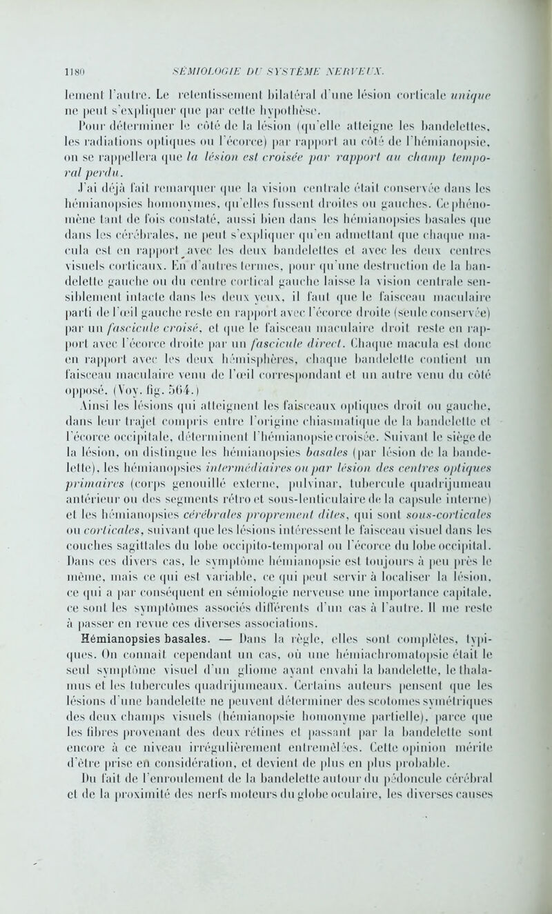 lenienl l’autre. Le retentissement bilatéral d'une lésion corticale unique ne peut s’expliquer que par cette hypothèse. Pour déterminer le côté de la lésion (qu’elle atteigne les bandelettes, les radiations optiques ou l'écorce) par rapport au côté de l'hémianopsie, on se rappellera que la lésion est croisée pur rapport au champ tempo- ral perdu. J’ai déjà fait remarquer que la vision centrale était conservée dans les hémianopsies homonymes, qu'elles fussent droites ou gauches. Ce phéno- mène tant de fois constaté, aussi bien dans les hémianopsies basales (pie dans les cérébrales, ne peut s’expliquer (pi eu admettant (pie chaque ma- cula est en rapport avec les deux bandelettes et avec les deux centres visuels corticaux. En d ’au très termes, pour qu’une destruction de la ban- delette gauche ou du centre cortical gauche laisse la vision centrale sen- siblement intacte dans les deux yeux, il faut que le faisceau maculaire parti de l’œil gauche reste en rapport avec l’écorce droite (seule conservée) par un fascicule croisé, et que le faisceau maculaire droit reste en rap- port avec 1 écorce droite par un fascicule direct. Chaque macula est donc en rapport avec les deux hémisphères, chaque bandelette contient un faisceau maculaire venu de l’œil correspondant et un autre venu du côté opposé. (Voy. fig. 564.) Ainsi les lésions qui atteignent les faisceaux optiques droit ou gauche, dans leur trajet compris entre l’origine chiasmatique de la bandelette et l’écorce occipitale, déterminent 1 hémianopsie croisée. Suivant le siège de la lésion, on distingue les hémianopsies basales (par lésion de la bande- lette). les hémianopsies intermédiaires ou par lésion des centres optiques primaires (corps genouillé externe, pulvinar, tubercule quadrijumeau antérieur ou des segments rétro et sous-lenticulaire de la capsule interne) et les hémianopsies cérébrales proprement dites, qui sont sous-corticales ou corticales, suivant que les lésions intéressent le faisceau visuel dans les couches sagittales du lobe oecipito-temporal ou l’écorce du lobe occipital. Dans ces divers cas, le symptôme hémianopsie est toujours à peu près le même, mais ce qui est variable, ce qui peut servira localiser la lésion, ce <pii a par conséquent en sémiologie nerveuse une importance capitale, ce sont les symptômes associés différents d’un cas à l’autre. Il me reste à passer en revue ces diverses associations. Hémianopsies basales. — Dans la règle, elles sont complètes, typi- ques. On connaît cependant un cas, où une hémiachromatopsie était le seul symptôme visuel d'un gliome ayant envahi la bandelette, le thala- mus et les tubercules quadrijumeaux. Certains auteurs pensent que les lésions d'une bandelette ne peuvent déterminer des scotomes symétriques des deux champs visuels (hémianopsie homonyme partielle), parce «pie les libres provenant des deux rétines et passant par la bandelette sont encore à ce niveau irrégulièrement entremêlées. Cette opinion mérite d'être prise en considération, et devient de plus en plus probable. Du fait de l'enroulement de la bandelette autour du pédoncule cérébral et de la proximité des nerfs moteurs du globe oculaire, les diverses causes
