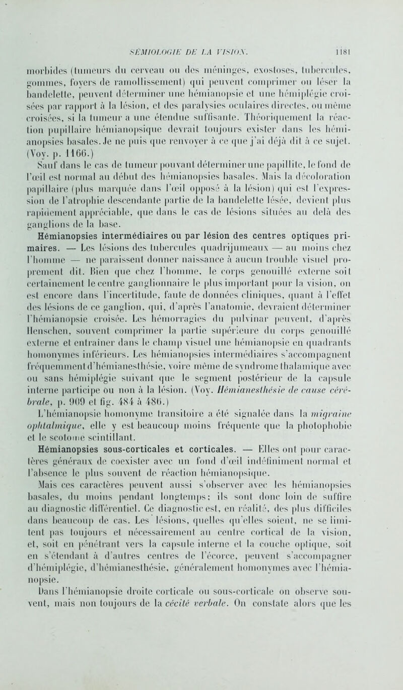 morbides (tumeurs du cerveau ou des méninges, exostoses, tubercules, gommes, foyers de ramollissement) qui peuvent comprimer ou léser la bandelette, peuvent déterminer une hémianopsie et une hémiplégie croi- sées par rapport à la lésion, et des paralysies oculaires directes, ou même croisées, si la tumeur a une étendue suffisante. Théoriquement la réac- tion pupillaire hémianopsique devrait toujours exister dans les hémi- anopsies basales.,le ne puis que renvoyer à ce que j'ai déjà dit à ce sujet. (Voy. p. 1166.) Sauf dans le cas de tumeur pouvant déterminer une papillitc, le fond de l’œil est normal au début des hémianopsies basales. Mais la décoloration papillaire (plus marquée dans l’œil opposé à la lésion) qui est l'expres- sion de l’atrophie descendante partie de la bandelette lésée, devient plus rapidement appréciable, que dans le cas de lésions situées au delà des ganglions de la base. Hémianopsies intermédiaires ou par lésion des centres optiques pri- maires. — Les lésions des tubercules quadrijumeaux — au moins chez l'homme — ne paraissent donner naissance à aucun trouble visuel pro- prement dit. bien que chez l’homme, le corps gcnouillé externe soit certainement le centre ganglionnaire le plus important pour la vision, on est encore dans l'incertitude, faute de données cliniques, quant à l'effet des lésions de ce ganglion, qui, d’après l'anatomie, devraient déterminer l’hémianopsie croisée. Les hémorragies du pulvinar peuvent, d’après Henschcn, souvent comprimer la partie supérieure du corps gcnouillé externe et entraîner dans le champ visuel une hémianopsie en quadrants homonymes inférieurs. Les hémianopsies intermédiaires s’accompagnent fréquemment d’hémianesthésie, voire même de syndrome thalamique avec ou sans hémiplégie suivant que le segment postérieur de la capsule interne participe ou non à la lésion. (Voy. Hémianesthésie de cause céré- brale, [). 909 et fig. 484 à 486.) L’hémianopsie homonyme transitoire a été signalée dans la migraine ophtalmique, elle y est beaucoup moins fréquente que la photophobie et le scotome scintillant. Hémianopsies sous-corticales et corticales. — Elles ont pour carac- tères généraux de coexister avec un fond d’œil indéfiniment normal et l’absence le plus souvent de réaction hémianopsique. Mais ces caractères peuvent aussi s’observer avec les hémianopsies basales, du moins pendant longtemps; ils sont donc loin de suffire au diagnostic différentiel. Ce diagnostic est, en réalité, des plus difficiles dans beaucoup de cas. Les lésions, quelles qu'elles soient, ne se limi- tent pas toujours et nécessairement au centre cortical de la vision, et, soit en pénétrant vers la capsule interne et la couche optique, soit en s’étendant à d’autres centres de l’écorce, peuvent s’accompagner d’hémiplégie, d’hémianesthésie, généralement homonymes avec I hémia- nopsie. bans l’hémianopsie droite corticale ou sous-corticale on observe sou- vent, mais non toujours de la cécité verbale. On constate alors que les