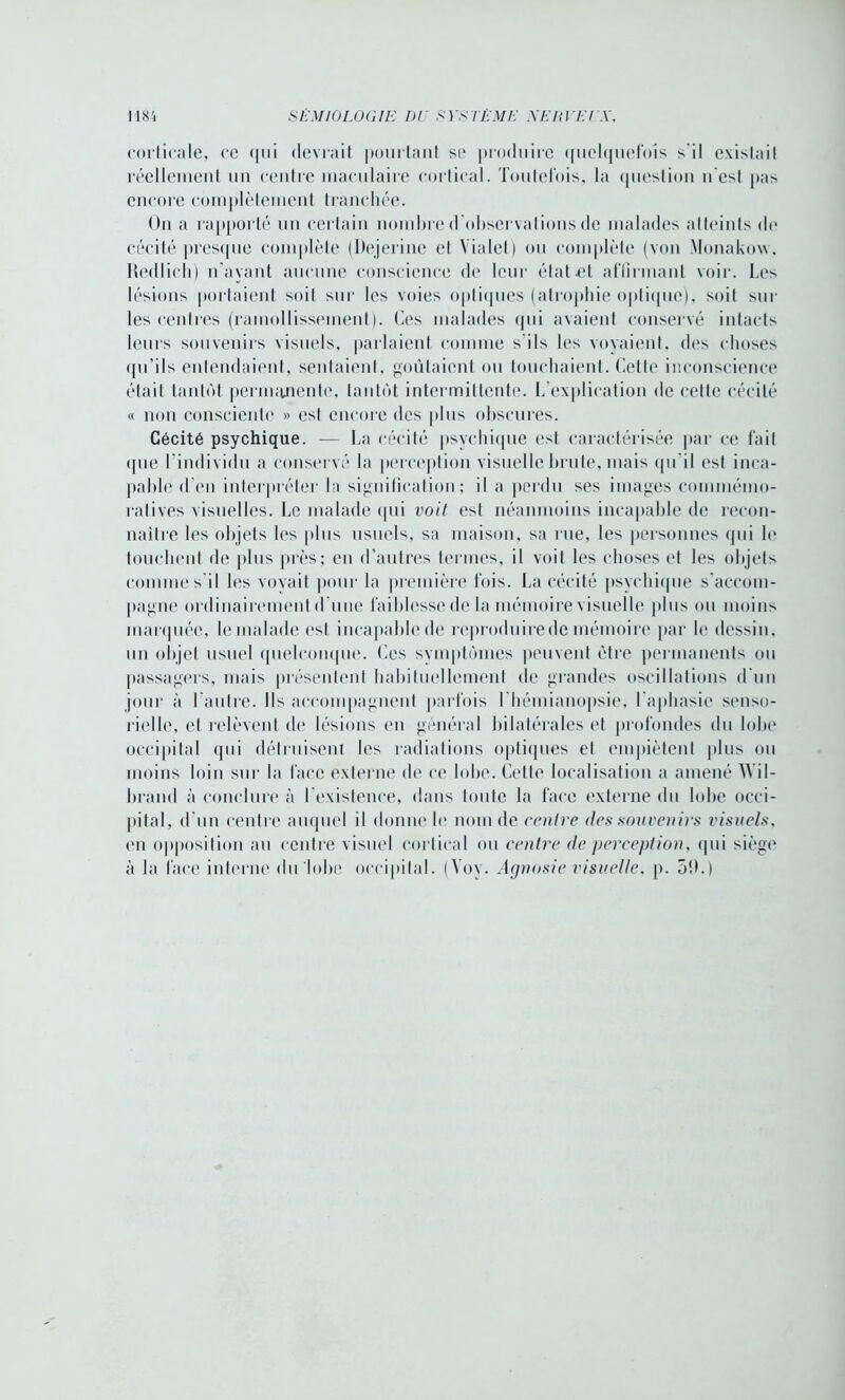 corticale, ce qui devrait pourtant se produire quelquefois s’il existait réellement un centre maculaire cortical. Toutefois, la question n est pas encore complètement tranchée. On a rapporté un certain nombre d'observations de malades atteints do cécité presque complète (Dejerine et Yialet) ou complète (von Monakow. Redlich) n’ayant aucune conscience de leur état et affirmant voir. Les lésions portaient soit sur les voies optiques (atrophie optique), soit sur les centres (ramollissement). Ces malades qui avaient conservé intacts leurs souvenirs visuels, parlaient comme s'ils les voyaient, des choses qu’ils entendaient, sentaient, goûtaient ou touchaient. Cette inconscience était tantôt permanente, tantôt intermittente. L'explication de cette cécité « non consciente » est encore des plus obscures. Cécité psychique. — La cécité psychique est caractérisée par ce fait «pie l’individu a conservé la perception visuelle brute, mais qu'il est inca- pable d’en interpréter la signification; il a perdu ses images commémo- ratives visuelles. Le malade qui voit est néanmoins incapable de recon- naître les objets les plus usuels, sa maison, sa rue, les personnes qui le touchent de plus près; en d’autres termes, il voit les choses et les objets comme s’il les voyait pour la première fois. La cécité psychique s'accom- pagne ordinairement d'une faiblesse de la mémoire visuelle plus ou moins marquée, le malade est incapable de reproduire de mémoire par le dessin, un objet usuel quelconque. Les symptômes peuvent être permanents ou passagers, mais présentent habituellement de grandes oscillations d'un jour à 1 autre. Ils accompagnent parfois l’hémianopsie, l'aphasie senso- rielle, et relèvent de lésions en général bilatérales et profondes du lobe occipital qui détruisent les radiations optiques et empiètent plus ou moins loin sur la lace externe de ce lobe. Cette localisation a amené Wil- brand à conclure à l'existence, dans toute la face externe du lobe occi- pital, d’un centre auquel il donne le nom de rentre des souvenirs visuels, en opposition au centre visuel cortical ou centre de perception, qui siège à la face interne du lobe occipital. (Yoy. Agnosie visuelle, p. 5!>.)