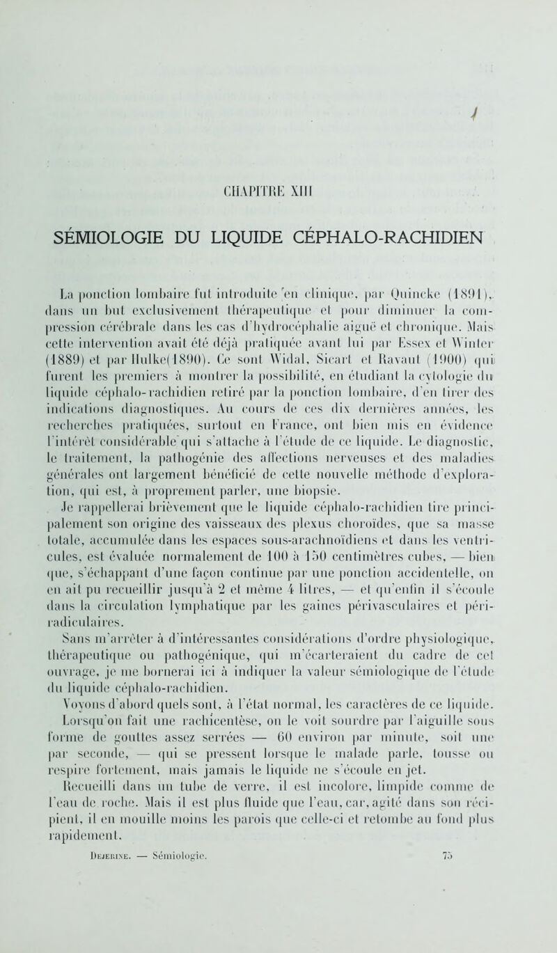 SÉMIOLOGIE DU LIQUIDE CÉPHALO-RACHIDIEN La ponction lombaire fut introduite'en clinique, par Quincke (1<S!)1), dans un but exclusivement thérapeutique et pour diminuer la com- pression cérébrale dans les cas d hydrocéphalie aiguë et chronique. Mais cette intervention avait été déjà pratiquée avant lui par Essex et Winler (1889) et par IIulke( 1890). Ce sont Widal, Sicart et Ravaul (1900) ipii furent les premiers à montrer la possibilité, en étudiant la cytologie dit liquide céphalo-rachidien retiré par la ponction lombaire, d’en tirer des indications diagnostiques. Au cours de ces dix dernières années, les recherches pratiquées, surtout en France, ont bien mis en évidence 1 intérêt considérable qui s’attache à I étude de ce liquide. Le diagnostic, le traitement, la pathogénie des affections nerveuses et des maladies générales ont largement bénéficié de cette nouvelle méthode d’explora- tion, (pii est, à proprement parler, une biopsie. Je rappellerai brièvement que le liquide céphalo-rachidien lire princi- palement son origine des vaisseaux des plexus choroïdes, que sa masse totale, accumulée dans les espaces sous-arachnoïdiens et dans les ventri- cules, est évaluée normalement de 109 à 150 centimètres cubes, — bien ipie, s’échappant d’une façon continue par une ponction accidentelle, on en ail pu recueillir jusqu’à 2 et même 4 litres, — et qu'enlin il s’écoule dans la circulation lymphatique par les gaines périvasculaires et péri- radiculaires. Sans m’arrêter à d’intéressantes considérations d’ordre physiologique, thérapeutique ou pathogénique, qui m’écarteraient du cadre de cet ouvrage, je me bornerai ici à indiquer la valeur sémiologique de l’étude du liquide céphalo-rachidien. Voyons d’abord quels sont, à l’état normal, les caractères de ce liquide. Lorsqu'on fait une rachieentèse, on le voit sourdre par l’aiguille sous forme de gouttes assez serrées — 60 environ par minute, soit une par seconde, — qui se pressent lorsque le malade parle, tousse ou respire fortement, mais jamais le liquide ne s’écoule en jet. Recueilli dans un tube de verre, il est incolore, limpide comme de l’eau de roche. Mais il est plus lluide que l’eau, car,agité dans sou réci- pient, il en mouille moins les parois que celle-ci et retombe au fond plus rapidement. Dejehine. — Sémiologie. 7ô