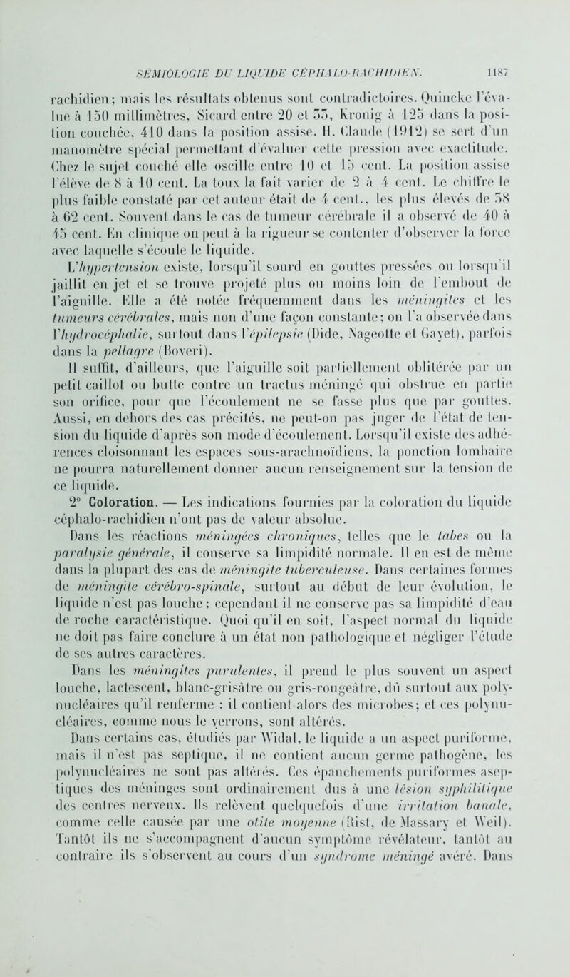 rachidien; mais les résultats obtenus sont contradictoires. Quinckc l'éva- lue à 150 millimètres, Sicard entre *20 et 55, kronig à 125 dans la posi- tion couchée, 410 dans la position assise. 11. Claude (1012) se sert d’un manomètre spécial permettant d’évaluer cette pression avec exactitude. Chez le sujet couché (die oscille cuire 10 et 15 cent. La position assise; l'élève de 8 à 10 cent. La toux la fait varier de 2 à \ cent. Le chitfre le plus faible constaté par cet auteur étail de 4 cent., les plus élevés de 58 à 02 cent. Souvent dans h* cas de tumeur cérébrale il a observé de 40 à 45 cent. En clinique on peut à la rigueur se contenter d’observer la force avec laquelle s’écoule le liquide. L’hypertension existe, lorsqu’il sourd en gouttes pressées ou lorsqu il jaillit en jet et se trouve projeté plus ou moins loin de l’embout de l’aiguille. Elle a été notée fréquemment dans les méningites et les tumeurs cérébrales, mais non d’une façon constante; on l'a observée dans V hydrocéphalie, surtout dans Y épilepsie (Dide, Nageotte et Gayet), parfois dans la pellagre (Boveri). Il suffit, d’ailleurs, que l’aiguille soit partiellement oblitérée par un petit caillot ou hutte contre un tractus méningé qui obstrue en partie son orifice, pour que l'écoulement ne se fasse plus que par gouttes. Aussi, en dehors des cas précités, ne peut-on pas juger de l'état de ten- sion du liquide d'après son mode d’écoulement. Lorsqu’il existe des adhé- rences cloisonnant les espaces sous-arachnoïdiens, la ponction lombaire ne pourra naturellement donner aucun renseignement sur la tension de ce liquide. 2° Coloration. — Les indications fournies par la coloration du liquide céphalo-rachidien n’ont pas de valeur absolue. Dans les réactions méningées chroniques, telles que le tabes ou la paralysie générale, il conserve sa limpidité normale. 11 en est de même dans la plupart des cas de méningite tuberculeuse. Dans certaines formes de méningite cérébro-spinale, surtout au début de leur évolution, le liquide n'est pas louche; cependant il ne conserve pas sa limpidité d’eau de roche caractéristique. Quoi qu’il eu soit, l’aspect normal du liquide ne doit pas faire conclure à un état non pathologique el négliger l’étude de ses autres caractères. Dans les méningites purulentes, il prend le plus souvent un aspect louche, lactescent, blanc-grisâtre ou gris-rougeâtre, dû surtout aux poly- nucléaires qu’il renferme : il contient alors des microbes; et ces polynu- cléaires, comme nous le verrons, sont altérés. Dans certains cas, étudiés par Widal, le liquide a un aspect puriforme, mais il n’est pas septique, il ne contient aucun germe pathogène, les polynucléaires ne sont pas altérés. Ces épanchements puriformes asep- tiques des méninges sont ordinairement dus à une lésion syphilitique des centres nerveux. Us relèvent quelquefois d’une irritation banale, comme celle causée par une otite moyenne (ilisl, de Massary et Weil). Tantôt ils ne s’accompagnent d’aucun symptôme révélateur, tantôt au contraire ils s’observent au cours d’un syndrome méningé avéré. Dans