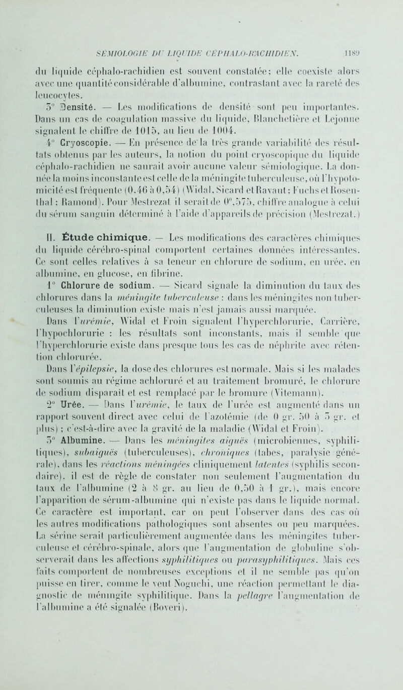 du liquide céphalo-rachidien est souvent constatée; elle coexiste alors avec une quanti lé considérable d’albumine, contrastant avec la rareté des leucocytes. 5° Densité. — Les modifications de densité sont peu importantes. Dans un cas de coagulation massive du liquide, Blanehetière et Lcjonno signalent le chilîre de 1015, au lieu de 1004. 4° Cryoscopie. — En présence de'la très grande variabilité dos résul- tats obtenus par les auteurs, la notion du point cryoscopique du liquide céphalo-rachidien ne saurait avoir aucune valeur sémiologique. La don- née la moins inconstante est celle de la méningite tuberculeuse, où l’hypotô- micilé est fréquente (0,46 à 0,54) (Widal, Sicard et Bavant; Fucliset Rosen- tbal ; Ramond). Pour Mestrezat il serait de 0°,575, chilîre analogue à celui du sérum sanguin déterminé à l’aide d appareils de précision (Mestrezat.) II. Étude chimique. — Les modifications des caractères chimiques du liquide cérébro-spinal comportent certaines données intéressantes. Ce sont celles relatives à sa teneur en chlorure de sodium, en urée, en albumine, en glucose, en fibrine. 1° Chlorure de sodium. — Sicard signale la diminution du taux des chlorures dans la méningite tuberculeuse : dans les méningites non tuber- culeuses la diminution existe mais n’est jamais aussi marquée. Dans Lurémie, Widal et Froin signalent l’hyperchlorurie, Carrière, l'hypochlorurie ; les résultats sont inconstants, mais il semble que l’hypercblorurie existe dans presque tous les cas de néphrite avec réten- tion chlorurée. Dans Fépilepsie, la dose des chlorures est normale. Mais si les malades sont soumis au régime achloruré et au traitement bromuré, h* chlorure de sodium disparait et est remplacé par le bromure (Vitemann). 2° Urée. — Dans Y urémie, le taux de l'urée est augmenté dans un rapport souvent direct avec celui (h* l'azotémie (de 0 gr. 56 à û gr. et plus) ; c’est-à-dire avec la gravité de la maladie (Widal et Froin). 5° Albumine. — Dans les méningites aiguës (microbiennes, syphili- tiques), subaiguës (tuberculeuses), chroniques (tabes, paralysie géné- rale). dans les réactions méningées cliniquement latentes (syphilis secon- daire). il est de règle de constater non seulement l’augmentation du taux de l’albumine (‘2 à 8 gr. au lieu de 0,50 à 1 gr.), mais encore l’apparition de sérum-albumine qui n’existe pas dans le liquide normal. Ce caractère est important, car on peut l’observer dans des cas où les autres modifications pathologiques sont absentes ou peu marquées. La sérine serait particulièrement augmentée dans les méningites tuber- culeuse et cérébro-spinale, alors que l’augmentation de globuline s’ob- serverait dans les affections syphilitiques ou parasyphilitiques. Mais ces faits comportent de nombreuses exceptions et il ne semble pas qu'on puisse en tirer, comme le veut Noguchi, une réaction permettant le dia- gnostic de méningite syphilitique. Dans la pellagre l'augmentation de l’albumine a été signalée (Boveri).
