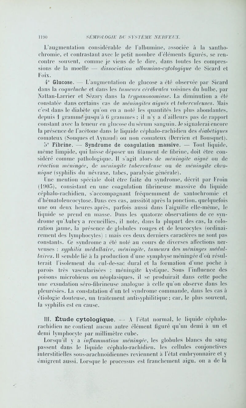 L’augmentation considérable de l'albumine, associée à la xantho- chromie, et contrastant avec le petit nombre d’éléments figurés, se ren- contre souvent, comme je viens de le dire, dans toutes les compres- sions de la moelle — dissociation albumino-cytologique de Sieard et Foix. 4° Glucose. — L’augmentation de glucose a été observée par Sicard dans la coqueluche et dans les tumeurs cérébrales voisines du bulbe, par Nattan-Larrier et Sézary dans la trypanosomiase. La diminution a été constatée dans certains cas de méningites aiguës et tuberculeuses. Mais c’est dans le diabète qu'on en a noté les quantités les plus abondantes, depuis 1 grammé jusqu'à (i grammes; il il v a d’ailleurs pas de rapport constant avec la teneur en glucose du sérum sanguin. Je signalerai encore la présence de l’acétone dans le liquide céphalo-rachidien des diabétiques comateux (Souques et Aynaud) ou non comateux (Derrien et Bousquet). 5° Fibrine. — Syndrome de coagulation massive. — Tout liquide, même limpide, qui laisse déposer un filament de fibrine, doit être con- sidéré comme pathologique. 11 s'agit alors de méningite aiguë ou de réaction méningée, de méningite tuberculeuse ou de méningite chro- nique (syphilis du névraxe, tabes, paralysie générale). Une mention spéciale doit être faite du syndrome, décrit par Froin (1903), consistant en une coagulation fibrineuse massive du liquide céphalo-rachidien, s’accompagnant fréquemment de xantochromie et d'hématoleucocytose. Dans ces cas, aussitôt après la ponction, quelquefois une ou deux heures après, parfois aussi dans l'aiguille elle-même, le liquide se prend en masse. Dans les quatorze observations de ce syn- drome qu Aubry a recueillies, il note, dans la plupart des cas, la colo- ration jaune, la présence de globules rouges et de leucocytes (ordinai- rement des lymphocytes) : mais ces deux derniers caractères ne sont pas constants. Ce syndrome a été noté au cours de diverses affections ner- veuses : syphilis médullaire, méningite, tumeurs des méninges médul- laires. Il semble lié à la production d'une symphyse méningée d où résul- terait l’isolement du cul-de-sac durai et la formation d’une poche à parois très vascularisées : méningite kystique. Sous l'influence des [toisons microbiens on néoplasiques, il se produirait dans cette poche une exsudation séro-fibrineuse analogue à celle qu’on observe dans les pleurésies. La constatation d'un tel syndrome commande, dans les cas à étiologie douleuse, un traitement antisyphilitique; car, le plus souvent, la syphilis est en cause. III. Étude cytologique. — A l’état normal, le liquide céphalo- rachidien ne contient aucun autre élément figuré qu’un demi à un et demi lymphocyte par millimètre cube. Lorsqu’il y a inflammation méningée, les globules blancs du sang passent dans le liquide céphalo-rachidien, les cellules conjonctives interstitielles sous-arachnoïdiennes reviennent à l’état embryonnaire et y émigrent aussi. Lorsque le processus est franchement aigu, on a de la