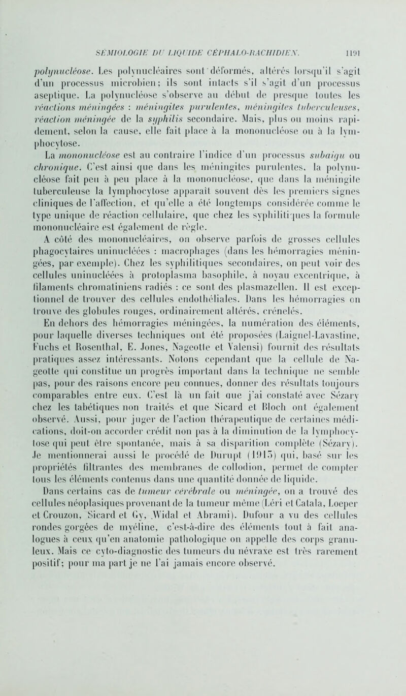 polynucléose. Les polynucléaires sont déformés, altérés lorsqu'il s’agit d’un processus microbien; ils sont intacts s’il s’agit d’un processus aseptique. La polynucléose s’observe au début de presque toutes les réactions méningées : méningites purulentes, méningites tuberculeuses, réaction méningée de la syphilis secondaire. Mais, plus ou moins rapi- dement, selon la cause, elle fait place à la mononucléose ou à la lym- phocytose. La mononucléose est au contraire l'indice d'un processus subaigu ou chronique. C’est ainsi que dans les méningites purulentes, la polynu- cléose fait peu à peu place à la mononucléose, que dans la méningite tuberculeuse la lymphocytose apparaît souvent dès les premiers signes cliniques de l’affection, et qu’elle a été longtemps considérée comme le type unique de réaction cellulaire, (pie chez les syphilitiques la formule mononucléaire est également de règle. A côté des mononucléaires, on observe parfois de grosses cellules phagocytaires uninucléées : macrophages (dans les hémorragies ménin- gées, par exemple). Chez les syphilitiques secondaires, on peut voir des cellules uninucléées à protoplasma basophile, à noyau excentrique, à filaments chromatiniens radiés : ce sont des plasmazellen. Il est excep- tionnel de trouver des cellules endothéliales. Dans les hémorragies on trouve des globules rouges, ordinairement altérés, crénelés. En dehors des hémorragies méningées, la numération des éléments, pour laquelle diverses techniques ont été proposées (Laignel-Lavastinc, Fuchs et Rosenthal, E. Jones, Nageotte et Yalensi) fournit des résultats pratiques assez intéressants. Notons cependant que la cellule de Na- geotte (pii constitue un progrès important dans la technique ne semble pas, pour des raisons encore peu connues, donner des résultats toujours comparables entre eux. C’est là un fait mie j’ai constaté avec Sézary chez les tabétiques non traités et que Sicard et Bloch ont également observé. Aussi, pour juger de l’action thérapeutique de certaines médi- cations, doit-on accorder crédit non pas à la diminution de la lymphocy- tose qui peut être spontanée, mais à sa disparition complète (Sézarv). Je mentionnerai aussi le procédé de Durupt (1015) (pii, basé sur les propriétés filtrantes des membranes de collodion, permet de compter tous les éléments contenus dans une quantité donnée de liquide. Dans certains cas de tumeur cérébrale ou méningée, on a trouvé des cellules néoplasiques provenant de la tumeur même(Léri etCatala, Loepcr et Crouzon, Sicard et Gy, .Widal et Abrami). Dufour a vu des cellules rondes gorgées de myéline, c’est-à-dire des éléments tout à fait ana- logues à ceux qu’en anatomie pathologique ou appelle des corps granu- leux. Mais ce cyto-diagnostic des tumeurs du névraxe est très rarement positif; pour ma part je ne l'ai jamais encore observé.