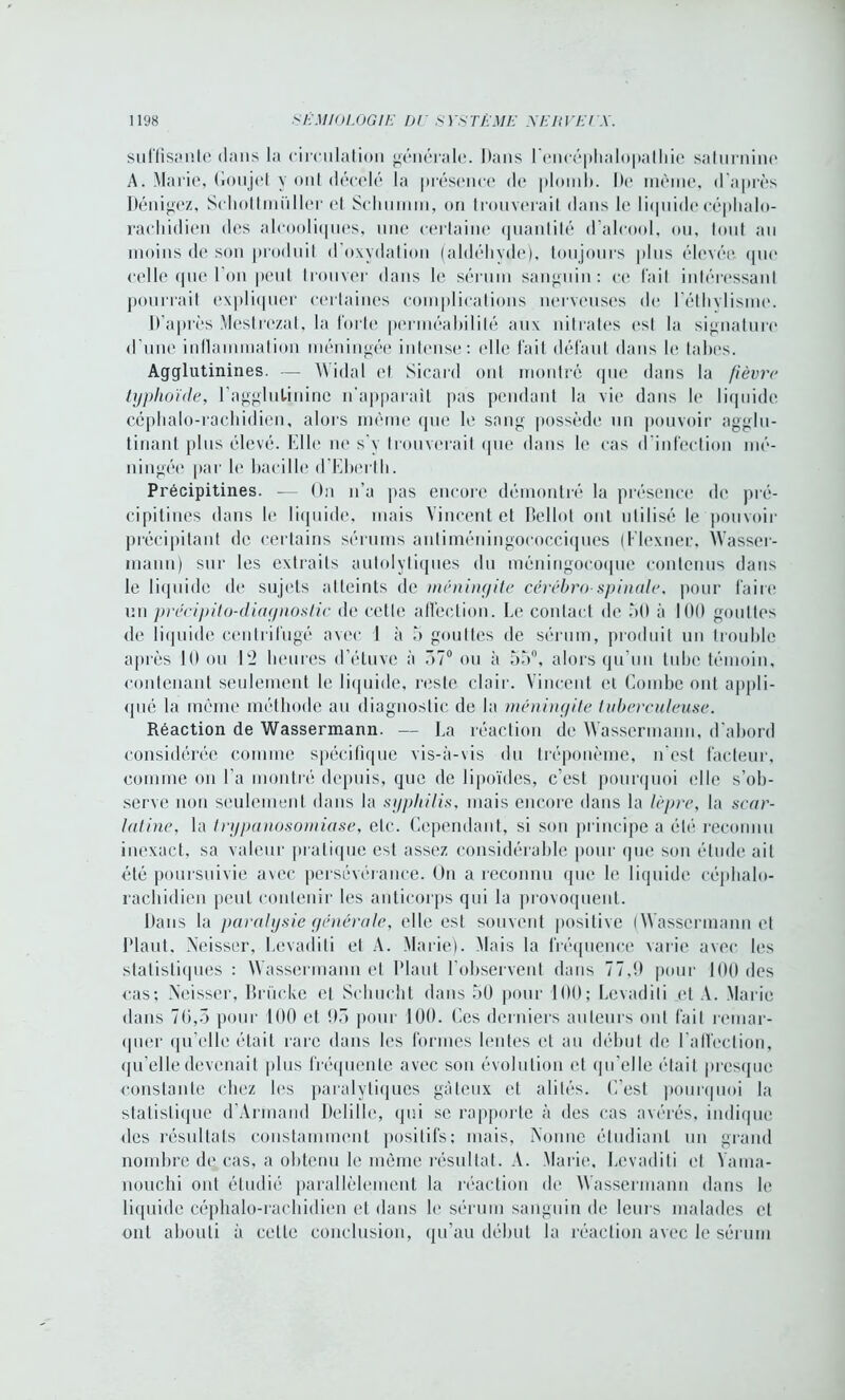 suffisante dans la circulation générale. Dans l'encéphalopathie saturnine A. Marie, Goujet y ont décelé la présence de plomb. De même, d’après Dénigez, Schottmüller et Scliumm, on trouverait dans le liquide céphalo- rachidien des alcooliques, une certaine quantité d’alcool, ou, tout au moins de son produit d oxydation (aldéhyde), toujours plus élevée que celle que I on peut trouver dans le sérum sanguin: ce l'ait intéressant pourrait expliquer certaines complications nerveuses de l'éthylisme. D’après Mestrczat, la forte perméabilité aux nitrates est la signature d’une inflammation méningée intense: (die fait défaut dans le tabes. Agglutinines. — Widal et Sicard ont montré que dans la fièvre typhoïde, l'agglutinine n’apparaît pas pendant la vie dans le liquide céphalo-rachidien, alors même que le sang possède un pouvoir agglu- tinant plus élevé. Elle ne s'y trouverait que dans le cas d'infection mé- ningée par le bacille d’Eberth. Précipitines. — On n’a pas encore démontré la présence de pré- cipitées dans le liquide, mais Vincent et Bellot ont utilisé le pouvoir précipitant de certains sérums antiméningococciques (Mexner, AVasser- mann) sur les extraits autolytiques du méningocoque contenus dans le liquide de sujets atteints de méningite cérébro-spinale, pour faire un précipito-diagnostic de cette affection. Le contact de 50 à 100 gouttes de liquide centrifugé avec 1 à 5 gouttes de sérum, produit un trouble après 10 ou E2 heures d’étuve à 57° ou à 55°, alors qu’un tube témoin, contenant seulement le liquide, reste clair. Vincent et Combe ont appli- qué la même méthode au diagnostic de la méningite tuberculeuse. Réaction de Wassermann. — La réaction de Wassermann, d’abord considérée comme spécifique vis-à-vis du tréponème, n'est facteur, comme on l'a montré depuis, que de lipoïdes, c’est pourquoi elle s’ob- serve non seulement dans la syphilis, mais encore dans la lèpre, la scar- latine, la trypanosomiase, etc. Cependant, si son principe a été reconnu inexact, sa valeur pratique est assez considérable pour que son étude ail été poursuivie avec persévérance. On a reconnu que le liquide céphalo- rachidien peut contenir les anticorps qui la provoquent. Dans la paralysie générale, elle est souvent positive (AVassermann et Haut, Neisser, Levadili et A. Marie). Alais la fréquence varie avec les statistiques : Wassermann et Haut l’observent dans 77,9 pour 100 des cas; Neisser, Brücke et Schucht dans 50 pour 100; Levadili et A. Marie dans 70,5 pour 100 et 95 pour 100. Ces derniers auteurs ont fait remar- quer qu’elle était rare dans les formes lentes et au début de l’affection, qu’elle devenait plus fréquente avec son évolution et qu’elle était presque constante chez les paralytiques gâteux et alités. C'est pourquoi la statistique d’Armand Delille, qui se rapporte à des cas avérés, indique des résultats constamment positifs; mais, Nonne étudiant un grand nombre de cas, a obtenu le même résultat. A. Marie, Levadili et Vama- nouchi ont étudié parallèlement la réaction de AVassermann dans le liquide céphalo-rachidien et dans le sérum sanguin de leurs malades cl ont abouti à cette conclusion, qu’au début la réaction avec le sérum