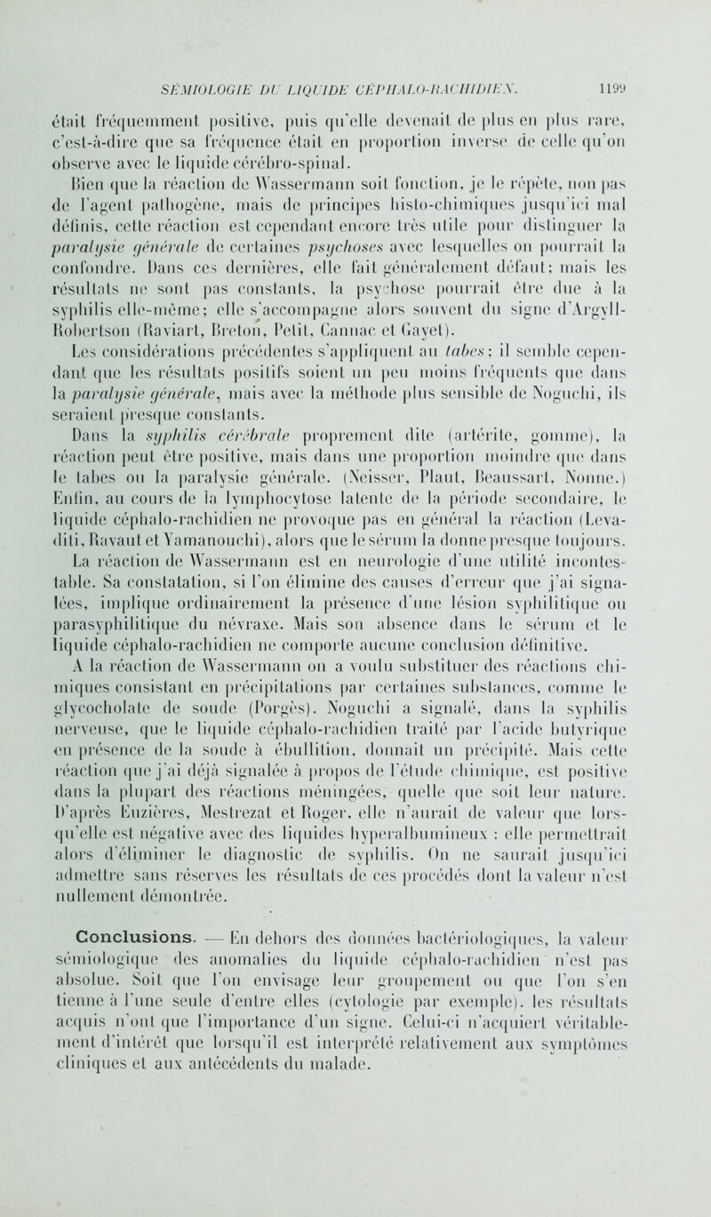 était fréquemment positive, puis qu’elle devenait de plus en plus rare, c’est-à-dire que sa fréquence était en proportion inverse de celle qu'on observe avec le liquide cérébro-spinal. Bien que la réaction de Wassermann soit fonction, je le répète, non pas de l’agent pathogène, mais de principes histo-chimiques jusqu’ici mal définis, cette réaction est cependant encore très utile pour distinguer la paralysie générale de certaines psychoses avec lesquelles on pourrait la confondre. Dans ces dernières, elle fait généralement défaut; mais les résultats ne sont pas constants, la psychose pourrait être due à la syphilis elle-même; elle s’accompagne alors souvent du signe d’Argyll- Robertson (Raviart, Breton, Petit, Cannac et Gayet). Les considérations précédentes s'appliquent au tabes; il semble cepen- dant que les résultats positifs soient un peu moins fréquents que dans la paralysie générale, mais avec la méthode plus sensible de Noguchi, ils seraient presque constants. Dans la syphilis cérébrale proprement dite (artérite, gomme), la réaction peut être positive, mais dans une proportion moindre que dans le tabes ou la paralysie générale. (Neisser, Plant, Beaussart, Nonne.) Enfin, au cours de la lymphocytose latente de la période secondaire, le liquide céphalo-rachidien ne provoque pas en général la réaction (Leva- dili.Ravaut et Yamanouehi), alors que le sérum la donne presque tou jours. La réaction de Wassermann est en neurologie d’une utilité incontes- table. Sa constatation, si l’on élimine des causes d’erreur que j'ai signa- lées, implique ordinairement la présence d’une lésion syphilitique ou parasyphilitique du névraxe. Mais sou absence dans le sérum et le liquide céphalo-rachidien ne comporte aucune conclusion définitive. A la réaction de Wassermann on a voulu substituer des réactions chi- miques consistant en précipitations par certaines substances, comme le glyeocholate de soude (Porgès). Noguchi a signalé, dans la syphilis nerveuse, que le liquide céphalo-rachidien traité par l’acide bulvrique en présence de la soude à ébullition, donnait un précipité. Mais cette réaction que j’ai déjà signalée à propos de l'élude chimique, est positive dans la plupart des réactions méningées, quelle que soit leur nature. D’après Euzièrcs, Mestrezat et Roger, elle n'aurait de valeur que lors- qu’elle est négative avec des liquides hyperalbumineux : elle permettrait alors d’éliminer le diagnostic de syphilis. On ne saurait jusqu’ici admettre sans réserves les résultats de ces procédés dont la valeur n'est nullement démontrée. Conclusions. — En dehors des données bactériologiques, la valeur sémiologique des anomalies du liquide céphalo-rachidien n’est pas absolue. Soit que l’on envisage leur groupement ou que l'on s’en tienne à l’une seule d’entre elles (cytologie par exemple), les résultats acquis n’ont que l’importance d'un signe. Celui-ci n’acquiert véritable- ment d’intérêt que lorsqu’il est interprété relativement aux symptômes cliniques et aux antécédents du malade.