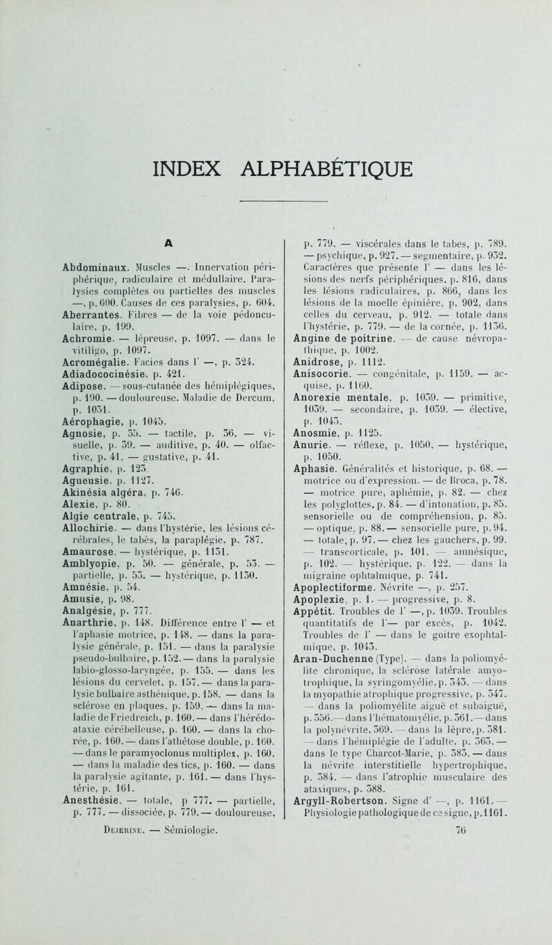 INDEX ALPHABETIQUE A Abdominaux. Muscles —. Innervation péri- phérique, radiculaire et médullaire. Para- lysies complètes ou partielles des muscles —, p. (500. Causes de ces paralysies, p. 604. Aberrantes. Fibres — de la voie pédoncu- laire, p. 190. Achromie. — lépreuse, p. 1097. — dans le vitiligo, p. 1097. Acromégalie. Faciès dans F —, p. 524. Adiadococinésie. p. 421. Adipose. —sous-cutanée des hémiplégiques, p. 190. —douloureuse. Maladie de Dercum, p. 1051. Aérophagie, p. 1045. Agnosie, p. 55. — tactile, p. 56. — vi- suelle, p. 59. — auditive, p. 40. — olfac- tive, p. 41. — gustative, p. 41. Agraphie, p. 125 Agueusie. p. 1127. Akinésia algéra, p. 746. Alexie, p. 80. Algie centrale, p. 745. Allochirie. — dans l’hystérie, les lésions cé- rébrales, le tabès, la paraplégie, p. 787. Amaurose. — hystérique, p. 1151. Amblyopie, p. 50. — générale, p. 55. — partielle, p. 55. — hystérique, p. 1150. Amnésie, p. 54. Amusie, p. 98. Analgésie, p. 777. Anarthrie, p. 148. Différence entre I' — et l’aphasie motrice, p. 148. — dans la para- lysie générale, p. 151. — dans la paralysie pseudo-bulbaire, p. 152.— dans la paralysie labio-glosso-laryngée, p. 155. — dans les lésions du cervelet, p. 157.— dans la para- lysie bulbaire asthénique, p. 158. — dans la sclérose en plaques, p. 159. — dans la ma- ladie de Friedreich, p. 160.— dans l'hérédo- ataxie cérébelleuse, p. 160. — dans la cho- rée, p. 100. — dans l’athétose double, p. 160. — dans le paramyoclonus multiplex, p. 160. — dans la maladie des tics, p. 160. — dans la paralysie agitante, p. 161.— dans l'hys- térie, p. 161. Anesthésie. — totale, p 777. — partielle, p. 777.—dissociée, p. 779.— douloureuse, Dejerlne. — Sémiologie. p. 779. — viscérales dans le tabes, p. 789. — psychique, p. 927. — segmentaire, p. 952. Caractères que présente F — dans les lé- sions des nerfs périphériques, p. 816, dans les lésions radiculaires, p. 866, dans les lésions de la moelle épinière, p. 902, dans celles du cerveau, p. 912. — totale dans l’hystérie, p. 779.— de la cornée, p. 1156. Angine de poitrine. — de cause névropa- thique, p. 1002. Anidrose, p. 1112. Anisocorie. — congénitale, p. 1159. — ac- quise, p. 1160. Anorexie mentale, p. 1059. — primitive, 1059. — secondaire, p. 1059. — élective, p. 1045. Anosmie, p. 1125. Anurie. — réflexe, p. 1050. — hystérique, p. 1050. Aphasie. Généralités et historique, p. 68. — motrice ou d’expression. — de lîroca, p. 78. — motrice pure, aphémie, p. 82. — chez les polyglottes, p. 84. — d'intonation, p. 85. sensorielle ou de compréhension, p. 85. — optique, p. 88. — sensorielle pure, p. 94. — totale, ]). 97.— chez les gauchers, p. 99. - transcorticale, p. 14)1. — amnésique, j). 102. —• hystérique, p. 122. — dans la migraine ophtalmique, p. 741. Apoplectiforme. Névrite —, p. 257. Apoplexie, p. 1. — progressive, p. 8. Appétit. Troubles de F —, p. 1059. Troubles quantitatifs de F— par excès, p. 1042. Troubles de F — dans le goitre exophtal- mique, p. 1045. Aran-Duchenne (Type). — dans la poliomyé- lite chronique, la sclérose latérale amyo- trophique, la syringomyélie,p. 545. — dans la myopathie atrophique progressive, p. 547. — dans la poliomyélite aiguë et subaiguë, p. 556.— dans l’hématomyélie, p. 561.— dans la polynévrite, 569.— dans la lèpre, p. 581. — dans l’hémiplégie de l'adulte, p. 565.— dans le type Charcot-Marie, p. 585. — dans la névrite interstitielle hypertrophique, p. 584. — dans l’atrophie musculaire des ataxiques, p. 588. Argyll-Robertson. Signe d’ —, p. 1161. — Physiologie pathologique de ce signe, p. 1161. 76