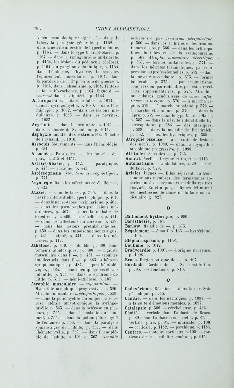 Valeur sémiologique : signe d'— dans le tabes, la paralysie générale, p. 1102. dans la névrite interstitielle hypertrophique, p. 1104. — dans le type Charcot-Marie, p. 1164.— dans la syringomyélie unilatérale, p. 1104, les lésions du pédoncule cérébral, p. 1164, du ganglion ophtalmique, p. 1104, dans l’épilepsie, l’hystérie, la syncope, l’épuisement musculaire, p. 1164, dans la paralysie de la 3° p. en voie de guérison, p. 1104, dans l’alcoolisme, p. 1164, l'intoxi- cation sulfo-carbonée, p. 1104. Signe d’ — renversé dans la diphtérie, p. 1144. Arthropathies.— dans le tabes, p. 1074.- - dans la syringomyélie, p. 1080.— dans l’hé- miplégie, p. 1082. —'dans les lésions mé- dullaires, p. 1083. —- dans les névrites, p. 1083. Arythmie. — dans la méningite, p. 1011. — dans la chorée de Sydenham, p. 1011. Asphyxie locale des extrémités. Maladie de Raynaud, p. 1010. Associés. Mouvements — dans l’hémiplégie, p. 181. Associées. Paralysies — des muscles des yeux, p. 215 et 1134. Astasie-Abasie, p. 442. — paralytique, p. 443. -— ataxique, p. 443. Astéréognosie (voy. Sens stéréognoslique), p. 771. Asynergie. bans les affections cérébelleuses, p. 423. Ataxie. — dans le tabes, p. 395. — dans la névrite interstitielle hypertrophique, p. 404. — dans le nervo-tabes périphérique, p. 405. — dans les pseudo-tabes par lésions mé- dullaires, p. 407. — dans la maladie de Friedreich, p. 409.— cérébelleuse, p. 411. —- dans les affections du cerveau, p. 438. — dans les lésions protubérantielles, p.439. — dans les empoisonnements aigus, p. 441. — aiguë, p. 441. —- dans les né- vroses, p. 442. Athétose, p. 479. — double, p. 480. Mou- vements athétosiques, p. 480. — rigidité musculaire dans 1’ —, p. 481. — troubles intellectuels dans F —. p. 483. Athétoses symptomatiques, p. 484. ■— post-hémiplé- gique, p. 484. — dans l’hémiplégie cérébrale infantile, p. 253. — dans le syndrome de Little, p. 511. — hémi-athétose, p. 187. Atrophie musculaire. — myopathique. — Myopathie atrophique progressive, p. 520. Atrophie musculaire myélopathique, p. 339. — dans la poliomyélite chronique, la sclé- rose latérale amyotrophique, la syringo- myélie, p. 343. — dans la sclérose en pla- ques, p. 553. —- dans la maladie du som- meil, p. 353.— dans la poliomyélite aiguë de l’enfance, p. 356. — dans la paralysie spinale aiguë de l’adulte, p. 557. — dans l’hématomyélie, p. 357. — dans l’hémiplé- gie de l’adulte, p. 191 et 303. Atrophie musculaire par irritation périphérique, p. 366. — dans les arthrites et les trauma- tismes des os, p. 366. — dans les arthropa- thies du tabès et de la syringomyélie, p. 367. Atrophie musculaire névritique, p. 307. — formes unilatérales, p. 371. — dans les névrites traumatiques, par com- pression ou professionnelles, p. 372. — dans la névrite ascendante, p. 373. — formes bilatérales, p. 573. — par traumatisme, compression, par radiculite, par côtes cervi- cales supplémentaires, p. 375. Atrophies musculaires généralisées de cause infec- tieuse ou toxique, p. 376. — à marche ra- pide, 379. —à marche subaiguë, p.379.— à marche chronique, p. 379. — dans la lèpre, p. 579. — dans le type Charcot-Marie, p. 383. — dans la névrite interstitielle hy- pertrophique, p. 384. — des ataxiques, p. 388. — dans la maladie de Friedreich, p. 592. — chez les hystériques, p. 365. Atrophie osseuse. — à la suite de lésions des nerfs, p. 1089. — dans la myopathie atrophique progressive, p. 1090. Attitudes. Sens des —, p. 705. Auditif. Nerf—. Origine et trajet, p. 1115. Automatisme. — ambulatoire, p. 29. — mé- dullaire, p. 979. Axiales. Lignes —. Elles séparent, au tronc comme aux membres, des dermatomes ap- partenant à des segments médullaires très éloignés. En clinique, ces lignes délimitent les anesthésies de cause médullaire ou ra- diculaire, p. 827. B Bâillement hystérique, p. 996. Baresthésie, p. 767. Barlow. Maladie de —, p. 575. Bégaiement.—émotif, p. 105. —hystérique, p. 100. Blépharospasme, p. 1138. Boulimie, p. 1042. Bradycardie, p. 1007.— d’origine nerveuse, p. 1008. Broca. Région ou zone de —, p. 107. Burdach. Cordon de —. Sa constitution, p. 795. Ses fonctions, p. 810. C Cadavérique. Réaction — dans la paralysie périodique, p. 713. Canitie. — dans les névralgies, p. 1097. — à la suite d’émotions morales, p. 1097. Catalepsie, p. 560. — cérébelleuse, p. 424. Cécité. — verbale dans l’aphasie de Broca, p. 80; dans l’aphasie sensorielle, p. 87. — verbale pure, p. 94. — musicale, p. 100. — corticale, p. 1182. — psychique,p. 1184. Centres. — moteurs corticaux, p. 195. —cor- ticaux de la sensibilité générale, p. 913.