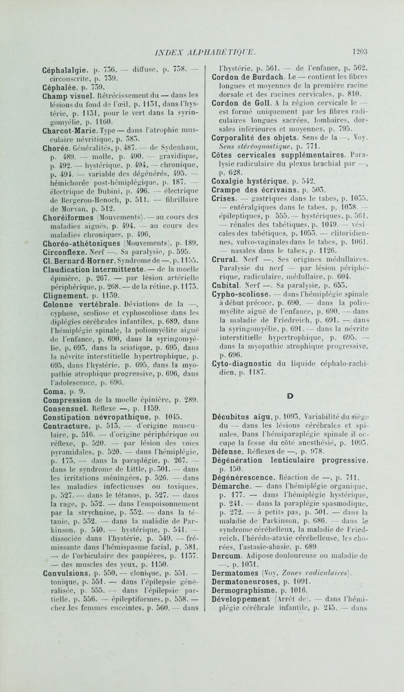 Céphalalgie, p. 736. — dilfuse, p. 7.38. — circonscrite, p. 739. Céphalée, p. 739. Champ visuel. Itétrécissement du — dans les lésions du fond de l'œil, p. 1131, dans l'hys- térie, p. 1131, pour le vert dans la svrin- gomyélie, p. 1100. Charcot-Marie. Type—dans l'atrophie mus- culaire névritique, p. 383. Chorée. Généralités, p. 487.— de Sydenham, p. 489. — molle, p. 490. — gravidique, p. 492. — hystérique, p. 49i. — chronique, p. 491. — variable des dégénérés, 495. — liémichorée post-hémiplégique, p. 187. électrique de Dubini, p. 496. — électrique de Bergeron-Henoch, p. 511. — fibrillaire de Morvan, p. 512. Choréiformes Mouvements). — au cours dos maladies aiguës, p. 494. — au cours des maladies chroniques, p. 496. Choréo-athétosiques (Mouvements), p. 189. Circonflexe. Nerf —. Sa paralysie, p. 595. Cl. Bernard-Horner. Syndrome de —. p. 1155. Claudication intermittente.— de la moelle épinière, p. 267. — par lésion artérielle périphérique, p. 268. — de la rétine, p. 1175. Clignement, p. 1159. Colonne vertébrale. Déviations de la —, cyphose, scoliose et cyphoscoliose dans les diplégies cérébrales infantiles, p. 689, dans l'hémiplégie spinale, la poliomyélite aiguë de l’enfance, p. 690, dans la syringomyé- lie, p. 693, dans la sciatique, p. 695, dans la névrite interstitielle hypertrophique, p. 695, dans l'hystérie, p. 695, dans la myo- pathie atrophique progressive, p. 696, dans l’adolescence, p. 696. Coma. p. 9. Compression de la moelle épinière, p. 289. Consensuel. Réflexe —, p. 1159. Constipation névropathique, p. 1045. Contracture, p. 513. —- d’origine muscu- laire, p. 516. — d'origine périphérique ou réflexe, p. 520. —• par lésion des voies pyramidales, p. 520. — dans l'hémiplégie, p. 173. — dans la paraplégie, p. 267. — dans le syndrome do Little, p.301.— dans les irritations méningées, p. 526. — dans les maladies infectieuses ou toxiques, p. 527..— dans le tétanos, p. 527. — dans la rage, p. 532. — dans l’empoisonnement par la strychnine, p. 332. — dans la té- tanie, p. 532. — dans la maladie de Par- kinson, p. 540. — hystérique, p. 541. — dissociée dans l’hystérie, p. 549. — fré- missante dans l’hémispasme facial, p. 581. — de l’orbiculaire des paupières, p. 1137. — des muscles des yeux, p. 1150. Convulsions, p. 550.— clonique, p. 551. — tonique, p. 551. — dans l’épilepsie géné- ralisée, p. 555. — dans l’épilepsie par- tielle, p. 556. — épileptiformes, p. 558. — chez .les femmes enceintes, p. 560.— dans l’hystérie, p. 561. — de l’enfance, p. 562. Cordon de Burdach. Le — contient les fibres longues et moyennes de la première racine dorsale et des racines cervicales, p. 810. Cordon de Goll. A la région cervicale le est formé uniquement par les fibres radi- culaires longues sacrées, lombaires, dor- sales inférieures et moyennes, p. 795. Corporalité des objets. Sens de la -. Vov. Sens stéréor/noslique, p. 771. Côtes cervicales supplémentaires. Para- lysie radiculaire du plexus brachial par , p. 628. Coxalgie hystérique, p. 542. Crampe des écrivains, p. 503. Crises. — gastriques dans le tahes, p. 1055. — entéralgiques dans le tahes, p. 1038 épileptiques, p 555.— hystériques, p. 561. — rénales des tabétiques, p. 1049. — vési cales des tabétiques, p. 1053.— clitoridien- nes, vulvo-vaginalesdans le tahes, p. 1061. — nasales dans le tabes, p. 1126. Crural. Nerf —. Ses origines médullaires. Paralysie du nerf — par lésion périphé- rique, radiculaire, médullaire, p. 604. Cubital. Nerf —. Sa paralysie, p. 655. Cypho-scoliose. — dans l’hémiplégie spinale à début précoce, p. 690. — dans la polio- myélite aiguë de l’enfance, p. 690. — dans la maladie de Friedreich, p. 691. — dans la syringomyélie, p. 691.-— dans la névrite interstitielle hypertrophique, p. 695. — dans la myopathie atrophique progressive, p. 696. Cyto-diagnostic du liquide céphalo-rachi- dien. p. 1187. D Décubitus aigu, p. 1093. Variabilité du siège du — dans les lésions cérébrales et spi- nales. Dans l’hémiparaplégie spinale il oc- cupe la fesse du côté anesthésié, p. 1093. Défense. Réflexes de—, p. 978. Dégénération lenticulaire progressive, p. 150. Dégénérescence. Réaction de —, p. 711. Démarche. — dans l’hémiplégie organique, p. 177. — dans l’hémiplégie hystérique, p. 241. — dans la paraplégie spasmodique, p. 272. — à petits pas, p. 301. — dans la maladie de Parkinson, p. 686. — dans le syndrome cérébelleux, la maladie de Fried- reich, l’hérédo-ataxie cérébelleuse, les cho- rées, l’astasie-abasie, p. 689 Dercum. Adipose douloureuse ou maladie de —. p. 1031. Dermatomes (Voy. Zones radiculaires']. Dermatoneuroses, p. 1091. Dermographisme, p. 1016. Développement (Arrêt de'. — dans l’hémi- plégie cérébrale infantile, p. 245. — dans