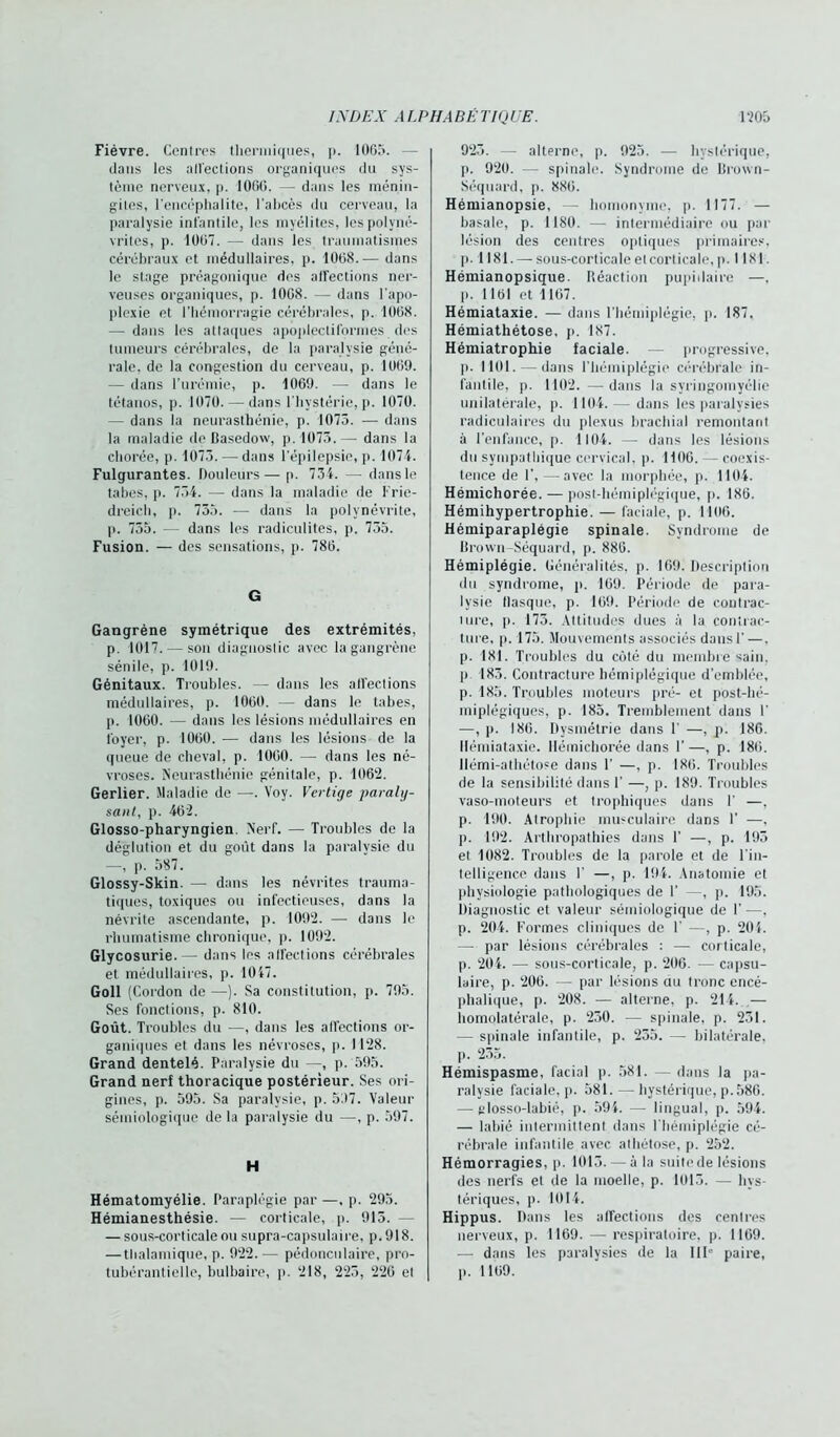 Fièvre. Cenlres thermiques, p. 1005. — dans les all'eetions organiques du sys- tème nerveux, p. 1000. — dans les ménin- gites, l’encéphalite, l’abcès du cerveau, la paralysie infantile, les myélites, les polyné- vrites, p. 1007. — dans les traumatismes cérébraux et médullaires, p. 1008..— dans le stage préagonique des affections ner- veuses organiques, p. 1008. — dans l’apo- plexie et l’hémorragie cérébrales, p. 1008. — dans les attaques apoplectiformes des tumeurs cérébrales, de la paralysie géné- rale, de la congestion du cerveau, p. 1009. — dans l’urémie, p. 1009. — dans le tétanos, p. 1070. — dans l’hystérie, p. 1070. — dans la neurasthénie, p. 1075. — dans la maladie do Basedow, p. 1075.— dans la chorée, p. 1075. — dans l’épilepsie, p. 1074. Fulgurantes. Douleurs— p. 734. — dans le tabes, p. 754. — dans la maladie de Frie- dreich, p. 755. — dans la polynévrite, p. 755. — dans les radiculites, p. 755. Fusion. — des sensations, p. 780. G Gangrène symétrique des extrémités, p. 1017. — son diagnostic avec la gangrène sénile, p. 1019. Génitaux. Troubles. — dans les all'eetions médullaires, p. 1000. — dans le tabes, p. 1000. — dans les lésions médullaires en loyer, p. 1000. — dans les lésions de la queue de cheval, p. 1000. — dans les né- vroses. Neurasthénie génitale, p. 1062. Gerlier. Maladie de —. Voy. Vertige paraly- sant, p. 462. Glosso-pharyngien. Nerf. — Troubles de la déglution et du goût dans la paralysie du —, p. 587. Glossy-Skin. — dans les névrites trauma- tiques, toxiques ou infectieuses, dans la névrite ascendante, p. 1092. — dans le rhumatisme chronique, p. 1092. Glycosurie.— dans les affections cérébrales et médullaires, p. 1047. Goll (Cordon de —). Sa constitution, p. 795. Ses fonctions, p. 810. Goût. Troubles du ■—, dans les affections or- ganiques et dans les névroses, p. 1128. Grand dentelé. Paralysie du —-, p. 595. Grand nerf thoracique postérieur. Ses ori- gines, p. 595. Sa paralysie, p. 597. Valeur sémiologique de la paralysie du —, p. 597. H Hématomyélie. Paraplégie par —. p. 295. Hémianesthésie. — corticale, p. 913. — sous-corticale ou supra-capsulaire, p. 918. — thalamique, p. 922.— pédonculaire, pro- tubcrantielle, bulbaire, p. 218, 225, 226 et 925. — alterne, p. 925. — hystérique, p. 920. — spinale. Syndrome de Brown- Séquard, p. 886. Hémianopsie, — homonyme, p. 1177. — basale, p. 1180. — intermédiaire ou par lésion des centres optiques primaires, [). 1181. — sous-corticale et corticale, p. 1181. Hémianopsique. Réaction pupillaire —. p. 1161 et 1167. Hémiataxie. — dans l’hémiplégie, p. 187. Hémiathétose, p. 187. Hémiatrophie faciale. — progressive, p. 1101. — dans l’hémiplégie cérébrale in- fantile, p. 1102.—dans la syringomyélie unilatérale, p. 1104.— dans les paralysies radiculaires du plexus brachial remontant à l’enfance, p. 1104. —- dans les lésions du sympathique cervical, p. H06. — coexis- tence de 1’,—avec la morphée, p. 1104. Hémichorée. — post-hémiplégique, p. 186. Hémihypertrophie. — faciale, p. 1106. Hémiparaplégie spinale. Syndrome de Brown-Séquard, p. 886. Hémiplégie. Généralités, p. 109. Description du syndrome, p. 169. Période de para- lysie flasque, p. 169. Période de contrac- ture, p. 175. Attitudes ducs à la contrac- ture, p. 175. Mouvements associés dans P —. p. 181. Troubles du côté du membre sain, p 183. Contracture hémiplégique d’emblée, p. 185. Troubles moteurs pré- et post-hé- miplégiques, p. 185. Tremblement dans 1’ —, p. 186. Dysmétrie dans 1’ —, p. 186. Ilémiataxie. llémichorée dans 1’ —, p. 186. Ilémi-athétose dans 1’ —, p. 186. Troubles de la sensibilité dans 1’ —, p. 189. Troubles vaso-moteurs et trophiques dans I' —, p. 190. Atrophie musculaire dans P —, p. 192. Arthropathies dans 1’ —, p. 195 et 1082. Troubles de la parole et de l’in- telligence dans 1’ —, p. 194. Anatomie et physiologie pathologiques de I’ -, p. 195. Diagnostic et valeur sémiologique de 1’ —, p. 204. Formes cliniques de F —, p. 204. — par lésions cérébrales : — corticale, p. 204. — sous-corticale, p. 206. — capsu- laire, p. 206. — par lésions au tronc encé- phalique, p. 208. — alterne, p. 214. — homolatérale, p. 230. — spinale, p. 231. — spinale infantile, p. 255. — bilatérale, p. 235. Hémispasme, facial p. 581. — dans la pa- ralysie faciale, p. 581. — hystérique, p.586. — glosso-labié, p. 594. — lingual, p. 594. — labié intermittent dans l’hémiplégie cé- rébrale infantile avec athétose, p. 252. Hémorragies, p. 1013. — à la suite de lésions des nerfs el de la moelle, p. 1013. — hys- tériques, p- 1014. Hippus. Dans les affections des centres nerveux, p. 1169. — respiratoire, p. 1169. ■— dans les paralysies de la 111° paire, p. 1169.