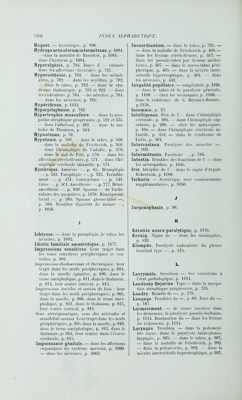 Hoquet. — hystérique, p. 996. Hy drops articulorum intermittens, p. 1084. — dans la maladie de Basedow, p. 1084. — dans l’hystérie, p. 1084. Hyperalgésie, p. 784. Zones d' — cutanée dans les affections viscérales, p. 747. Hyperesthésie, p. 782. - dans les ménin- gites, p. 782. — dans les myélites, p. 782. — dans le tabes, p. 782. — dans le syn- drome thalamique, p. 782 et 922. — dans les radiculites, p. 784. — les névrites, p. 784. — dans les névroses, p. 785. Hypéridrose, p. 1112. Hyperpilaphésie, p. 782. Hypertrophie musculaire. — dans la myo- pathie atrophique progressive, p. 522 el 535. — dans l’athétose, p. 482. — dans la ma- ladie de Thomsen, p. 564. Hypnotisme, p. 31. Hypotonie, p. 568. — dans le tabès, p. 568. — dans la maladie de Friedreich, p. 568. — dans l’hémiplégie de l'adulte, p. 570. — dans le mal de Pott, p. 570. — dans les affections cérébelleuses, p. 571. -dans l'hé- miplégie cérébrale infantile, p. 571. Hystérique. Amnésie —, p. 65. Hémiplégie —, p. 241. Paraplégie —-, p. 513. Tremble- ment —, p. 471. Contracture —, p. 541. Crise—,p. 561. Anesthésie —, p. 777. Hémi- anesthésie —, p. 920. Spasme — de l'orbi- culaire des paupières, p. 1138. llémispasme facial —, p. 586. Spasme glosso-labié —, p. 594. Troubles digestifs de nature —, p. 1040. E Ichtyose. — dans la paraplégie, le tabes, les névrites, p. 1092. Idiotie familiale amaurotique, p. 1173. Impressions sensitives. Leur trajet dans les voies sensitives périphériques et cen- trales, p. 802. Impressions douloureuses et thermiques : leur trajet dans les nerfs périphériques, p. 804, dans la moelle épinière, p. 806, dans le tronc encéphalique, p. 811, dans le thalamus, p. 814, leur centre cortical, p. 815. Impressions tactiles et notion de lieu : leur trajet dans les nerfs périphériques, p. 805, dans la moelle, p. 806, dans le tronc encé- phalique, p. 811, dans le thalamus, p. 815, leur centre cortical, p. 815. Sens stéréognoslique, sens des attitudes et sensibilité osseuse. Leur trajet dans les nerfs périphériques, p. 805, dans la moelle, p. 810, dans le tronc encéphalique, p. 812, dans le thalamus, p. 814, leur centre dans l’écorce cérébrale, p. 815. Impuissance génitale. — dans les affections organiques du système nerveux, p. 1060. — dans les névroses, p. 1002. Incoordination. — dans le tabes, p. 595. — — dans la maladie de Friedreich, p. 409.— dans les lésions cérébelleuses, p. 413. — dans les pseudo-tabes par lésions médul- laires, j). 407. — dans le nervo-tabes péri- phérique, j). 405. — dans la névrite inter- stitielle hypertrophique, p. 404. — dans les névroses, p. 442. Inégalité pupillaire.— congénitale, p. 1160. — dans le tabes et la paralysie générale, p. 1160. —- chez les vésaniques, p. 1160.— dans le syndrome de C. Bernard-llorner, p. 1156. Insomnie, p. 23. Intelligence. État de F— dans l'hémiplégie corticale, p. 206.— dans l’hémiplégie cap- sulaire, p. 206. — chez les aphasiques, p. 104. — dans l'hémiplégie cérébrale in- fantile, p. 252. — dans le syndrome de Little, p. 504. Intercostaux. Paralysie des muscles —, p. 993. Intermittente. Paralysie —, p. 516. Intestin. Troubles des fonctions de F — chez les névropathes, p. 1045. Iris. Atrophie de F— dans le signe d’Argyll- Itobertson, p. 1160. Ischurie. — hystérique avec vomissements supplémentaires, p. 1050. J Jargonaphasie. p. 90. K Kératite neuro-paralytique, p. 1136. Kerniq. Signe de — dans les méningites, p. 526. Klumpke. Paralysie radiculaire du plexus brachial type —, p. 615. L Lacrymale. Sécrétion —. Ses variations à l'état pathologique, p. 1114. Landouzy-Dejerine. Type—dans la myopa- thie atrophique progressive, p. 524. Landry. Maladie de —, p. 279. Langage. Troubles du —, p.68. Zone du —. p. 107. Larmoiement. — de cause émotive dans les démences, la paralysie pseudo-bulbaire, p. 1114. Diminution du — dans les lésions du trijumeau, p. 1114. Laryngés. Troubles. — dans la poliomyé- lite aiguë, dans la paralysie labio-glosso- laryngéc, p. 985. — dans le tabes, p. 987. — dans la maladie de Friedreich, p. 992. — dans la polynévrite, p. 992. ■— dans la névrite interstitielle hypertrophique, p.993.