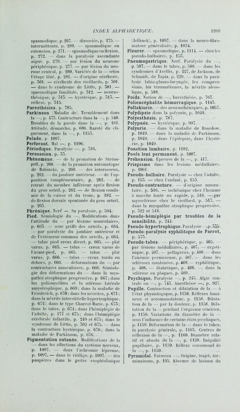 spasmodique, p.267.— dissociée, p. 275.— intermittente, p. 289. — spasmodique en extension, p. 271. — spasinodiqueen flexion, p. 272. — dans la paralysie ascendante aiguë, p. 279. — par lésion du neurone périphérique, p. 277. — par lésion du neu- rone central, p. 280. Variétés de la — selon l’étage lésé, p. 281, — d’origine cérébrale, p. 501. — cérébrale des vieillards, p. 501. — dans le syndrome de Little, p. 501. — spasmodique familiale, p. 512. — neuras- thénique, p. 515. — hystérique, p. 515. — réflexe, p. 515. Paresthésies, p. 785. Parkinson (Maladie de). Tremblement dans la —, p. 475. Contracture dans la —, p. 540. Troubles de la parole dans la —, p. ICI. Attitude, démarche, p. 686. Rareté du cli- gnement, dans la —, p. 1155. Pelade, p 1097. Perforant. Mal —. p. 1106. Périodique. Paralysie —, p. 516. Persuasion, p. 55. Phénomène. — de la pronation de Strani- pell, p. 260. — de la pronatinn automatique de Babinski, p. 260. — des interosseux, p. 262. — du jambier antérieur. ■— de l’op- position complémentaire, p. 262. — de retrait du membre inférieur après flexion du gros orteil, p. 262.— de flexion combi- née de la cuisse et du tronc, p. 182. — de flexion dorsale spontanée du gros orteil, p. 265. Phrénique. Nerf —. Sa paralysie, p. 594. Pied. Sémiologie du —. Modifications dans l’attitude du — par lésions musculaires, p. 665. —■ avec griffe des orteils, p. 664. — par paralysie du jambier antérieur et de l’extenseur commun des orteils, p. 664. — talus pied creux direct, p. 665. — plat varus, p. 665. — talus — creux varus de l’avant-picd, p. 665. — talus — plat varus, p. 666. — talus — creux tordu en dehors, p. 666. — déformations du — par contractures musculaires, p. 666. Sémiolo- gie des déformations du — dans la myo- pathie atrophique progressive, p. 667 ; dans les poliomyélites et la sclérose latérale amyotrophique, p. 669; dans la maladie de Friedreich, p. 670: dans les névrites, p.671 ; dans la névrite interstitielle hypertrophique, p. 672; dans le type Charcot-Marie, p. 675 ; dans le tabes, p. 674; dans l'hémiplégie de l’adulte, p. 177 et 675; dans l’hémiplégie cérébrale infantile, p. 249 et 675; dans le syndrome de Little, p. 502 et 675. — dans la contracture hystérique, p. 676; dans la maladie de Parkinson, p. 676. Pigmentation cutanée. Modifications de la — dans les affections du système nerveux, p. 1097. — dans l’achromie lépreuse, p. 1097, — dans le vitiiigo, p. 1097. — des paupières dans le goitre exophtalmique (Jellinek), p. 1097. — dans la neuro-fibro- matose généralisée, p. 1034. Pleurer. — spasmodique, p. 1114. — chez les pseudo-bulbaires, p. 155. Pneumogastrique. Nerf. Paralysie du —, p. 587. — dans le tabes, p. 588. — dans les syndromes d’Avellis, p. 227, de Jackson, de Schmidt, de Tapia. p. 229. — dans la para- lysie labio-glosso-Iaryngée, les compres- sions, les traumatismes, la névrite alcoo- lique, p. 588. Poids. Notion de —, baresthésie, p. 767. Poliencéphalite hémorragique, p. 1145. Pollakiurie, -des neurasthéniques, p. 1057. Polydipsie dans la polyurie, p. 1049. Polyesthésie, p. 787. Polypnée. — hystérique, p. 997. Polyurie. — dans la maladie de Basedow. p. 1049. — dans la maladie de Parkinson, p. 1049. — dans l’épilepsie, dans l’hysté- rie, p. 1049. Ponction lombaire, p. 1182. Pouls lent permanent, p. 1007. Préhension. Épreuve de la —, p. 417. Priapisme dans les lésions médullaires. p. 1061. Pseudo-bulbaire. Paralysie —chez l’adulte, p. 155. — chez l’enfant, p. 155. Pseudo-contracture. — d'origine muscu- laire, p. 516. — ischémique chez l'homme à marche lenle ou rapide, p. 516. — par myosclérose chez le vieillard, p. 517. — dans la myopathie atrophique progressive, p. 522 et 518. Pseudo-hémiplégie par troubles de la sensibilité, p. 244. Pseudo-hypertrophique. Paralysie - -,p. 555. Pseudo-paralysie syphilitique de Parrot, p. 575. Pseudo-tabes. — périphérique, p. 405. par lésions médullaires, p. 407. — ergoti- nique, p. 407. — pellagreux, p. 408.— dans l’anémie pernicieuse, p. 407. — dans les scléroses combinées, p. 408.— syphilitique, p. 408. — diabétique, p. 408. —: dans la sclérose en plaques, p. 409. Psychique, Paralysie —, p. 245. Algie cen- trale ou —, ]). 745. Anesthésie —-, p. 927. Pupille. Contraction et dilatation de la — à l’état physiologique, p. 1158. Réflexes lumi- neux et accommodateur, p. 1158. Dilata- tion de la — par la douleur, p. 1158. Dila- tation de la — pendant l'orgasme vénérien, p. 1159. Variations du diamètre de la sous l’influence de certains états psychiques, p. 1159. Déformation de la— dans le tabes, la paralysie générale, p. 1165. Centres de réflexion de la -—, p. 1160. Diamètre rela- tif et absolu de la —, p. 1159. Inégalité pupillaire, p. 1159. Réflexe consensuel de la —, p. 1159. Pyramidal. Faisceau —. Origine, trajet, ter- minaisons, p. 195. Absence de lésions du