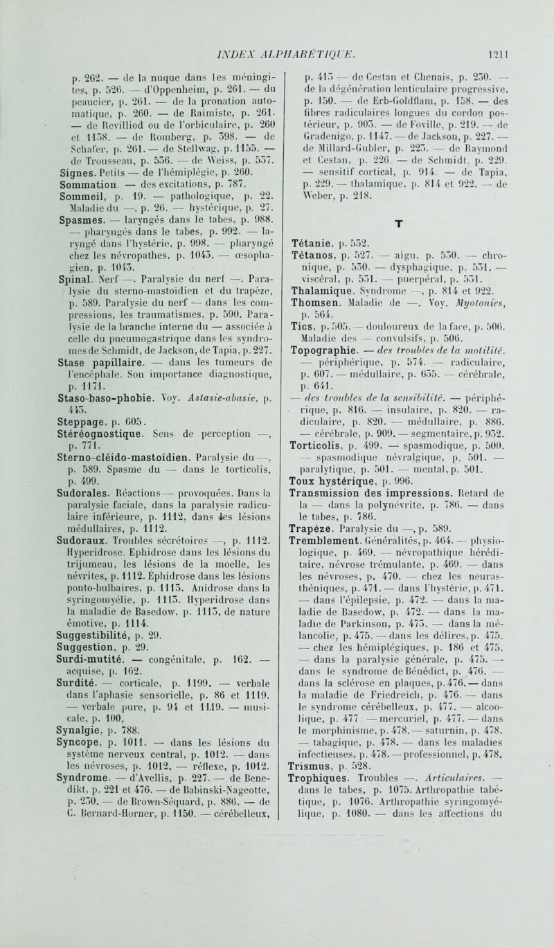 p. 262. — de la nuque dans les méningi- tes, p. 526. — d’Oppcnheim, p. 261. — du peaucier, p. 261. — de la pronation auto- matique, p. 260. — de Raimistc, p. 261. — de Revilliod ou de l’orbiculaire, p. 260 et 1138. — de Romberg, p. 398. — de Schafer, p. 261.— de Stellwag, p. 1155. — de Trousseau, p. 536. ■— de Weiss, p. 537. Signes. Pctiis— de l’hémiplégie, p. 260. Sommation. — des excitations, p. 787. Sommeil, p. 19. — pathologique, p. 22. Maladie du —, p. 26. — hystérique, p. 27. Spasmes. — laryngés dans le tabes, p. 988. — pharyngés dans le tabes, p. 992. — la- ryngé dans 1 hystérie, p. 998. — pharyngé chez les névropathes, p. 1043. — œsopha- gien, p. 1043. Spinal. Nerf —. Paralysie du nerf —•. Para- lysie du sterno-mastoïdien et du trapèze, p. 589. Paralysie du nerf — dans les com- pressions, les traumatismes, p. 590. Para- lysie de la branche interne du — associée à celle du pneumogastrique dans les syndro- mesde Schmidt, de Jackson, de Tapia, p. 227. Stase papillaire. — dans les tumeurs de l'encéphale. Son importance diagnostique, p. 1171. Staso-baso-phobie. Yoy. Aslasie-abasie, p. 443. Steppage, p. 605. Stéréognostique. Sens de perception —, p. 771. Sterno-cléido-mastoïdien. Paralysie du —. p. 589. Spasme du — dans le torticolis, p. 499. Sudorales. Réactions— provoquées. Dans la paralysie faciale, dans la paralysie radicu- laire inférieure, p. 1112, dans Je s lésions médullaires, p. 1112. Sudoraux. Troubles sécrétoires —, p. 1112. llyperidrose. Ephidrose dans les lésions du trijumeau, les lésions de la moelle, les névrites, p. 1112. Ephidrose dans les lésions ponto-bulbaires, p. 1113. Anidrose dans la syringomyélie, p. 1113. llyperidrose dans la maladie de Basedow, p. 1113, de nature émotive, p. 1114. Suggestibilité, p. 29. Suggestion, p. 29. Surdi-mutité. — congénitale, p. 162. — acquise, p. 162. Surdité. — corticale, p. 1199. — verbale dans l’aphasie sensorielle, p. 86 et 1119. — verbale pure, p. 94 et 11.19. — musi- cale, p. 100, Synalgie, p. 788. Syncope, p. 1011. — dans les lésions du système nerveux central, p. 1012. — dans les névroses, p. 1012. — réflexe, p. 1012. Syndrome. —d’Avellis, p. 227.— de Bene- dikt, p. 221 et 476. — de Babinski-Nageotte, p. 230. — de Brown-Séquard, p. 886. — de C. Bernard-Horner, p. 1150. — cérébelleux. p. 413 — de Cestan et Chenais, p. 230. — de la dégénération lenticulaire progressive, p. 150. — de Erb-Goldllam, p. 158. — des libres radiculaires longues du cordon pos- térieur, p. 903. — de Koville, p. 219. — de Gradenigo, p. 1147. — de Jackson, p. 227. — de Millard-Gubler, p. 223. — de Raymond et Cestan, p. 226. — de Schmidt, p. 229. — sensitif cortical, p. 914. — de Tapia, p. 229.— thalamiquc, p. 814 et 922. — de Weber, p. 218. T Tétanie, p. 532. Tétanos, p. 527. — aigu, p. 530. — chro- nique, p. 530. — dysphagique, p. 531. — viscéral, p. 531. — puerpéral, p. 531. Thalamique. Syndrome —, p. 814 et 922. Thomsen. Maladie de —. Vov. Myotonies, p. 564. Tics, p. 505. — douloureux de la face, p. 506. Maladie des — convulsifs, p. 506. Topographie. —des troubles de la motilité. —- périphérique, p. 574. - radiculaire, p. 607.—- médullaire, p. 635. — cérébrale, j>. 641. — des troubles de la sensibilité. — périphé- rique, p. 816. — insulaire, p. 820. — ra- diculaire, p. 820. — médullaire, p. 886. — cérébrale, p. 909. — segmentaire, p. 932. Torticolis, p. 499. — spasmodique, p. 500. — spasmodique névralgique, p. 501. — paralytique, p. 501. — mental, p. 501. Toux hystérique, p. 996. Transmission des impressions. Retard de la — dans la polynévrite, p. 786. — dans le tabes, p. 786. Trapèze. Paralysie du—, p. 589. Tremblement. Généralités, p. 464. — physio- logique, p. 469. — névropathique hérédi- taire, névrose trémulante, p. 469. — dans les névroses, p. 470. — chez les neuras- théniques, p. 471. — dans l’hystérie, p. 471. — dans l’épilepsie, p. 472. —• dans la ma- ladie de Basedow, p. 472. — dans la ma- ladie de Parkinson, p. 473. — dans la mé- lancolie, p. 475. — dans les délires, p. 475. — chez les hémiplégiques, p. 186 et 475. — dans la paralysie générale, p. 475. —- dans le syndrome de Bénédict, p. 476. — dans la sclérose en plaques, p. 476.— dans la maladie de Friedreich, p. 476. — dans le syndrome cérébelleux, p. 477. — alcoo- lique, p. 477 —mercuriel, p. 477. — dans le morphinisme, p. 478.— saturnin, p. 478. — tabagique, p. 478. — dans les maladies infectieuses, p. 478. — professionnel, p.478. Trismus, p. 528. Trophiques. Troubles —. Articulaires. — dans le tabes, p. 1075. Arthropathie tabé- tique, p. 1076. Arthropathie syringomyé- lique, p. 1080. — dans les alfections du