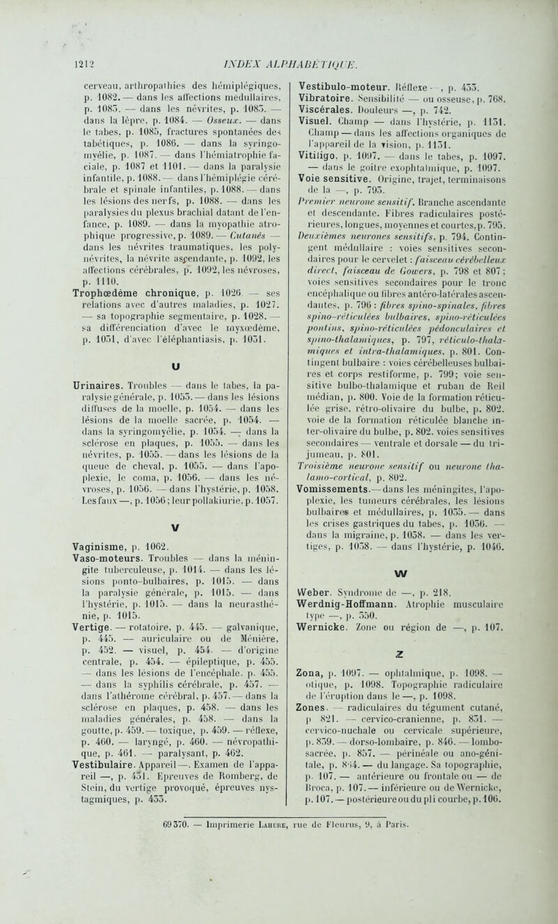 cerveau, arthropaihies des hémiplégiques, p. 1082.— dans les alléclions médullaires, p. 1083. — dans les névrites, p. 1083. — dans la lèpre, p. 1084. — Osseux. — dans le tabes, p. 1085, fractures spontanées des tabétiques, p. 1086. — dans la syringo- invélie, p. 1087.— dans l’hémiatrophie fa- ciale, p. 1087 et 1101.— dans la paralysie infantile, p. 1088.— dans l’hémiplégie céré- brale et spinale infantiles, p. 1088. — dans les lésions des nerfs, p. 1088. — dans les paralysies du plexus brachial datant de l'en- fance, p. 1089. •— dans la myopathie atro- phique progressive, p. 1089.—■Cutanés — dans les névrites traumatiques, les poly- névrites, la névrite ascendante, p. 1092, les alfections cérébrales, p. 1092, les névroses, p. 1110. Trophœdéme chronique, p. 1020 — scs relations avec d'autres maladies, p. 1027. —■ sa topographie segmentaire, p. 1028. — sa différenciation d’avec le rnyxœdème, p. 1031, d'avec léléphantiasis, p. 1031. U Urinaires. Troubles — dans le tabes, la pa- ralysie générale, p. 1053. — dans les lésions diffuses de la moelle, p. 1054. —- dans les lésions de la moelle sacrée, p. 1054. — dans la svringomyélie, p. 1054. — dans la sclérose en plaques, p. 1055. — dans les névrites, p. 1055.—dans les lésions de la queue de cheval, p. 1055. •— dans l’apo- plexie, le coma, p. 1050. — dans les né- vroses, p. 1050. —dans l'hystérie, p. 1058. I.es faux—, p. 1056; leur pollakiurie, p. 1057. V Vaginisme, p. 1002. Vaso-moteurs. Troubles — dans la ménin- gite tuberculeuse, p. 1014. — dans les lé- sions ponto-bulbaires, p. 1015. — dans la paralysie générale, p. 1015. — dans l'hystérie, p. 1015. — dans la neurasthé- nie, p. 1015. Vertige. — rotatoire, p. 445. — galvanique, p. 445. — auriculaire ou de Ménière, p. 452. — visuel, p. 454. — d'origine centrale, p. 454. — épileptique, p. 455. — dans les lésions de l’encéphale, p. 455. — dans la syphilis cérébrale, p. 457. — dans l’athérome cérébral, p. 457. — dans la sclérose en plaques, p. 458. — dans les maladies générales, p. 438. —■ dans la goutte, p. 459.— toxique, p. 459. — réllexe, p. 400. — laryngé, p. 400. — névropathi- que, p. 401. — paralysant, p. 402. Vestibulaire. Appareil—. Examen de l'appa- reil —, p. 431. Epreuves de Roinberg, de Stein, du vertige provoqué, épreuves nvs- tagmiques, p. 433. Vestibulo-moteur. Réflexe - , p. 453. Vibratoire. Sensibilité — ou osseuse, p. 708. Viscérales. Douleurs —, p. 742. Visuel. Champ — dans l'hystérie, p. 1151. Champ — dans les affections organiques de l'appareil de la vision, p. 1131. Vitiligo. p. 1097. — dans le tabes, p. 1097. — dans le goitre exophtalmique, p. 1097. Voie sensitive. Origine, trajet, terminaisons de la —, p. 795. Premier neurone sensitif. Branche ascendante et descendante. Fibres radiculaires posté- rieures, longues, moyennes et courtes,p. 795. Deuxièmes neurones sensitifs, p. 794. Contin- gent médullaire : voies sensitives secon- daires pour le cervelet : faisceau cérébelleux direct, faisceau de Gowers, p. 798 et 807 ; voies sensitives secondaires pour le tronc encéphalique ou fibres antéro-latérales ascen- dantes, p. 790 : fibres spino-spinales, fibres spino-réticulées bulbaires, spino-réticulées pont ins, spino-réticulées pédonculaires et spino-thalamiques, p. 797, réticulo-thala- tniques et intra-tlialamiques, p. 801. Con- tingent bulbaire : voies cérébelleuses bulbai- res et corps restiforme, p. 799; voie sen- sitive bulbo-thalamique et ruban de Reil médian, p. 800. Voie de la formation réticu- lée grise, rétro-olivaire du bulbe, p. 802. voie de la formation réticulée blanche in- ter-olivaire du bulbe, p. 802. voies sensitives secondaires — ventrale et dorsale — du tri- jumeau, ]>. 801. Troisième neurone sensitif ou neurone tha- lanin-cortiral, p. 802. Vomissements.— dans les méningites, l'apo- plexie, les tumeurs cérébrales, les lésions bulbaire* et médullaires, p. 4035. — dans les crises gastriques du tabes, p. 1050. — dans la migraine, p. 1038. — dans les ver- tiges, p. 4058. — dans l’hystérie, p. 1040. W Weber. Syndrome de —, p. 218. Werdnig-Hoffmann. Atrophie musculaire type —, ]). 550. Wernicke. Zone ou région de —, p. 107. Z Zona, p. 1097. — ophtalmique, p. 1098. — otique, p. 1098. Topographie radiculaire de l’éruption dans le—, p. 1098. Zones. — radiculaires du tégument cutané, p 821. — cervico-cranienne, p. 831. — ccrvico-nuchale ou cervicale supérieure, p. 859. — dorso-lombaire, p. 840. — lombo- sacrée, p. 857. — périnéale ou ano-géni- tale, p. 8'i4. — du langage. Sa topographie, p. 107. — antérieure ou frontale ou — de Broca, p. 107.— inférieure ou de Wernicke, p. 107. — postérieure ou du pli courbe, p. 100. 69370. — Imprimerie Lahube, rue de K leu rus, y, à Paris.