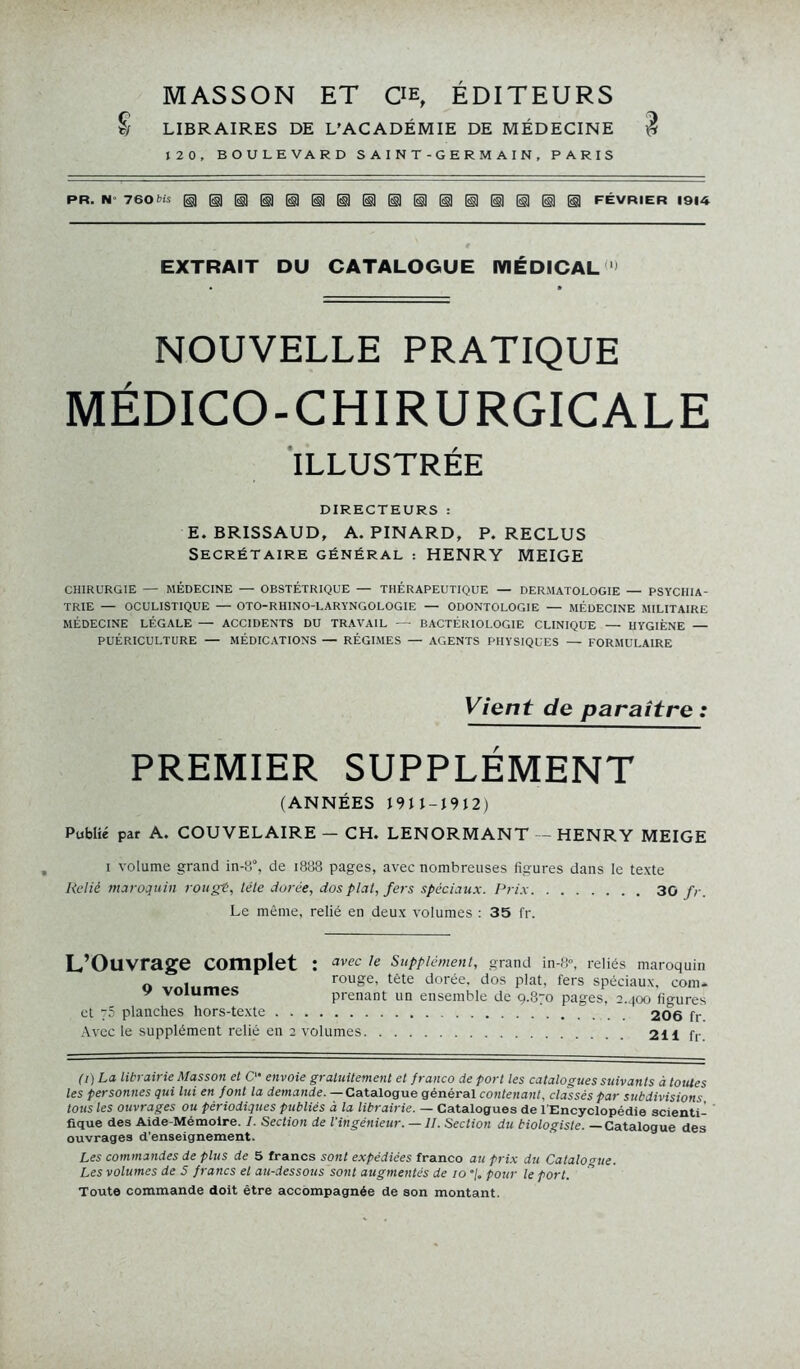 MASSON ET CE, ÉDITEURS S LIBRAIRES DE L'ACADÉMIE DE MÉDECINE 3 120, BOULEVARD SAINT-GERMAIN, PARIS PR. N 760 bis FÉVRIER 1914 EXTRAIT DU CATALOGUE MÉDICAL* NOUVELLE PRATIQUE MÉDICO-CHIRURGICALE ILLUSTRÉE DIRECTEURS : E. BRISSAUD, A. PINARD, P. RECLUS Secrétaire général : HENRY MEIGE CHIRURGIE — MÉDECINE — OBSTÉTRIQUE — THÉRAPEUTIQUE — DERMATOLOGIE — PSYCHIA- TRIE — OCULISTIQUE — OTO-RHINO-LARYNGOLOGIE — ODONTOLOGIE — MÉDECINE MILITAIRE MÉDECINE LÉGALE — ACCIDENTS DU TRAVAIL — BACTÉRIOLOGIE CLINIQUE — HYGIÈNE — PUÉRICULTURE — MÉDICATIONS — RÉGIMES — AGENTS PHYSIQUES — FORMULAIRE Vient de paraître : PREMIER SUPPLÉMENT (ANNÉES J 9 J J - J 9 12) Publié par A. COUVELAIRE — CH. LENORMANT — HENRY MEIGE i volume grand in-a, de 1888 pages, avec nombreuses figures dans le texte Relié maroquin rougi, télé dorée, dos plat, fers spéciaux. Prix 30 fr. Le même, relié en deux volumes : 35 fr. L Ouvrage complet : avec le Supplément, grand in-8°, reliés maroquin o vnlnmp- rouge, tète dorée, dos plat, fers spéciaux, corn* y volumes prenant un ensemble de 9.870 pages, 2.400 figures et 75 planches hors-texte 206 fr Avec le supplément relié en 2 volumes 2H fr (i)La librairie Masson et O- envoie gratuitement et franco de port les catalogues suivants à toutes les personnes qui lui en font la demande. — Catalogue général contenant, classés par subdivisions tous les ouvrages ou périodiques publiés à la librairie. — Catalogues de l'Encyclopédie scienti- fique des Aide-Mémoire. I. Section de l'ingénieur. — IL Section du biologiste. — Catalogue des ouvrages d’enseignement. Les commandes de plus de 5 francs sont expédiées franco au prix du Catalogue. Les volumes de 5 francs et au-dessous sont augmentés de 10 “/. pour le port. Toute commande doit être accompagnée de son montant.