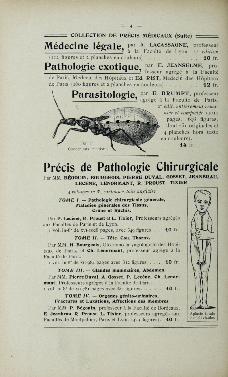 COLLECTION DE PRÉCIS MÉDICAUX (Suite) ( 112 figures et 2 planches en couleurs) 10 fr. Pathologie exotique, par E. JEANSELME, pro- fesseur agrégé à la Faculté de Paris, Médecin des Hôpitaux et Ed. RIST, Médecin des Hôpitaux de Paris (160 figures et 2 planches en couleurs) 12 fr. Parasitologie par E‘ BpuMPT> professeur ** * agrégé à la Faculté de Paris. 2° édit, entièrement rema- niée et complétée (ion pages, 698 figures, dont 25i originales et 4 planches hors texte en couleurs). Conorhinus mcg'istus. Précis de Pathologie Chirurgicale Par MM. BÉGOUIN, BOURGEOIS, PIERRE DUVAL, GOSSET, JEANBRAU, LECÈNE, LENORMANT, R. PROUST, TIXIER 4 volumes in-8°, cartonnés toile anglaise TOME I. — Pathologie chirurgicale générale. Maladies générales des Tissus, Crâne et Rachis. Par P. Lecène, R. Proust et L. Tixier, Professeurs agrégés aux Facultés de Paris et de Lyon. 1 vol. in-8° de xvi-1028 pages, avec 349 figures . . 10 fr. TOME II. — Tête, Cou, Thorax. Par MM. H. Bourgeois, Oto-rhino-laryngologiste des Hôpi- taux de Paris, et Ch. Lenormant, professeur agrégé à la Faculté de Paris. 1 vol. in-8° de xn-984 pages avec 3i2 figures ... 10 fr. TOME III. — Glandes mammaires, Abdomen. Par MM. Pierre Duval, A. Gosset, P. Lecène, Ch. Lenor- mant, Professeurs agrégés à la Faculté de Paris. t vol. in-8° de xn-781 pages avec 35e figures 10 fr. TOME IV. — Organes génito-urinaires, Fractures et Luxations, Affections des Membres Par MM. P. Bégouin, professeur à la Faculté de Bordeaux, E. Jeanbrau, R. Proust, L. Tixier, professeurs agrégés aux Facultés de Montpellier, Paris et Lyon (429 figures). 10 fr.