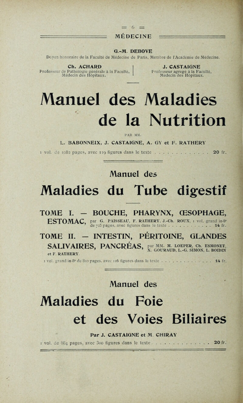 Q.-M. DEBOVE Doyen honoraire de la Faculté de Médecine de Paris, Membre de l'Académie de Médecine. Ch. ACHARD I J. CASTAIGNE Professeur de Pathologie générale à la Faculté, Professeur agrégé à la Faculté, Médecin des Hôpitaux. 1 Médecin des Hôpitaux. Manuel des Maladies de la Nutrition PAR »1M. L. BABONNEIX, J. CASTAIGNE, A. GY et F. RATHERY i vol. de 1082 pages, avec 119 figures dans le texte 20 fr. Manuel des Maladies du Tube digestif TOME I. — BOUCHE, PHARYNX, ŒSOPHAGE, ESTOMAC, par G. PAISSEAU, F. RATHERY. J.-Ch. ROUX. 1 vol. grand in^ ’ de 725 pages, avec figures dans le texte 14 fr. TOME II. - INTESTIN, PÉRITOINE, GLANDES SALIVAIRES, PANCRÉAS, MM. M. LOEPER, Ch. ESMONET, ’ ’ X. GOURAUD, L.-G. SIMON, L. BOIDIN et F. RATHERY. 1 vol. grand in-8ô de 810 pages, avec 116 figures dans le texte 14 fr. Manuel des Maladies du Foie et des Voies Biliaires Par J. CASTAIGNE et M CHIRAY