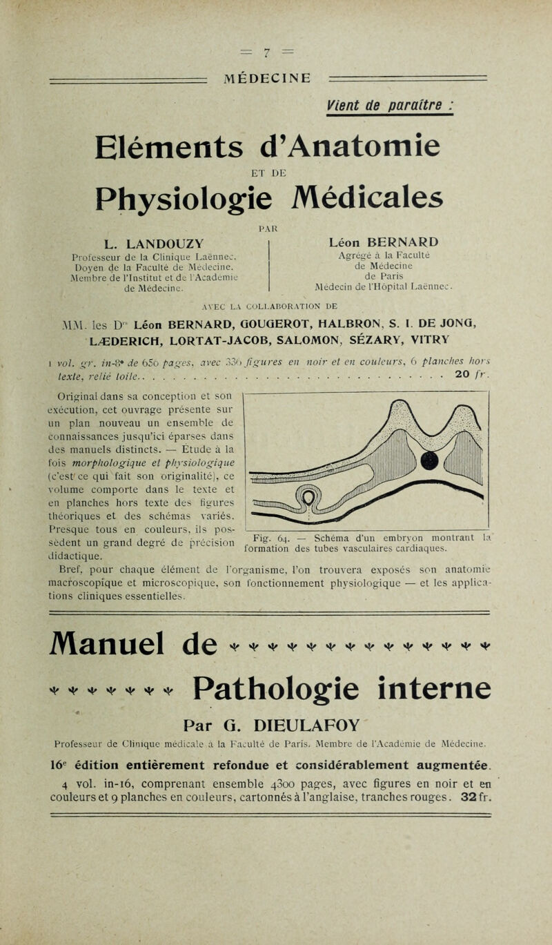 MÉDECINE --- Vient de paraître : Eléments d’Anatomie ET DE Physiologie Médicales L. LANDOUZY Professeur de la Clinique Laënnec. Doyen de la Faculté de Médecine. Membre de l’Institut et de l'Académie de Médecine. PAU Léon BERNARD Agrégé à la Faculté de Médecine de Paris Médecin de l'Hôpital Laënnec. AVEC LA COLLABORATION UE MM. les D Léon BERNARD, GOUGEROT, HALBRON, S. I DE JONG, LÆDERICH, LORTAT-JACOB, SALOMON, SÉZARY, VITRY i vol. gr. fn-8* de 65o pages, avec 330 figures en noir et en couleurs, 6 planches hors texte, relié toile 20 fr. Original dans sa conception et son exécution, cet ouvrage présente sur un plan nouveau un ensemble de connaissances jusqu’ici éparses dans des manuels distincts. — Etude à la fois morphologique et physiologique (c'est’ ce qui fait son originalité), ce volume comporte dans le texte et en planches hors texte des figures théoriques et des schémas variés. Presque tous en couleurs, ils pos- sèdent un grand degré de précision didactique. Bref, pour chaque élément de l'organisme, l’on trouvera exposés son anatomie macroscopique et microscopique, son fonctionnement physiologique — et les applica- tions cliniques essentielles. Fig. 64. — Schéma d'un embryon montrant la formation des tubes vasculaires cardiaques. Manuel •>• * * * * * ■*• Pathologie interne Par G. DIEULAFOY Professeur de Clinique médicale à la Faculté de Paris. Membre de l’Académie de Médecine. 16e édition entièrement refondue et considérablement augmentée. 4 vol. in-16, comprenant ensemble q3oo pages, avec figures en noir et en couleurs et 9 planches en couleurs, cartonnés à l’anglaise, tranches rouges. 32 fr.