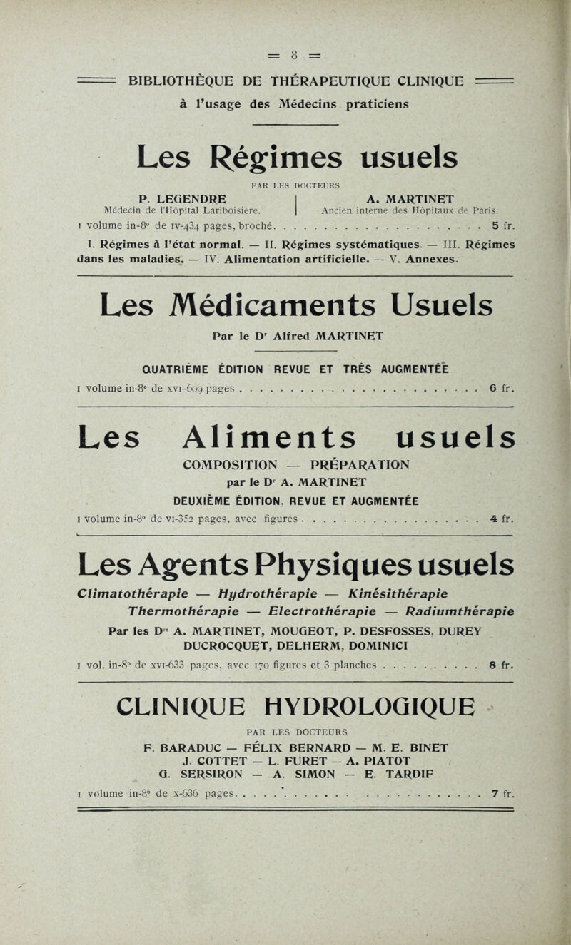 BIBLIOTHÈQUE DE THÉRAPEUTIQUE CLINIQUE à l’usage des Médecins praticiens Les Régimes usuels PAR LES DOCTEURS P. LEGENDRE I A. MARTINET Médecin de l'Hôpital Lariboisière. | Ancien interne des Hôpitaux de Paris. 1 volume in-8° de iv-434 pages, broché 5 fr. I. Régimes à l’état normal. — II. Régimes systématiques. — III. Régimes dans les maladies. — IV. Alimentation artificielle. — V. Annexes. Les Médicaments Usuels Par le Dr Alfred MARTINET QUATRIÈME ÉDITION REVUE ET TRÈS AUGMENTÉE 1 volume in-8° de xvi-609 pages 6 fr. Les Aliments usuels COMPOSITION — PRÉPARATION par le D A. MARTINET DEUXIÈME ÉDITION. REVUE ET AUGMENTÉE 1 volume in-8° de vi-352 pages, avec figures 4 fr. Les Agents Physiques usuels Climatothérapie — Hydrothérapie — Kinésithérapie Thermothérapie — Electrothérapie — Radiumthérapie Par les D ■ A. MARTINET, MOUGEOT, P. DESFOSSES. DUREY DUCROCQUET, DELHERM, DOMINICI 1 vol. in-8° de xvi-633 pages, avec 170 figures et 3 planches 8 fr. CLINIQUE HYDROLOQIQUE PAR LES DOCTEURS F. BARADUC - FÉLIX BERNARD — M. E. BINET J COTTET - L. FURET — A. PIATOT G. SERS1RON - A. SIMON - E. TARDIF i volume in-8° de x-636 pages 7 fr.