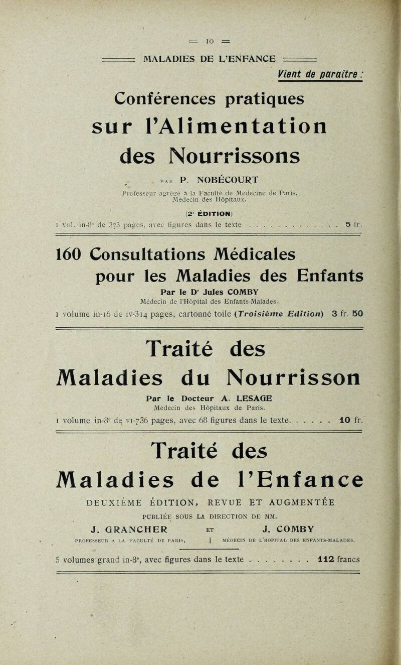 . MALADIES DE L’ENFANCE : Vient de paraître : Conférences pratiques sur l’Alimentation des Nourrissons par P. NOBÉCOURT Professeur agrétré à la Faculté de Médecine de Paris, Médecin des Hôpitaux. (2' ÉDITION) i vol. in-8° de 33 pages, avec figures dans le texte 5 fr. 160 Consultations Médicales pour les Maladies des Enfants Par le Dr Jules COMBY Médecin de l'Hôpital des Enfants-Malades. i volume in-i6 de iv-3i4 pages, cartonné toile (Troisième Edition) 3 fr. 50 Traité des Maladies du Nourrisson Par le Docteur A. LESAGE Médecin des Hôpitaux de Paris. i volume in-8° vi-736 pages, avec 68 figures dans le texte 10 fr. Traité des Maladies de l’Enfance DEUXIÈME ÉDITION, REVUE ET AUGMENTÉE PUBLIÉE SOUS LA DIRECTION DE MM. J. GRANCHER et J. COMBY PROFESSEUR A LA FACULTÉ DE PARIS, | MÉDECIN DE L’HOPITAL DES ENFANTS-MALADES. 5 volumes grand in-8% avec figures dans le texte 112 francs