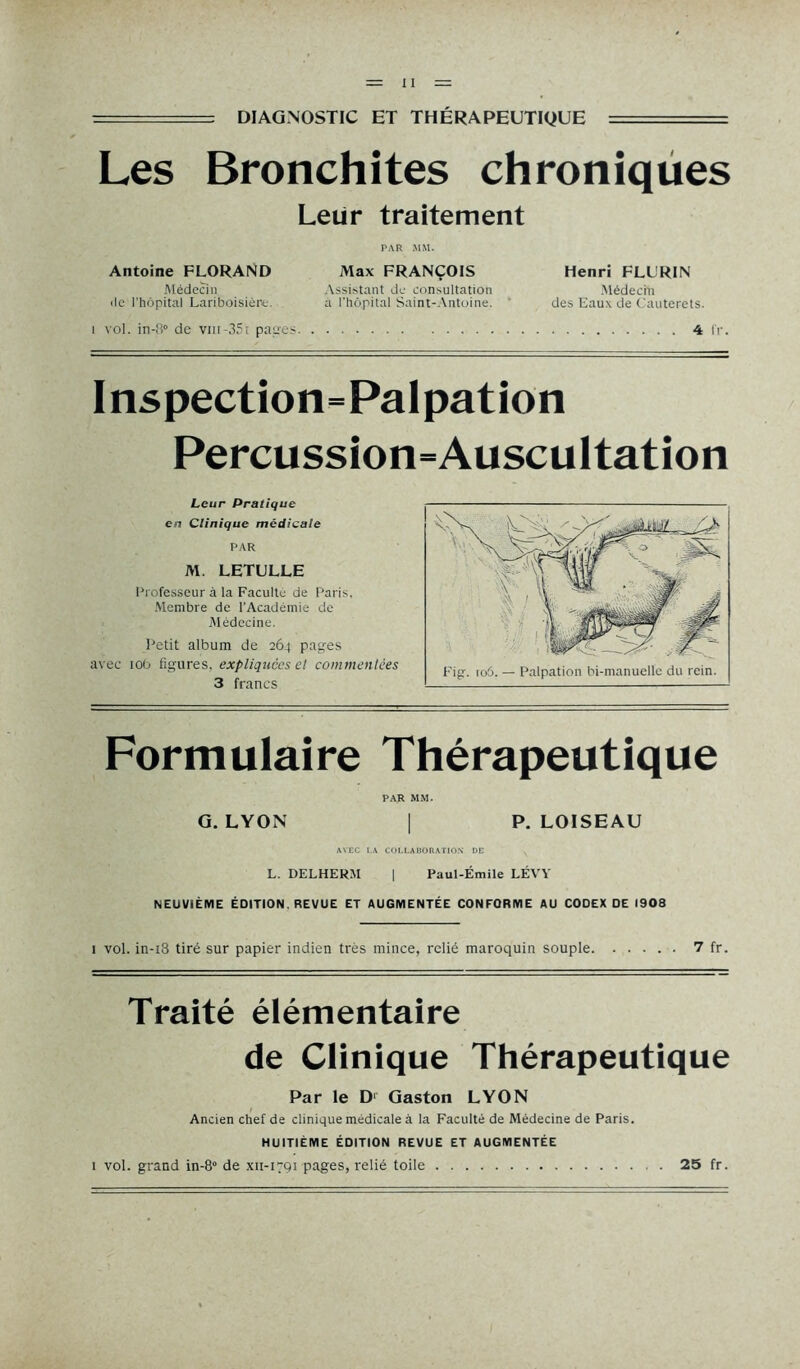 DIAGNOSTIC ET THÉRAPEUTIQUE Les Bronchites chroniques Leur traitement PAR MM. Antoine FLORAND Max FRANÇOIS Médecin Assistant de consultation de l’hôpital Lariboisière. a l'hôpital Saint-Antoine. 1 vol. in-fl° de vnr-351 patres Henri FLORIN Médecin des Eaux de Cauterets. 4 fr. Inspection=Palpation Percussion=Auscultation Leur Pratique en Clinique médicale PAR M. LETULLE Professeur à la Faculté de Paris. Membre de l'Académie de Médecine. Petit album de 264 pages avec tôt) figures, expliquées et commentées 3 francs Formulaire Thérapeutique PAR MM. G. LYON | P. LOISEAU AVEC LA COLLABORATION DE v L. DELHERM | Paul-Émile LÉVY NEUVIÈME ÉDITION. REVUE ET AUGMENTÉE CONFORME AU CODEX DE 1908 1 vol. in-i3 tiré sur papier indien très mince, relié maroquin souple 7 fr. Traité élémentaire de Clinique Thérapeutique Par le D1 Gaston LYON Ancien chef de clinique médicale à la Faculté de Médecine de Paris. HUITIÈME ÉDITION REVUE ET AUGMENTÉE