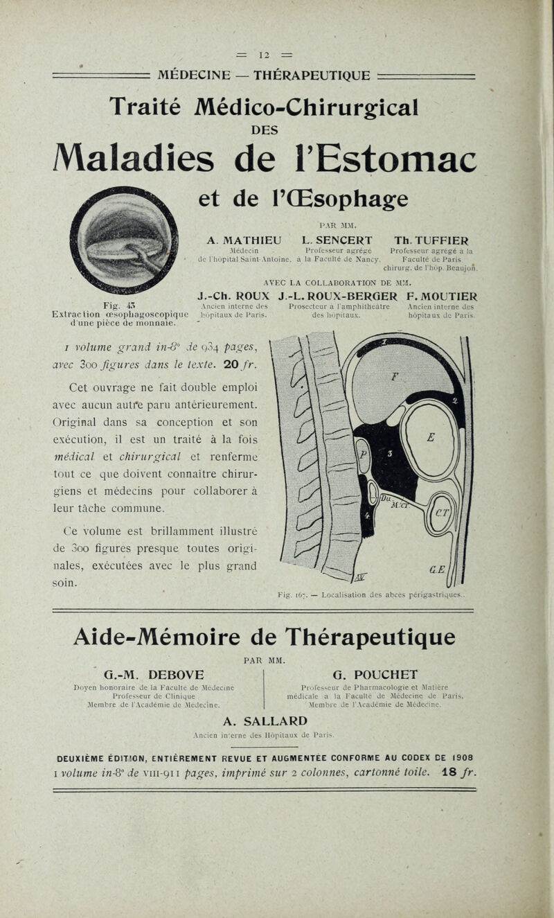 —= MÉDECINE — THÉRAPEUTIQUE _ Traité Médico-Chirurgical DES Maladies de l’Estomac et de l’Œsophage PAR MM. A MATHIEU L SENCERT Th. TUFFIER Médecin Professeur agrégé Professeur agrégé a la de l'hôpital Saint-Antoine, à la Faculté de Nancy. Faculté de Paris chirurg. de l'hùp. Beaujon AVEC LA COLLABORATION DE MM. J.-Ch. ROUX J.-L. ROUX-BERGER F. MOUTIER Ancien interne des Prosectcur a l amphitheâtre Ancien interne des hôpitaux de Paris. des hôpitaux. hôpitaux de Paris i volume grand 211-8 de Q3q pages, avec 3oo figures dans le texte. 20 fr. Cet ouvrage ne fait double emploi avec aucun autre paru antérieurement. Original dans sa conception et son exécution, il est un traité à la fois médical et chirurgical et renferme tout ce que doivent connaître chirur- giens et médecins pour collaborer à leur tâche commune. Ce volume est brillamment illustré de 3oo figures presque toutes origi- nales, exécutées avec le plus grand soin. Aide-Mémoire de Thérapeutique PAR MM. G.-M. DEBOVE Doyen honoraire de la Faculté de Médecine Professeur de Clinique .Membre de l'Académie de Médecine. G. POUCHET Professeur de Pharmacologie et Matière médicale a la Faculté de Médecine de Paris. Membre de l'Académie de Médecine. A. SALLARD Ancien interne des Hôpitaux de Paris. DEUXIÈME ÉDIT'ON, ENTIÈREMENT REVUE ET AUGMENTEE CONFORME AU CODEX DE 1908 i volume in-8° de vm-911 pages, imprimé sur 2 colonnes, cartonné toile. 18 fr.