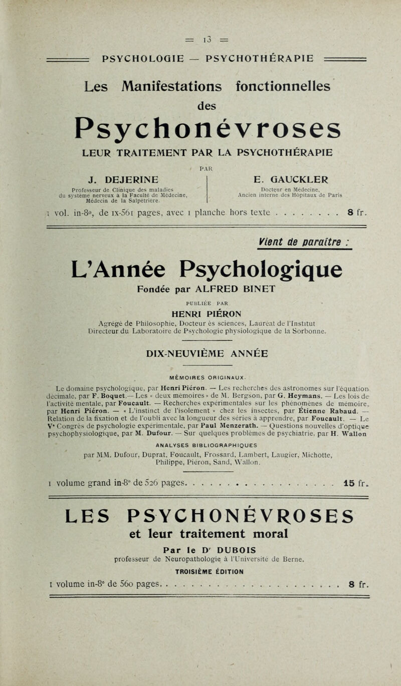 = PSYCHOLOGIE — PSYCHOTHÉRAPIE = Les Manifestations fonctionnelles des Psychonévroses LEUR TRAITEMENT PAR LA PSYCHOTHÉRAPIE PAR J. DEJERINE Professeur de Clinique des maladies du système nerveux a la Faculté de Médecine, Médecin de la Salpêtrière. E. GAUCKLER Docteur en Médecine, Ancien interne des Hôpitaux de Paris i vol. in-8°, de ix-56i pages, avec i planche hors texte 8 fr. Vient de paraître : L’Année Psychologique Fondée par ALFRED BINET PUBLIÉE PAR HENRI PIÉRON Agrégé de Philosophie, Docteur ès sciences. Lauréat de l'Institut Directeur du Laboratoire de Psychologie physiologique de la Sorbonne. DIX NEUVIÈME ANNÉE MÉMOIRES ORIGINAUX. Le domaine psychologique, par Henri Piéron. — Les recherches des astronomes sur l'équation, décimale, par F. Boquet.— Les » deux mémoires ■ de M. Bergson, par G. Heymans. — Les lois de l'activité mentale, par Foucault. — Recherches expérimentales sur les phénomènes de mémoire, par Henri Piéron. — « L’instinct de l’isolement » chez les insectes, par Étienne Rabaud. — Relation de la fixation et de l'oubli avec la longueur des séries à apprendre, par Foucault. — Le V* Congrès de psychologie expérimentale, par Paul Menzerath. — Questions nouvelles d’optique psychophysiologique, par M. Dufour. — Sur quelques problèmes de psychiatrie, par H. Wallon ANALYSES BIBLIOGRAPHIQUES par MM. Dufour, Duprat, Foucault, Frossard, Lambert, Laugier, Michotte, Philippe, Piéron, Sand, Wallon. i volume grand in-8 deSeô pages 15 fr. LES PSYCHONÉVROSES et leur traitement moral Par le Dr DUBOIS professeur de Neuropathologie à l’Université de Berne. TROISIÈME ÉDITION