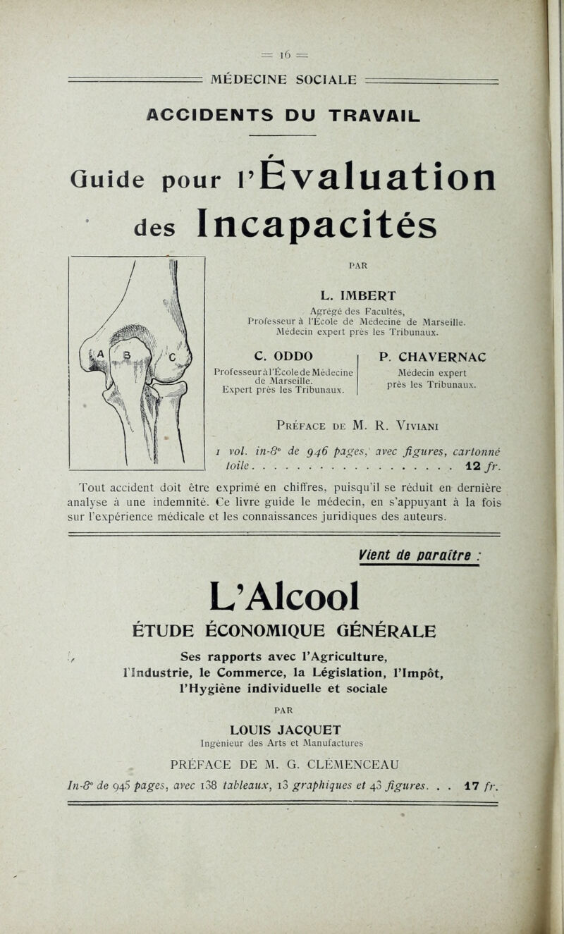 MÉDECINE SOCIALE - ACCIDENTS DU TRAVAIL Guide pour l’Évaluation des Incapacités PAR L. IMBERT Agrégé des Facultés, Professeur à l’École de Médecine de Marseille. Médecin expert près les Tribunaux. C. ODDO Profcsseuràl'Ëcolede Médecine de Marseille. Expert près les Tribunaux. P. CHAVERNAC Médecin expert près les Tribunaux. Préface de M. R. Viviani i vol. in-8° de 946 pages, avec figures, cartonné toile 12 fr. Tout accident doit être exprimé en chiffres, puisqu’il se réduit en dernière analyse à une indemnité. Ce livre guide le médecin, en s’appuyant à la fois sur l’expérience médicale et les connaissances juridiques des auteurs. Vient de paraître : L’Alcool ÉTUDE ÉCONOMIQUE GÉNÉRALE Ses rapports avec l’Agriculture, Hmdustrie, le Commerce, la Législation, l’Impôt, l’Hygiène individuelle et sociale PAR LOUIS JACQUET Ingénieur des Arts et Manufactures PRÉFACE DE M. G. CLEMENCEAU ln-80 de 945 pages, avec 138 tableaux, i3 graphiques et 43 figures. . . 17 fr.