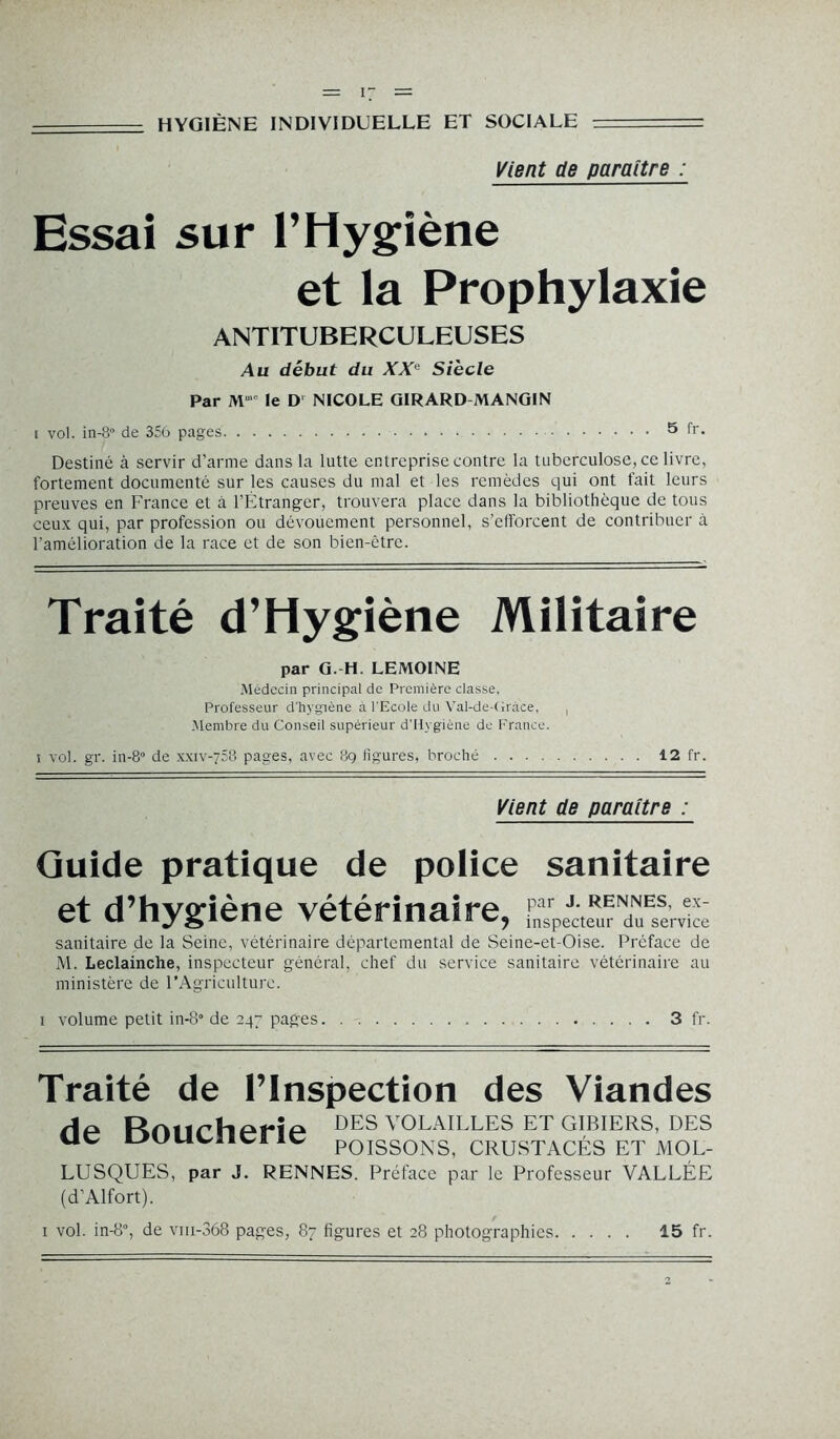 ====== HYGIÈNE INDIVIDUELLE ET SOCIALE — Vient de paraître : Essai sur l’Hygiène et la Prophylaxie ANTITUBERCULEUSES Au début du XXe Siècle Par Mmc le D NICOLE GIRARD MANGIN i vol. in-S de 356 pages 5 fr. Destiné à servir d’arme dans la lutte entreprise contre la tuberculose, ce livre, fortement documenté sur les causes du mal et les remèdes qui ont fait leurs preuves en France et à l’Étranger, trouvera place dans la bibliothèque de tous ceux qui, par profession ou dévouement personnel, s’efforcent de contribuer à l'amélioration de la race et de son bien-être. Traité d’Hygiène Militaire par G. H. LEMOINE Médecin principal de Première classe. Professeur d'hygiène à l'Ecole du Vai-de-Gràce, , Membre du Conseil supérieur d’Hygiène de France. i vol. gr. in-8° de xxiv-758 pages, avec 8g figures, broché 12 fr. Vient de paraître : Guide pratique de police sanitaire et d’hygiène vétérinaire, sanitaire de la Seine, vétérinaire départemental de Seine-et-Oise. Préface de M. Leclainche, inspecteur général, chef du service sanitaire vétérinaire au ministère de l’Agriculture. i volume petit in-8° de 247 pages 3 fr. Traite de 1 Inspection des Viandes Hp Rrmrherîp des volailles et gibiers, des UC UUUUICHC POISSONS, CRUSTACÉS ET MOL- LUSQUES, par J. RENNES. Préface par le Professeur VALLÉE (d’Alfort). 1 vol. in-8°, de vm-368 pages, 87 figures et 28 photographies 15 fr.