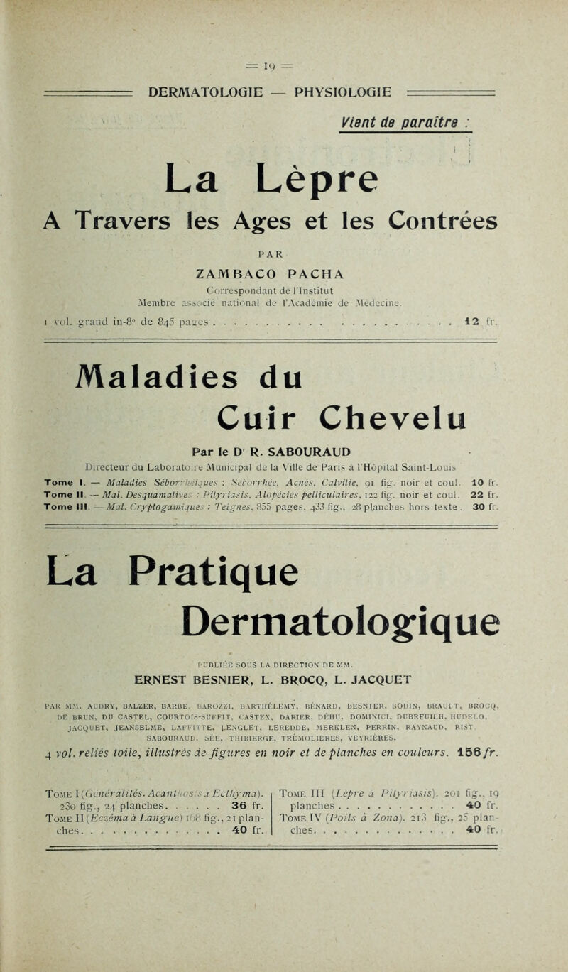 DERMATOLOGIE PHYSIOLOGIE Vient de paraître : 1 j La Lèpre A Travers les Ages et les Contrées PAR ZAMBACO PACHA Correspondant de l'Institut .Membre associé national de l’Académie de .Médecine. 1 vol. grand in-8° de 845 pages 12 fr. Maladies du Cuir Chevelu Par le D R. SABOURAUD Directeur du Laboratoire .Municipal de la Ville de Paris à l'Hôpital Saint-Louis Tome I. — Maladies Séborrhéiques : Séborrhée, Acnés. Calvitie, 91 fig. noir et coul. 10 fr. Tome II — Mal. Desquamative : Pityriasis. Alopécies pelliculaires, 122 fig. noir et coul. 22 fr. Tome 111 Mal. Cryptogamiques : Teignes. 855 pages, 433 fig., 28 planches hors texte . 30 fr. La Pratique Dermatologique PUBLIÉE SOUS LA DIRECTION DE MM. ERNEST BESNIER, L. BROCQ, L. JACQUET PAR MM. AUDRY, BALZER, BARBE, B.YROZZI, BARTHÉLEMY, BÉNARD. BESNIER. BODIN, BRAULT, ÜROCQ, DE BRUN, DU CASTEL, COURTOIS-Sl'FFIT, CASTEX, DARIER. DÉHU, DOMINICI, DUBREUILH. Hl'OELO, JACQUET, JEAN3ELME, LAFFITTE, LENGLET, LEREDDE, MERKLEN, PERRIN, RAYNAUD, RIsT SABOURAUD. SÉE, THIB1ERGE, TRÊ.MOLIERES, VEYRIÈRES. 4 vol. reliés toile, illustrés de figures en noir et de planches en couleurs. 156 fr. Tome I(Génèralilés. Acant es - à Eclhyma). 23o fig., 24 planches 36 fr. Tome IIfEczèmaà Langue) r» fig.^plan- ches .... 40 fr. Tome III (Lèpre à Pityriasis). 201 fig., 19 planches 40 fr. Tome IV (Poils à Zona). 213 fig.. 25 plan- ches 40 fr.