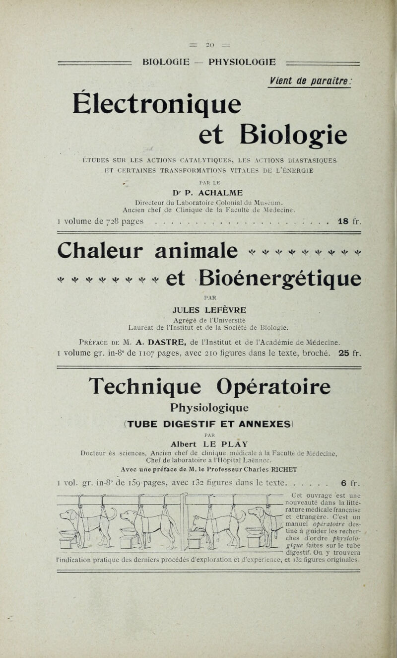 BIOLOGIE PHYSIOLOGIE Vient de paraître : Électronique et Biologie ÉTUDES SUR LES ACTIONS CATALYTIQUES, LES ACTIONS DIASTASIQUES ET CERTAINES TRANSFORMATIONS VITALES DE L’ÉNERGIE , PAR LE Dr P. ACHALME Directeur du Laboratoire Colonial du Muséum. Ancien chef de Clinique de la Faculté de Médecine. i volume de 728 pages 18 fr. Chaleur animale et Bioénergétique ^ ^ ^ ^ PAR JULES LEFÈVRE Agrégé de l'Université Lauréat de l'Institut et de la Société de Biologie. Préface de M. A. DASTRE, de l’Institut et de l'Académie de Médecine. 1 volume gr. in-8° de 1107 pages, avec 210 figures dans le texte, broché. 25 fr. Technique Opératoire Physiologique (TUBE DIGESTIF ET ANNEXES) PAR Albert LE PLAY Docteur ès sciences. Ancien chef de clinique médicale à la Faculté Je Médecine, Chef de laboratoire à l’Hôpital Laënnec. Avec une préface de M. le Professeur Charles RICHET i vol. gr. in-80 de 109 pages, avec i3a figures dans le texte 6 fr. T=£ = Cet ouvrage est une nouveauté dans la litté- rature médicale française '/'f5—et étrangère. C'est un _i{ \ |  manuel opératoire des- ^ Hf'' liné à guider les recher- J '» ches d’ordre physiolo- gique faites sur le tube digestif. On y trouvera l’indication pratique des derniers procédés d exploration et d'experience, et i3c figures originales.