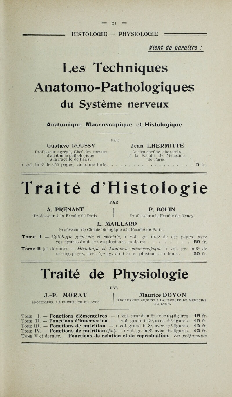 : HISTOLOGIE — PHYSIOLOGIE ====== Vient de paraître : Les Techniques Anatomo-Pathologiques du Système nerveux Anatomique Macroscopique et Histologique P A K Gustave ROUSSY Jean LHERMITTE Professeur agrégé, Chef des travaux d'anatomie pathologique à la Faculté de Paris. i vol. in-8° de 255 pages, cartonné toile Ancien chef de laboratoire à la Faculté de Médecine de Paris. 5 fr. Traité d’Histologie PAR A. PRENANT I P. BOUIN Professeur à la Faculté de Paris. I Professeur à la Faculté de Nancy. L. MAILLARD Professeur de Chimie biologique à la Faculté de Paris. Tome I. — Cytologie générale et spéciale, i vol. gr. in-!i° de 977 pages, avec 791 figures dont 172 en plusieurs couleurs 50 fr. Tome 11 (et dernier). — Histologie et Anatomie microscopique, 1 vol. gr. in-8° de XL-1199 pages, avec 572 fig. dont 3i en plusieurs couleurs. . . 50 fr. Traité de Physiologie J.-P. MORAT PROFESSEUR A L'UNIVERSITÉ DE LYON PAR Maurice DOYON PROFESSEUR ADJOINT A LA FACULTÉ DE MEDECINE DE LYON. Tome I — Fonctions élémentaires. — 1 vol. grand in-8°,avec 194figures. 15 fr. Tome II. — Fonctions d’innervation. — 1 vol. grand in-8°, avec ;63 figures. 15 fr. Tome III. — Fonctions de nutrition. — 1 vol. grand in-8°, avec 173 figures. 12 fr. Tome IV. — Fonctions de nutrition (./nt)-— 1 vol. gr. in-8°, avec 167 figures. 12 fr. Tome V et dernier. — Fonctions de relation et de reproduction. En préparation