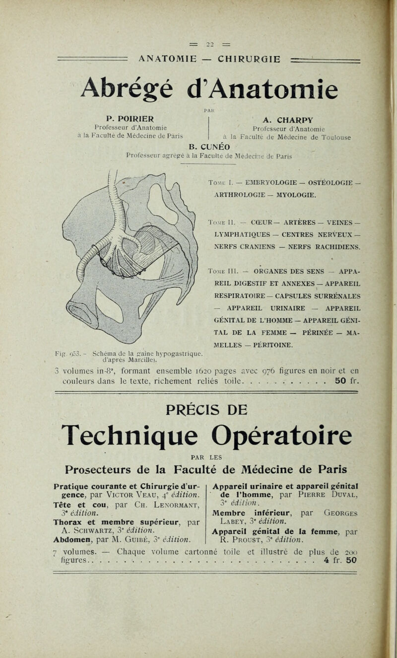 ANATOMIE — CHIRURGIE Abrégé d’Ànatomie PAR P. POIRIER I A. CHARPY Professeur d’Anatomie Professeur d'Anatomie à la Faculté de Médecine de Paris | à la Faculté de Médecine de Toulouse B. CUNÉO Professeur agrégé à la Faculté de Médecine de Paris Fig. o53. - Schéma de la gaine hypogastrique, d'après Marcille). ’ Tome I. — EMERYOLOGIE — OSTÉOLOGIE — ARTHROLOGIE — MYOLOGIE. Tome II. — CŒUR— ARTÈRES — VEINES — LYMPHATIQUES — CENTRES NERVEUX — NERFS CRANIENS — NERFS RACHIDIENS. Tome III. — ORGANES DES SENS — APPA- REIL DIGESTIF ET ANNEXES — APPAREIL RESPIRATOIRE — CAPSULES SURRÉNALES — APPAREIL URINAIRE — APPAREIL GÉNITAL DE L’HOMME — APPAREIL GÉNI- TAL DE LA FEMME — PÉRINÉE — MA- MELLES — PÉRITOINE. 3 volumes in-8% formant ensemble 1620 pages avec 976 figures en noir et en couleurs dans le texte, richement reliés toile 50 fr. PRÉCIS DE Technique Opératoire PAR LES Prosecteurs de la Faculté de Médecine de Paris Pratique courante et Chirurgie d’ur- gence, par Victor Veau, 4e édition. Tête et cou, par Ch. Lenormant, 3* édition. Thorax et membre supérieur, par A. Schwartz, 3e édition. Abdomen, par M. Guibé, 3° édition. Appareil urinaire et appareil génital de l’homme, par Pierre Duval, 3’ édition. Membre inférieur, par Georges Labey, 3” édition. Appareil génital de la femme, par R. Proust, 3“ édition. 7 volumes. — Chaque volume cartonné toile et illustré de plus de 200 figures 4 fr. 50