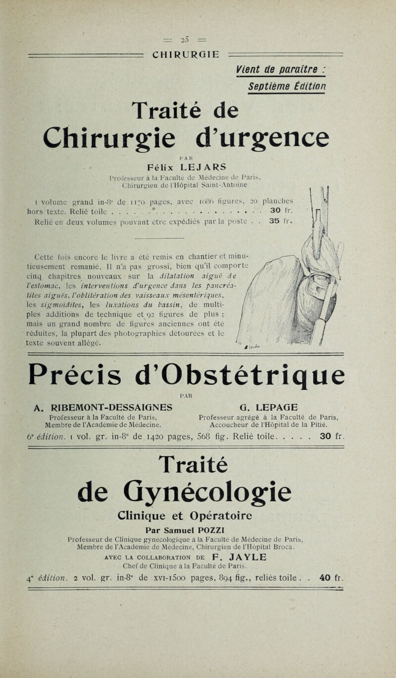 = CHIRURGIE Vient de paraître : Septième Édition Traité de Chirurgie d’urgence PAR Félix LEJARS Professeur à lu Faculté de Médecine de Paris, Chirurgien de l'Hôpital Saint-Antoine i volume grand in-fi° de 1170 pages, avec 1086 figures, 20 planches hors texte. Relié toile ' 30 fr. Relié en deux volumes pouvant être expédiés par la poste . . 35 Ir. Cette fois encore le livre a été remis en chantier et minu- tieusement remanié. 11 n'a pas grossi, bien qu’il comporte cinq chapitres nouveaux sur la dilatation aiguë de l'estomac, les interventions d’urgence dans les pancréa- tites aiguës, l'oblitération des vaisseaux mésentériques, les sigmoïdites, les luxations du bassin, de multi- ples additions de technique et 92 figures de plus : mais un grand nombre de figures anciennes ont été réduites, la plupart des photographies détourées et le texte souvent allégé. Précis d’Obstétrique PAR A. RIBEMONT-DESSAIGNES G. LEPAGE Professeur à la Faculté de Paris, Professeur agrégé à la Faculté de Paris, Membre de l'Académie de Médecine. Accoucheur de l'Hôpital de la Pitié. 6' édition. 1 vol. gr. in-8° de 1420 pages, 568 fig. Relié toile 30 fr. T raité de Gynécologie Clinique et Opératoire Par Samuel POZZI Professeur de Clinique gynécologique à la Faculté de Médecine de Paris, Membre de l’Académie de Médecine, Chirurgien de l’Hôpital Broca. AVEC LA COLLABORATION DE F. JAYLE Chef de Clinique à la Faculté de Paris.