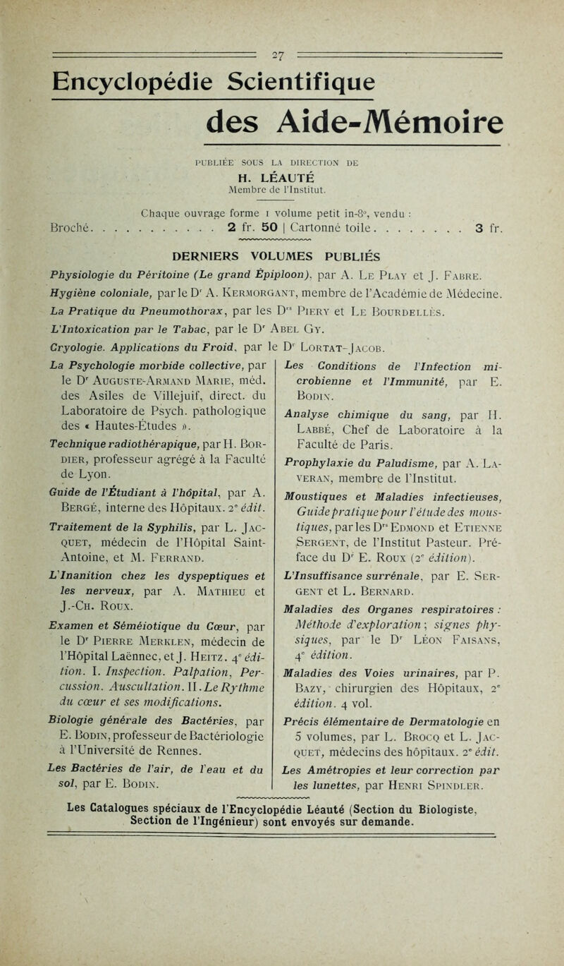 Encyclopédie Scientifique des Aide-Mémoire PUBLIÉE SOUS LA DIRECTION DE H. LÉAUTÉ Membre de l'Institut. Chaque ouvrage forme i volume petit in-8% vendu : Broché 2 fr. 50 | Cartonné toile 3 fr. DERNIERS VOLUMES PUBLIÉS Physiologie du Péritoine (Le grand Épiploon), par A. Le Play et J. Fabre. Hygiène coloniale, parle Dr A. Kermorgant, membre de l’Académie de Médecine. La Pratique du Pneumothorax, par les D,s Piery et Le Bourdei.lès. L'Intoxication par le Tabac, par le Dr Abel Gy. Cryologie. Applications du Froid, par le D' Lortat-Jacob. La Psychologie morbide collective, par le Dr Auguste-Armand Marie, méd. des Asiles de Villejuif, direct, du Laboratoire de Psych. pathologique des « Hautes-Études ». Technique radiothérapique, par H. Bor- dier, professeur agrégé à la Faculté de Lyon. Guide de l’Étudiant à l’hôpital, par A. Berge, interne des Hôpitaux. 2° édit. Traitement de la Syphilis, par L. Jac- quet, médecin de l’Hôpital Saint- Antoine, et M. Ferrand. L’Inanition chez les dyspeptiques et les nerveux, par A. Mathieu et J.-Ch. Roux. Examen et Séméiotique du Cœur, par le Dr Pierre Merklen, médecin de l’Hôpital Laënnec, et J. Heitz. 4° édi- tion. I. Inspection. Palpation, Per- cussion. Auscultation. II. Le Rythme du cœur et ses modifications. Biologie générale des Bactéries, par E. Bodin, professeur de Bactériologie à l’Université de Rennes. Les Bactéries de l’air, de l'eau et du sol, par E. Bodin. Les Conditions de l'Infection mi- crobienne et l’Immunité, par E. Bodin. Analyse chimique du sang, par H. Labbé, Chef de Laboratoire à la Faculté de Paris. Prophylaxie du Paludisme, par A. La- veran, membre de l’Institut. Moustiques et Maladies infectieuses, Guide pratique pour l’étude des mous- tiques, par les D Edmond et Etienne Sergent, de l’Institut Pasteur. Pré- face du Dr E. Roux (2- édition). L’Insuffisance surrénale, par E. Ser- gent et L. Bernard. Maladies des Organes respiratoires : Méthode d’exploration ; signes phy- siques, par le Dr Léon Faisans, 4e édition. Maladies des Voies urinaires, par P. Bazy, chirurgien des Hôpitaux, 2' édition. 4 vol. Précis élémentaire de Dermatologie en 5 volumes, par L. Brocq et L. Jac- quet, médecins des hôpitaux. 2e édit. Les Amétropies et leur correction par les lunettes, par Henri Spindler. Les Catalogues spéciaux de l’Encyclopédie Léauté (Section du Biologiste, Section de l’Ingénieur) sont envoyés sur demande.