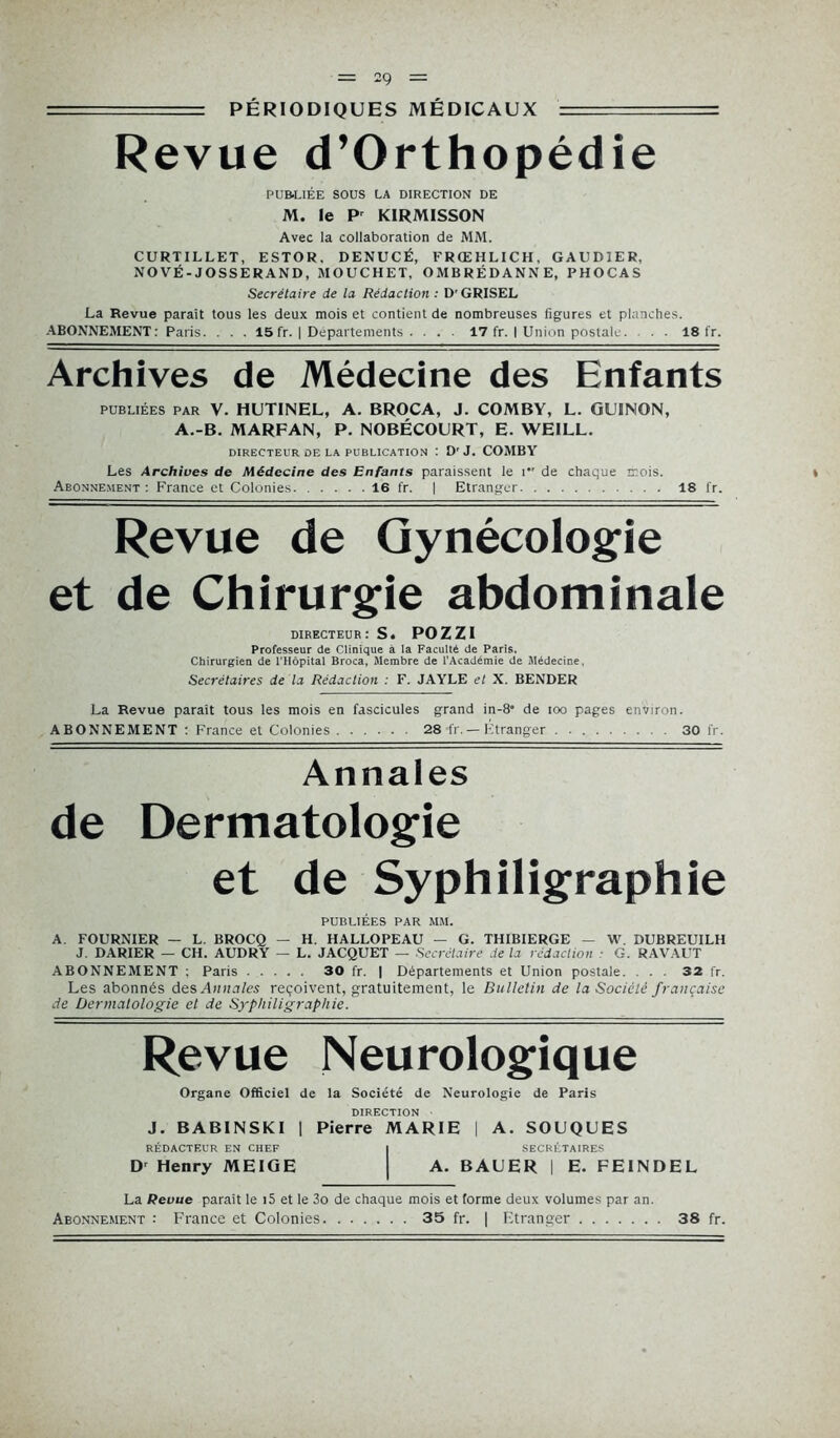 ■ = PÉRIODIQUES MÉDICAUX Revue d’Orthopédie PUBLIÉE SOUS LA DIRECTION DE M. le Pr KIRMISSON Avec la collaboration de MM. CURTILLET, ESTOR, DENUCÉ, FRŒHLICH, GAUDIER, NOVÉ-JOSSERAND, MOUCHET, OMBRÉDANNE, PHOCAS Secrétaire de la Rédaction : D'GRISEL La Revue paraît tous les deux mois et contient de nombreuses figures et planches. ABONNEMENT: Paris. . . . 15 fr. | Départements . . . . 17 fr. I Union postale. . . 18 fr. Archives de Médecine des Enfants publiées PAR V. HUTINEL, A. BROCA, J. COMBY, L. GUINON, A.-B. MARFAN, P. NOBÉCOURT, E. WEILL. DIRECTEUR DE LA PUBLICATION : D'J. COMBY Les Archives de Médecine des Enfants paraissent le i,r de chaque mois. Abonnement: France et Colonies 16 fr. | Etranger 18 fr. Revue de Gynécologie et de Chirurgie abdominale directeur: S. pozzi Professeur de Clinique à la Faculté de Paris. Chirurgien de l’Hôpital Broca, Membre de l’Académie de Médecine, Secrétaires de la Rédaction : F. JAYLE et X. BENDER La Revue paraît tous les mois en fascicules grand in-8° de ioo pages environ. ABONNEMENT : France et Colonies 28 fr.— Etranger . 30 fr. Annales de Dermatologie et de Syphiligraphie PUBLIÉES par mm. A. FOURNIER — L BROCQ — H. HALLOPEAU — G. THIBIERGE — W. DUBREUILH J. DARIER — CH. AUDRY — L. JACQUET — Secrétaire de la rédaction G. RA VAUT ABONNEMENT ; Paris 30 fr. | Départements et Union postale. . . . 32 fr. Les abonnés des Annales reçoivent, gratuitement, le Bulletin de la Société française de Dermatologie et de Syphiligraphie. Revue Neurologique Organe Officiel de la Société de Neurologie de Paris DIRECTION J. BABINSKI 1 Pierre MARIE | A. SOUQUES RÉDACTEUR EN CHEF I SECRÉTAIRES D' Henry MEIGE | A. BAUER | E. FEINDEL La Revue paraît le i5 et le 3o de chaque mois et forme deux volumes par an.