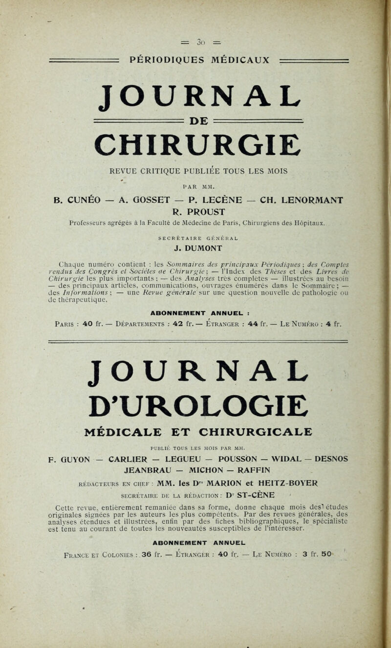 oo PÉRIODIQUES MÉDICAUX JOURNAL ======= DE CHIRURGIE REVUE CRITIQUE PUBLIEE TOUS LES MOIS PAR MM. B. CUNÉO — A. GOSSET — P. LECÈNE — CH. LENORMANT R. PROUST Professeurs agrégés à la Faculté de Médecine de Paris, Chirurgiens des Hôpitaux. SECRÉTAIRE GÉNÉRAL J. DUMONT Chaque numéro contient : les Sommaires des principaux Périodiques : des Comptes rendus des Congres et Sociétés ite Chirurgiej — l’Index des Thèses et des Livres de Chirurgie les plus importants; — des Analyses très complètes — illustrées au besoin — des principaux articles, communications, ouvrages énumérés dans le Sommaire; — des Informations ; — une Revue générale sur une question nouvelle de pathologie ou de thérapeutique, ABONNEMENT ANNUEL : Paris : 40 fr. — Départements : 42 fr.— Etranger : 44 fr. — Le Numéro : 4 fr. JOURNAL D’UROLOGIE MÉDICALE ET CHIRURGICALE PUBLIÉ TOUS LES MOIS PAR MM. F. GUYON — CARLIER — LEGUEU — POUSSON — WIDAL — DESNOS JEANBRAU - MICHON — RAFFIN rédacteurs en chef : MM. les D MARION et HEITZ-BOYER SECRÉTAIRE DE LA RÉDACTION : Dr ST-CENE Cette revue, entièrement remaniée dans sa forme, donne chaque mois des! études originales signées par les auteurs les plus compétents. Par des revues générales, des analvses étendues et illustrées, enfin par des fiches bibliographiques, le spécialiste est tenu au courant de toutes les nouveautés susceptibles de l'intéresser. ABONNEMENT ANNUEL