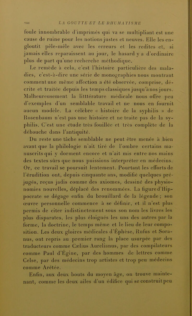 foule innombrable d’imprimés qui va se multipliant est une cause de ruine pour les notions justes et neuves. Elle les en- gloutit pêle-mêle avec les erreurs et les redites et, si jamais elles reparaissent au jour, le hasard y a d’ordinaire plus de part qu’une recherche méthodique. Le remède à cela, c’est l’histoire particulière des mala- dies, c’est-à-dire une série de monographies nous montrant comment une même alTection a été observée, comprise, dé- crite et traitée depuis les temps classiques jusqu’à nos jours. Malheureusement la lltttérature médicale nous offre peu d’exemples d’un semblable travail et ne nous en fournit aucun modèle. La célèbre « histoire de la syphilis » de Rosenbaum n’est pas une histoire et ne traite pas de la sy- philis. C’est une étude très fouillée et très complète de la débauche dans l’antiquité. Du reste une tâche semblable ne peut être menée à bien avant que la philologie n’ait tiré de l’ombre certains ma- nuscrits qui y dorment encore et n’ait mis entre nos mains des textes surs que nous puissions interpréter en médecins. Or, ce travail se poursuit lentement. Pourtant les efforts de l’érudition ont, depuis cinquante ans, modifié quelques pré- jugés, reçus jadis comme des axiomes, dessiné des physio- nomies nouvelles, déplacé des renommées. La figure d’Hip- pocrate se dégage enfin du brouillard de la légende ; son œuvre personnelle commence à se définir, et il n’est plus permis de citer indistinctement sous son nom les livres les plus disparates, les plus éloignés les uns des autres par la forme, la doctrine, le temps même et le lieu de leur compo- sition. Les deux gloires médicales d’Ephèse, Rufus et Sora- nus, ont repris au premier rang la place usurpée par des traducteurs comme Cœlius Aurelianus, par des compilateurs comme Paul d’Egine, par des hommes de lettres comme Celse, par des médecins trop artistes et trop peu médecins comme Arétée. Enfin, aux deux bouts du moyen âge, on trouve mainte- nant, comme les deux ailes d’un édifice qui se construit peu