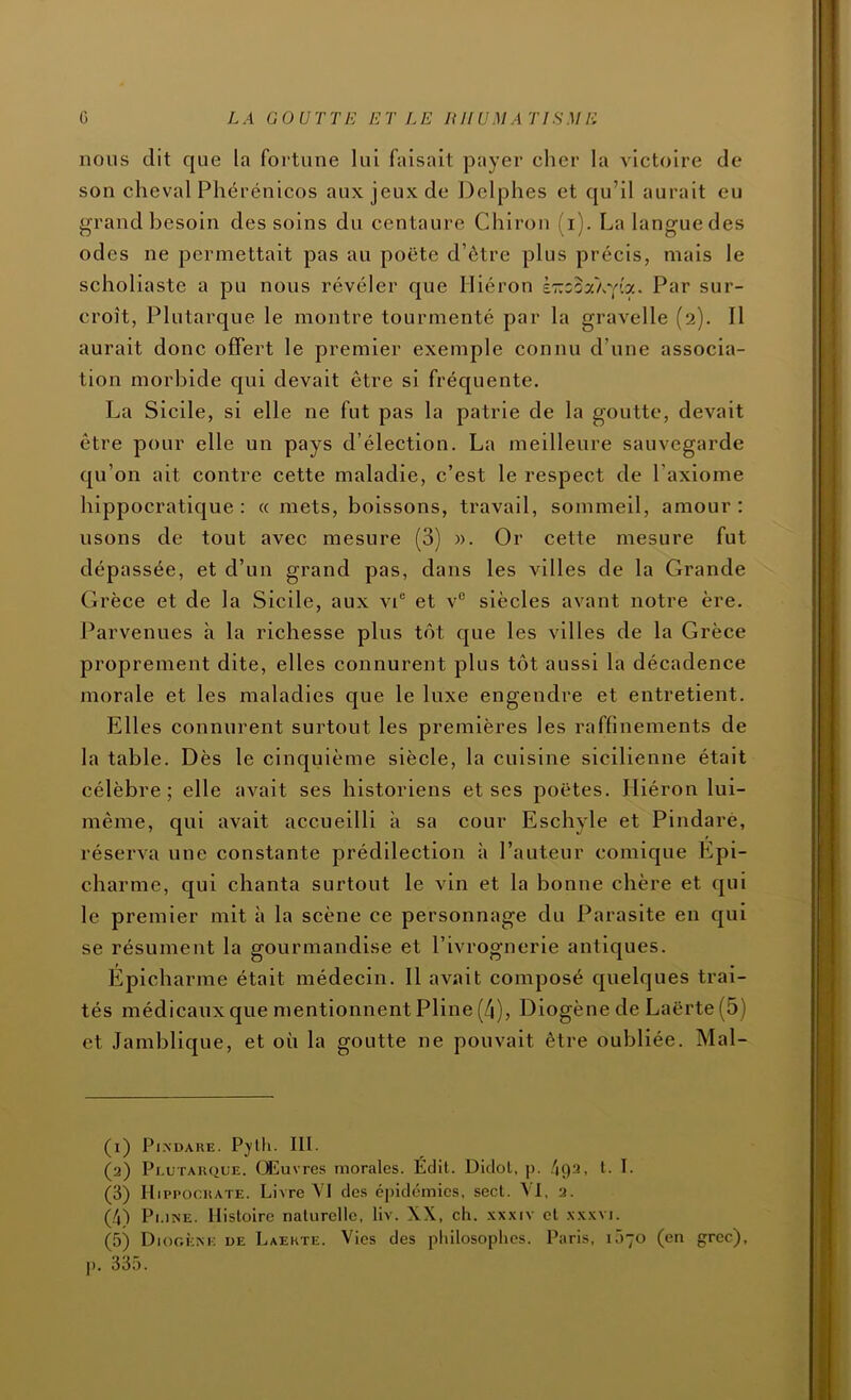 nous dit que la fortune lui faisait payer cher la victoire de son cheval Phérénicos aux jeux de Delphes et qu’il aurait eu grand besoin des soins du centaure Chiron (i). La langue des odes ne permettait pas au poëte d’ôtre plus précis, mais le scholiaste a pu nous révéler que Hiéron kr.zo-jCL'(iy.. Par sur- croît, Plutarque le montre tourmenté par la gravelle (2). Il aurait donc offert le premier exemple connu d’une associa- tion morbide qui devait être si fréquente. La Sicile, si elle ne fut pas la patrie de la goutte, devait être pour elle un pays d’élection. La meilleure sauvegarde qu’on ait contre cette maladie, c’est le respect de l’axiome hippocratique: « mets, boissons, travail, sommeil, amour: usons de tout avec mesure (3) ». Or cette mesure fut dépassée, et d’un grand pas, dans les villes de la Grande Grèce et de la Sicile, aux vP et v® siècles avant notre ère. Parvenues à la richesse plus tôt que les villes de la Grèce proprement dite, elles connurent plus tôt aussi la décadence morale et les maladies que le luxe engendre et entretient. Elles connurent surtout les premières les raffinements de la table. Dès le cinquième siècle, la cuisine sicilienne était célèbre; elle avait ses historiens et ses poètes. Hiéron lui- même, qui avait accueilli à sa cour Eschyle et Pindarè, réserva une constante prédilection à l’auteur comique Epi- charme, qui chanta surtout le vin et la bonne chère et qui le premier mit à la scène ce personnage du Parasite en qui se résument la gourmandise et l’ivrognerie antiques. Epicharme était médecin. Il avait composé quelques trai- tés médicaux que mentionnent Pline (4), Diogène de Laërte (5) et Jambllque, et où la goutte ne pouvait être oubliée. Mal- (1) Pl.NDAUE. lit- (2) Pi.UTAKQUE. Œuvres morales. Edit. DlcloL, p. /192, t. T. (3) HippoeitATE. Livre VI des épidémies, sect. VI, 2. G) Pi.iNE. Histoire naturelle, liv. XX, ch. .\xxiv et xxxvi. (5) Diogèm-: de Laekte. Vies des philosophes. Paris, 1Ô70 (en grec), p. 335.