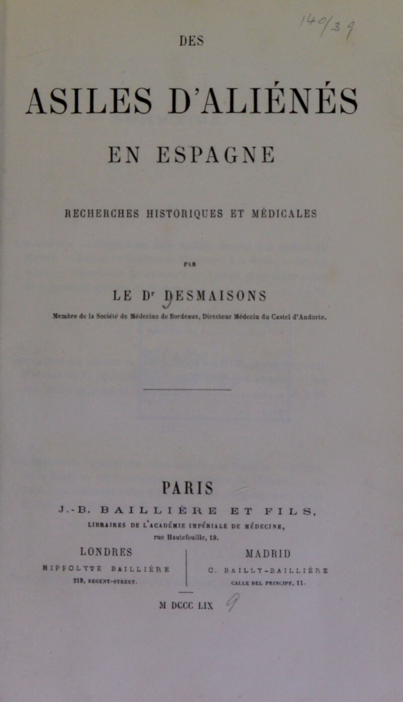 ASILES D’ALIÉNÉS EN ESPAGNE RECHERCHES HISTORIQUES ET MÉDICALES LE ESMAISONS Mriabre de U Société de Médecine de Bordceni, Directenr Médecin du Ceetcl d'Andorle. PARIS J.-B. BAILLIÈRE ET FILS, LIRKAIniS Dt l’aCADIhIC mpi!«IALl DK M^DICIKK, rue BmtcfvttiUc, t9. LONDRES MADRID HIPFOLTTK BAILLIBRX lit. «ccïxT-eTniiT. C. B A ILLT-B A I LL I K R X CALLC BtL éni:<upr. U- M DCCC LIX /