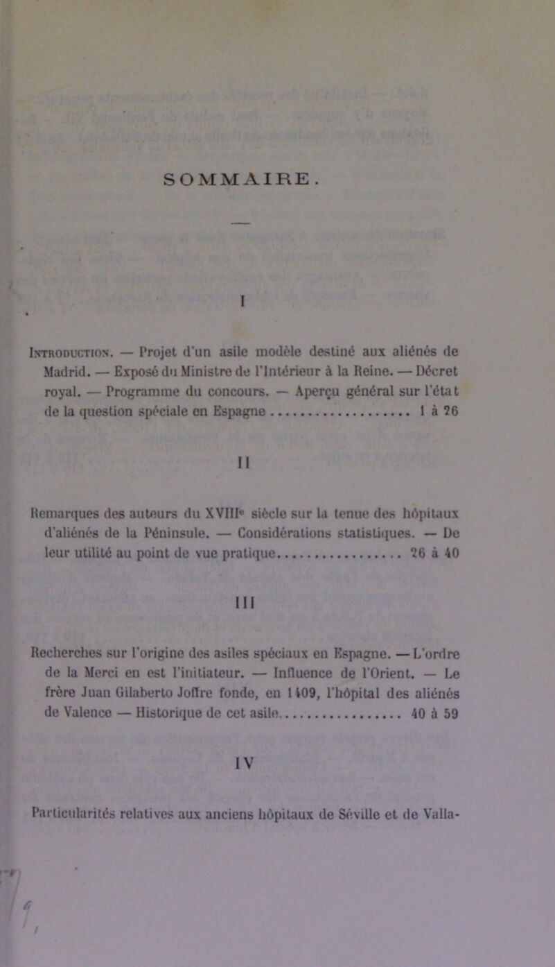 SOMMAIRE . I Introduction. — Projet d’un asile modèle destiné aux aliénés de Madrid. — Exposé du Ministre de l’inlérieur à la Heine. — Décret royal. — Programme du concours. — Aperçu général sur l'état de la question spèciale on Espagne 1 à?6 II Remarques des auteurs du XVIII* siècle sur la tenue des hépitaux d'aliénés de la Péninsule. — Considérations statistiques. — Do leur utilité au point do vue pratique ?6 à 40 III Recherches sur l'origine des asiles spéciaux on Espagne. —L'ordre de la Merci en est l'initiateur. — Influence de l'Orient. — Le frère Juan Gilaberto Jolîre fonde, on 1 409, l'hôpital des aliénés de Valence — Historique de cet asile 40 à 59 IV Particularités relatives aux anciens hôpitaux de S«'îville et de Valla-