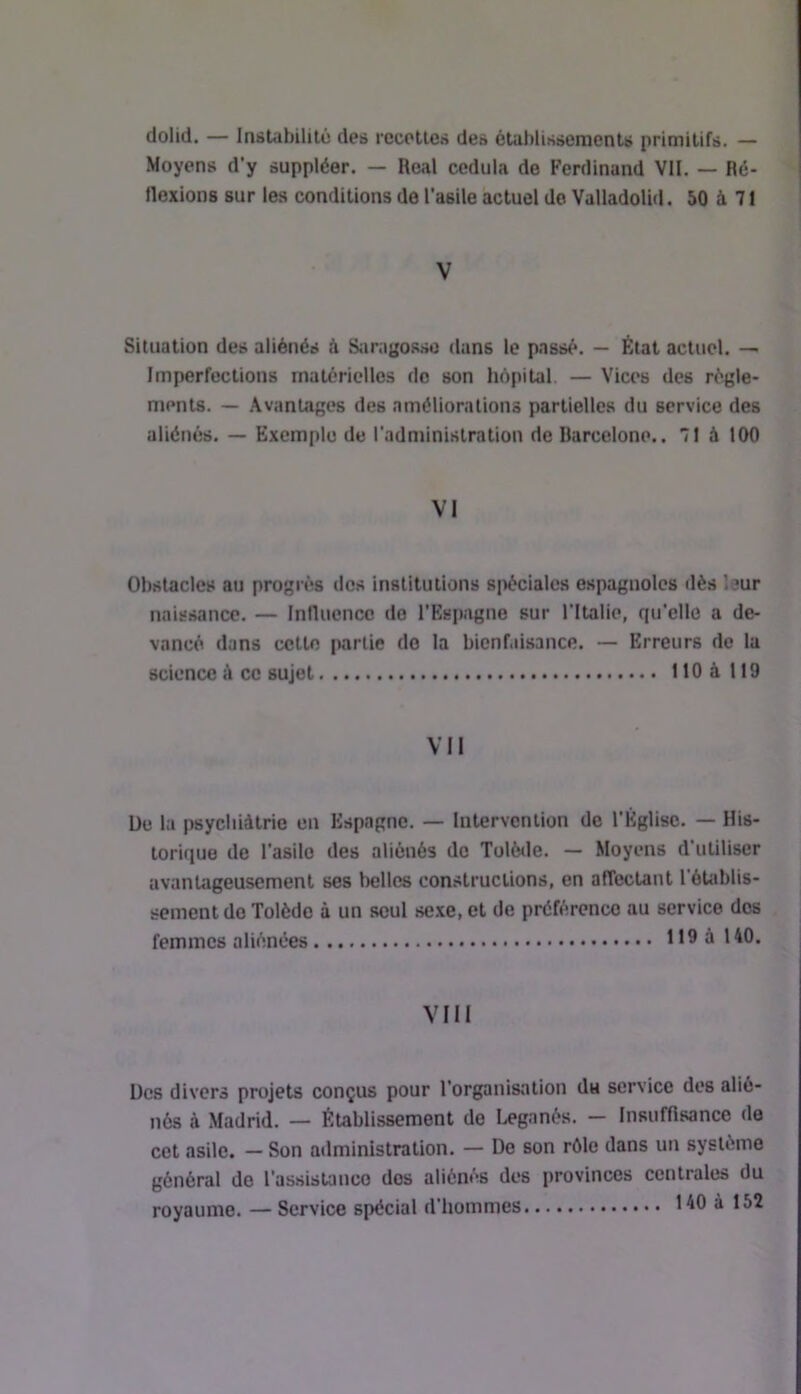 dolid. — Instabililô des recettes des étuhlissements primitifs. — Moyens d’y suppléer. — Real cedula de Ferdinand VII. — Ré- flexions sur les conditions de l’asile actuel de ValladoUd. 50 à 71 V Situation des aliénés à Saragosso dans le passé. — État actuel. —• Imperfections matérielles do son hôpital. — Vices des régle- ments. — Avantages des améliorations partielles du service des aliénés. — Exemple de l’administration de Barcelone.. 71 à 100 VI Obstacles au progrès dos institutions spéciales espagnoles dès leur naissance. — Influence do l’Espagne sur Tltalie, qu’elle a de- vancé dans cette partie do la bienfaisance. — Erreurs de la science à ce sujet llOàlIO VII De la psycliiàtrie en Espagne. — Intervention de l’Eglise. — His- torique de l’asile des aliénés do Tolède. — Moyens d’utiliser avantageusement ses belles constructions, en affectant l’étoblis- sement do Tolède à un seul sexe, et de préférence au service dos femmes aliénées 119 à 140. VIII Des divers projets conçus pour l’organisation du service des alié- nés à Madrid. — Établissement do Leganés. — Insuffisance de cet asile. — Son administration. — De son rôie dans un système général do l’assistance dos aliénés des provinces centrales du royaume. — Service spécial d'hommes 140 à 152